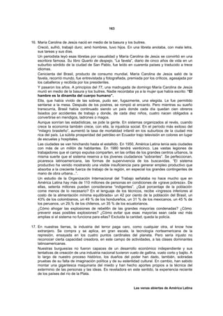 163



16. María Carolina de Jesús nació en medio de la basura y los buitres.
    Creció, sufrió, trabajó duro; amó hombres, tuvo hijos. En una libreta anotaba, con mala letra,
    sus tareas y sus días.
    Un periodista leyó esas libretas por casualidad y María Carolina de Jesús se convirtió en una
    escritora famosa. Su libro Quarto de despejo, “La favela”, diario de cinco años de vida en un
    suburbio sórdido de la ciudad de San Pablo, fue leído en cuarenta países y traducido a trece
    idiomas.
    Cenicienta del Brasil, producto de consumo mundial, María Carolina de Jesús salió de la
    favela, recorrió mundo, fue entrevistada y fotografiada, premiada por los críticos, agasajada por
    los caballeros y recibida por los presidentes.
    Y pasaron los años. A principios del 77, una madrugada de domingo María Carolina de Jesús
    murió en medio de la basura y los buitres. Nadie recordaba ya a la mujer que había escrito: “El
    hambre es la dinamita del cuerpo humano”.
    Ella, que había vivido de las sobras, pudo ser, fugazmente, una elegida. Le fue permitido
    sentarse a la mesa. Después de los postres, se rompió el encanto. Pero mientras su sueño
    transcurría, Brasil había continuado siendo un país donde cada día quedan cien obreros
    lisiados por accidentes de trabajo y donde, de cada diez niños, cuatro nacen obligados a
    convertirse en mendigos, ladrones o magos.
    Aunque sonrían las estadísticas, se jode la gente. En sistemas organizados al revés, cuando
    crece la economía también crece, con ella, la injusticia social. En el período más exitoso del
    “milagro brasileño”, aumentó la tasa de mortalidad infantil en los suburbios de la ciudad mis
    rica del país. La súbita prosperidad del petróleo en Ecuador trajo televisión en colores en lugar
    de escuelas y hospitales.
    Las ciudades se van hinchando hasta el estallido. En 1950, América Latina tenía seis ciudades
    con más de un millón de habitantes. En 1980 tendrá veinticinco. Las vastas legiones de
    trabajadores que el campo expulsa comparten, en las orillas de los grandes centros urbanos, la
    misma suerte que el sistema reserva a los jóvenes ciudadanos “sobrantes”. Se perfeccionan,
    picaresca latinoamericana, las formas de supervivencia de los buscavidas. “El sistema
    productivo ha venido mostrando una visible insuficiencia para generar empleo productivo que
    absorba a la creciente fuerza de trabajo de la región, en especial los grandes contingentes de
    mano de obra urbana...”.
    Un estudio de la Organización Internacional del Trabajo señalaba no hace mucho que en
    América Latina hay más de 110 millones de personas en condiciones de «grave pobreza». De
    ellas, setenta millones pueden considerarse “indigentes”. ¿Qué porcentaje de la población
    come menos de lo necesario? En el lenguaje de los técnicos, recibe «ingresos inferiores al
    costo de la alimentación mínima equilibrada» un 42 por ciento de la población del Brasil, un
    43% de los colombianos, un 49 % de los hondureños, un 31 % de los mexicanos, un 45 % de
    los peruanos, un 29,% de los chilenos, un 35 % de los ecuatorianos.
    ¿Cómo ahogar las explosiones de rebeli6n de las grandes mayorías condenadas? ¿Cómo
    prevenir esas posibles explosiones? ¿Cómo evitar que esas mayorías sean cada vez más
    amplias si el sistema no funciona para ellas? Excluida la caridad, queda la policía.

17. En nuestras tierras, la industria del terror paga caro, como cualquier otra, el know how
    extranjero. Se compra y se aplica, en gran escala, la tecnología norteamericana de la
    represión, ensayada en los cuatro puntos cardinales del planeta. Pero sería injusto no
    reconocer cierta capacidad creadora, en este campo de actividades, a las clases dominantes
    latinoamericanas.
    Nuestras burguesías no fueron capaces de un desarrollo económico independiente y sus
    tentativas de creación de una industria nacional tuvieron vuelo de gallina, vuelo corto y bajito. A
    lo largo de nuestro proceso histórico, los dueños del poder han dado, también, sobradas
    pruebas de su falta de imaginación política y de su esterilidad cultural. En cambio, han sabido
    montar una gigantesca maquinaria del miedo y han hecho aportes propios a la técnica del
    exterminio de las personas y las ideas. Es reveladora en este sentido, la experiencia reciente
    de los países del río de la Plata.


                                                                 Las venas abiertas de América Latina
 