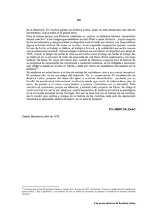 165



     de la deserción. En muchos países de América Latina, quien no está desterrado más allá de
     las fronteras, vive el exilio en la propia tierra.
     Pero al mismo tiempo que Pinochet celebraba su victoria, la dictadura llamaba “ausentismo
     laboral colectivo” a las huelgas que estallaban en todo Chile a pesar del terror. La gran mayoría
     de los secuestrados y desaparecidos en Argentina está formada por obreros que desarrollaban
     alguna actividad sindical. Sin cesar se incuban, en la inagotable imaginación popular, nuevas
     formas de lucha, el trabajo a tristeza, el trabajo a bronca, y la solidaridad encuentre nuevos
     cauces para eludir al miedo. Varias huelgas unánimes se sucedieron en Argentina a lo largo de
     1977, cuando el peligro de perder la vida era tan cierto como el riesgo de perder el trabajo. No
     se destruye de un plumazo el poder de respuesta de una clase obrera organizada y con larga
     tradición de pelea. En mayo del mismo año, cuando la dictadura uruguaya hizo el balance de
     su programa de vaciamiento de conciencias y castración colectiva, se vio obligada a reconocer
     que «todavía queda en el país un treinta y siete por ciento de ciudadanos interesados por la
     política»96.
     No asistimos en estas tierras a la infancia salvaje del capitalismo, sino a su cruenta decrepitud.
     El subdesarrollo no es una etapa del desarrollo. Es su consecuencia. El subdesarrollo de
     América Latina proviene del desarrollo ajeno y continúa alimentándolo. Impotente por su
     funci6n de servidumbre internacional, moribundo desde que nació, el sistema tiene pies de
     barro. Se postula a sí mismo como destino y quisiera confundirse con la eternidad. Toda
     memoria es subversiva, porque es diferente, y también todo proyecto de futuro. Se obliga al
     zombi a comer sin sal: la sal, peligrosa, podría despertarlo. El sistema encuentra su paradigma
     en la inmutable sociedad de las hormigas. Por eso se lleva mal con la historia de los hombres,
     por lo mucho que cambia y porque en la historia de los hombres cada acto de destrucción
     encuentra su respuesta, tarde o temprano, en un acto de creación.



                                                                                                      EDUARDO GALEANO

Calella, Barcelona, Abril de 1978.




96
  Conferencia de prensa del presidente Aparicio Méndez, el 21 de mayo de 1977, en Pausandú. “Estamos evitando l país la tragedia de la
pasión política”, dijo el presidente. “Los hombres de bien no hablan de dictaduras, no piensan en dictaduras ni reclaman derechos
humanos”.



                                                                                     Las venas abiertas de América Latina
 