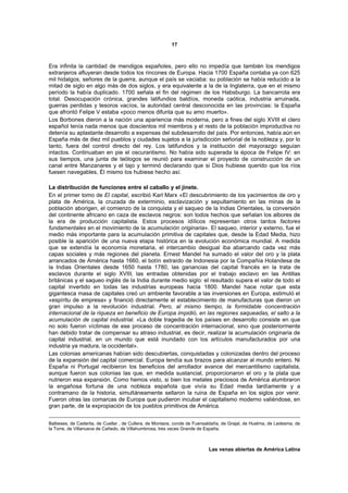 17



Era infinita la cantidad de mendigos españoles, pero ello no impedía que también los mendigos
extranjeros afluyeran desde todos los rincones de Europa. Hacia 1700 España contaba ya con 625
mil hidalgos, señores de la guerra, aunque el país se vaciaba: su población se había reducido a la
mitad de siglo en algo más de dos siglos, y era equivalente a la de la Inglaterra, que en el mismo
período la había duplicado. 1700 señala el fin del régimen de los Habsburgo. La bancarrota era
total. Desocupación crónica, grandes latifundios baldíos, moneda caótica, industria arruinada,
guerras perdidas y tesoros vacíos, la autoridad central desconocida en las provincias: la España
que afrontó Felipe V estaba «poco menos difunta que su amo muerto».
Los Borbones dieron a la nación una apariencia más moderna, pero a fines del siglo XVIII el clero
español tenía nada menos que doscientos mil miembros y el resto de la población improductiva no
detenía su aplastante desarrollo a expensas del subdesarrollo del país. Por entonces, había aún en
España más de diez mil pueblos y ciudades sujetos a la jurisdicción señorial de la nobleza y, por lo
tanto, fuera del control directo del rey. Los latifundios y la institución del mayorazgo seguían
intactos. Continuaban en pie el oscurantismo. No había sido superada la época de Felipe IV: en
sus tiempos, una junta de teólogos se reunió para examinar el proyecto de construcción de un
canal entre Manzanares y el tajo y terminó declarando que si Dios hubiese querido que los ríos
fuesen navegables, Él mismo los hubiese hecho así.

La distribución de funciones entre el caballo y el jinete.
En el primer tomo de El capital, escribió Karl Marx «El descubrimiento de los yacimientos de oro y
plata de América, la cruzada de exterminio, esclavización y sepultamiento en las minas de la
población aborigen, el comienzo de la conquista y el saqueo de la Indias Orientales, la conversión
del continente africano en caza de esclavos negros: son todos hechos que señalan los albores de
la era de producción capitalista. Estos procesos idílicos representan otros tantos factores
fundamentales en el movimiento de la acumulación originaria». El saqueo, interior y externo, fue el
medio más importante para la acumulación primitiva de capitales que, desde la Edad Media, hizo
posible la aparición de una nueva etapa histórica en la evolución económica mundial. A medida
que se extendía la economía monetaria, el intercambio desigual iba abarcando cada vez más
capas sociales y más regiones del planeta. Ernest Mandel ha sumado el valor del oro y la plata
arrancados de América hasta 1660, el botín extraído de Indonesia por la Compañía Holandesa de
la Indias Orientales desde 1650 hasta 1780, las ganancias del capital francés en la trata de
esclavos durante el siglo XVIII, las entradas obtenidas por el trabajo esclavo en las Antillas
británicas y el saqueo inglés de la India durante medio siglo: el resultado supera el valor de todo el
capital invertido en todas las industrias europeas hacia 1800. Mandel hace notar que esta
gigantesca masa de capitales creó un ambiente favorable a las inversiones en Europa, estimuló el
«espíritu de empresa» y financió directamente el establecimiento de manufacturas que dieron un
gran impulso a la revolución industrial. Pero, al mismo tiempo, la formidable concentración
internacional de la riqueza en beneficio de Europa impidió, en las regiones saqueadas, el salto a la
acumulación de capital industrial. «La doble tragedia de los países en desarrollo consiste en que
no solo fueron víctimas de ese proceso de concentración internacional, sino que posteriormente
han debido tratar de compensar su atraso industrial, es decir, realizar la acumulación originaria de
capital industrial, en un mundo que está inundado con los artículos manufacturados por una
industria ya madura, la occidental».
Las colonias americanas habían sido descubiertas, conquistadas y colonizadas dentro del proceso
de la expansión del capital comercial. Europa tendía sus brazos para alcanzar al mundo entero. Ni
España ni Portugal recibieron los beneficios del arrollador avance del mercantilismo capitalista,
aunque fueron sus colonias las que, en medida sustancial, proporcionaron el oro y la plata que
nutrieron esa expansión. Como hemos visto, si bien los metales preciosos de América alumbraron
la engañosa fortuna de una nobleza española que vivía su Edad media tardíamente y a
contramano de la historia, simultáneamente sellaron la ruina de España en los siglos por venir.
Fueron otras las comarcas de Europa que pudieron incubar el capitalismo moderno valiéndose, en
gran parte, de la expropiación de los pueblos primitivos de América.


Balbeses, de Caderita, de Cuellar , de Cullera, de Montaos, conde de Fuensaldaña, de Grajal, de Huelma, de Ledesma, de
la Torre, de Villanueva de Cañedo, de Villahumbrosa, tres veces Grande de España.



                                                                           Las venas abiertas de América Latina
 