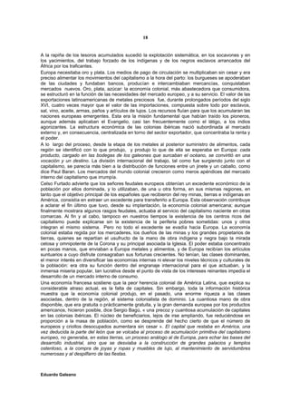 18


A la rapiña de los tesoros acumulados sucedió la explotación sistemática, en los socavones y en
los yacimientos, del trabajo forzado de los indígenas y de los negros esclavos arrancados del
África por los traficantes.
Europa necesitaba oro y plata. Los medios de pago de circulación se multiplicaban sin cesar y era
preciso alimentar los movimientos del capitalismo a la hora del parto: los burgueses se apoderaban
de las ciudades y fundaban bancos, producían e intercambiaban mercancías, conquistaban
mercados nuevos. Oro, plata, azúcar: la economía colonial, más abastecedora que consumidora,
se estructuró en la función de las necesidades del mercado europeo, y a su servicio. El valor de las
exportaciones latinoamericanas de metales preciosos fue, durante prolongados períodos del siglo
XVI, cuatro veces mayor que el valor de las importaciones, compuesta sobre todo por esclavos,
sal, vino, aceite, armas, paños y artículos de lujos. Los recursos fluían para que los acumularan las
naciones europeas emergentes. Esta era la misión fundamental que habían traído los pioneros,
aunque además aplicaban el Evangelio, casi tan frecuentemente como el látigo, a los indios
agonizantes. La estructura económica de las colonias ibéricas nació subordinada al mercado
externo y, en consecuencia, centralizada en torno del sector exportador, que concentraba la renta y
el poder.
A lo largo del proceso, desde la etapa de los metales al posterior suministro de alimentos, cada
región se identificó con lo que produjo, y produjo lo que de ella se esperaba en Europa: cada
producto, cargado en las bodegas de los galeones que surcaban el océano, se convirtió en una
vocación y un destino. La división internacional del trabajo, tal como fue surgiendo junto con el
capitalismo, se parecía más bien a la distribución de funciones entre un jinete y un caballo, como
dice Paul Baran. Los mercados del mundo colonial crecieron como meros apéndices del mercado
interno del capitalismo que irrumpía.
Celso Furtado advierte que los señores feudales europeos obtenían un excedente económico de la
población por ellos dominada, y lo utilizaban, de una u otra forma, en sus mismas regiones, en
tanto que el objetivo principal de los españoles que recibieron del rey minas, tierras e indígenas en
América, consistía en extraer un excedente para transferirlo a Europa. Esta observación contribuye
a aclarar el fin último que tuvo, desde su implantación, la economía colonial americana; aunque
finalmente mostrara algunos rasgos feudales, actuaba al servicio del capitalismo naciente en otras
comarcas. Al fin y al cabo, tampoco en nuestros tiempos la existencia de los centros ricos del
capitalismo puede explicarse sin la existencia de la periferia pobres sometidas: unos y otros
integran el mismo sistema. Pero no todo el excedente se evadía hacia Europa. La economía
colonial estaba regida por los mercaderes, los dueños de las minas y los grandes propietarios de
tierras, quienes se repartían el usufructo de la mano de obra indígena y negra bajo la mirada
celosa y omnipotente de la Corona y su principal asociada la Iglesia. El poder estaba concentrado
en pocas manos, que enviaban a Europa metales y alimentos, y de Europa recibían los artículos
suntuarios a cuyo disfrute consagraban sus fortunas crecientes. No tenían, las clases dominantes,
el menor interés en diversificar las economías internas ni elevar los niveles técnicos y culturales de
la población: era otra su función dentro del engranaje internacional para el que actuaban, y la
inmensa miseria popular, tan lucrativa desde el punto de vista de los intereses reinantes impedía el
desarrollo de un mercado interno de consumo.
Una economía francesa sostiene que la peor herencia colonial de América Latina, que explica su
considerable atraso actual, es la falta de capitales. Sin embargo, toda la información histórica
muestra que la economía colonial produjo, en el pasado, una enorme riqueza a las clases
asociadas, dentro de la región, al sistema colonialista de dominio. La cuantiosa mano de obra
disponible, que era gratuita o prácticamente gratuita, y la gran demanda europea por los productos
americanos, hicieron posible, dice Sergio Bagú, « una precoz y cuantiosa acumulación de capitales
en las colonias ibéricas. El núcleo de beneficiarios, lejos de irse ampliando, fue reduciéndose en
proporción a la masa de población, como se desprende del hecho cierto de que el número de
europeos y criollos desocupados aumentara sin cesar ». El capital que restaba en América, una
vez deducida la parte del león que se volcaba al proceso de acumulación primitiva del capitalismo
europeo, no generaba, en estas tierras, un proceso análogo al de Europa, para echar las bases del
desarrollo industrial, sino que se desviaba a la construcción de grandes palacios y templos
ostentoso, a la compra de joyas y ropas y muebles de lujo, al mantenimiento de servidumbres
numerosas y al despilfarro de las fiestas.



Eduardo Galeano
 