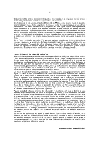 19



En buena medida, también ese excedente quedaba inmovilizado en la compra de nuevas tierras o
continuaba girando en las actividades especulativas y comerciales.
En el ocaso de la era colonial, encontrará Humboldt en México « una enorme masa de capitales
amontonados en manos de los propietarios de minas, o en las de negociantes que se han retirado
del comercio ». no menos de la mitad de la propiedad raíz y del capital total de México pertenecía,
según testimonio, a la Iglesia, que además controlaba buena parte de las tierras restantes
mediante hipotecas. Los mineros mexicanos invertían sus excedentes en la compra de latifundios,
y en los empréstitos en hipoteca, al igual que los grandes exportadores de Veracruz y Acapulco; la
jerarquía clerical extendía sus bienes en la misma dirección. Las residencias capaces de convertir
al plebeyo en príncipe y los templos despampanantes nacían como los hongos después de la
lluvia.
En el Perú, a mediados del siglo XVII, grandes capitales precedentes de los encomenderos,
mineros, inquisidores y funcionarios de la administración imparcial se volcaban al comercio. Las
fortunas nacidas en Venezuela del cultivo del cacao, iniciado a fines del siglo XVI, látigo en mano,
a costa de legiones de esclavos negros, se invertían «en nuevas plantaciones y otros cultivos
comerciales, así como en minas, bienes raíces urbanos, esclavos y hatos de ganados».



Ruinas de Postosí: EL CICLO DE LA PLATA
Analizando la naturaleza de las relaciones « metrópoli-satélite» a lo largo de la historia de América
Latina como una cadena de subordinaciones sucesivas, André Gunder Frank ha destacado en una
de sus obras, que las regiones hoy día más signadas por el subdesarrollo y la pobreza son
aquellas que en el pasado han tenido lazos más estrechos con la metrópoli y han disfrutado de
períodos de auge. Son las regiones que fueron las mayores productoras de bienes exportados
hacia Europa o, posteriormente, hacia Estados Unidos, y las fuentes más caudalosas de capital:
regiones abandonadas por la metrópoli cuando por una u otra razón los negocios decayeron.
Potosí brinda el ejemplo más claro de esta caída hacia el vacío.
Las minas de plata de Guanajuato y Zacatecas, en México, vivieron su auge posteriormente. En los
siglos XVI y XVII, el cerro rico de Potosí fue el centro de la vida colonial americana: a su alrededor
giraban, de un modo u otro, la economía chilena, que le proporcionaba trigo, carne seca, pieles y
vinos; la ganadería y las artesanías de Córdoba y Tucumán, que la abastecían de animales a
tracción y de tejidos; las minas de mercurio de Huancavelica y la región de Arica por donde se
embarcaba la plata para Lima, principal centro administrativo de la época. El siglo XVIII señala el
principio del fin de la economía de mala plata que tuvo su centro en Potosí; sin embargo, en la
época de la independencia, todavía la población del territorio que hoy comprende Bolivia era
superior a la que habitaba lo que hoy es la Argentina. Siglo y medio después, la población boliviana
es casi seis veces menor que la población Argentina.
Aquella sociedad potosina, enferma de ostentación y despilfarro, solo dejó a Bolivia la vaga
memoria de sus esplendores, las ruinas de sus iglesias y palacios, y ocho millones de cadáveres
de indios. Cualquiera de los diamantes incrustados en el en escudo de un caballero rico valía más,
al fin y al cabo que lo que un indio podía ganar en toda su vida de mitayo, pero el caballero se
fugó con los diamantes, Bolivia, hoy uno de los países más pobres del mundo, podría jactarse –si
ello no le resultara patéticamente inútil- de haber nutrido la riqueza de los países más ricos. En
nuestros días, Potosí es una pobre ciudad de la pobre Bolivia: « la ciudad que más ha dado al
mundo y la que menos tiene», como me dijo una vieja señora potosina, envuelta en un kilométrico
chal de lana de alpaca, cuando conversamos ante el patio andaluz de su casa de dos siglos. Esta
ciudad condenada a la nostalgia, atormentada por la miseria y el frío, es todavía una herida abierta
del sistema colonial en América: una acusación. El mundo tendría que empezar por pedirle
disculpas.
Se vive de los escombros. En 1640, el padre Álvaro Alonso Barba publicó en Madrid, en la
imprenta del reino, su excelente tratado sobre el arte de los metales. El estaño, escribió, Barba,
«es veneno”. Mencionó cerros donde « hay mucho estaño, aunque lo conocen pocos, y por no
hallarle la plata que todos buscan, le echan por ahí». En Potosí se explota ahora el estaño que los
españoles arrojan a un lado como basura.



                                                                Las venas abiertas de América Latina
 