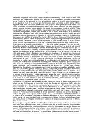 20


Se venden las paredes de las casas viejas como estaño de buena ley. Desde las bocas delos cinco
socavones que los españoles abrieron en el cerro rico se ha chorreado la riqueza a lo largo de los
siglos. El cerro ha ido cambiando de color a medida que los tiros de dinamita lo han ido vaciando y
le han bajado el nivel de la cumbre. Los montones de roca, acumulaba en torno de los infinitos
agujeros, tiene todos los colores: son rozados, lilas, púrpuras ocres, grises, dorados, pardos. Una
colcha de retazos. Los llamperos rompen las la roca y las palliris indígenas, de mano sabia para
pesar y separar, picotean, como pajaritos, los restos de minerales en busca de estaño. En los
viejos socavones que no están inundados los mineros entran todavía, la lámpara de carburo en
una mano, encogidos los cuerpos, para arrancar lo que se pueda. Plata no hay. Ni un relumbrón;
los españoles barrían las vetas hasta con escobillas. Los pallacos cavan a pico y a pala pequeños
túneles para extraer venenos de los despojos. El cerro es rico todavía – me decía sin asombro un
desocupado que arañaba la tierra con las manos-. Dios ha de ser, figúrese: el mineral crece como
su fuera planta, igual ». Frente al cerro rico de Potosí, se alza el testigo de la devastación. Es un
monte llamado Huakajchi, que en quechua significa: « Cerro que ha llorado ». de sus laderas
brotan muchos manantiales de agua pura, los « ojos de agua » que dan de beber a los mineros.
En sus épocas de auge al promediar el siglo XVII, la cuidad había congregado a muchos pintores y
artesanos españoles o criollos o imagineros indígenas que imprimieran su sello al arte colonial
americano. Melchor Pérez de Holguín, el Greco de América, dejó una vasta obra religiosa que a la
vez delata el talento de su creador y el aliento pagano de estas tierras: se hace difícil olvidar, por
ejemplo a la espléndida Virgen María que, con los brazos abiertos, da de mamar con un pecho al
niño Jesús y con el otro a San José. Los orfebres, los cinceladores de platería, los maestros de
repujado y los ebanistas, artífices del metal, la madera fina, el yeso y los marfiles nobles, nutrieron
las numerosas iglesias y monasterios de Potosí con tallas y altares de infinitas filigranas,
relumbrantes de plata, y púlpitos y retablos valiosísimos. Los frentes barrocos de los templos,
trabajados en piedra, han resistido el embate de los siglos, pero no ha ocurrido lo mismo con los
cuadros, en muchos casos mortalmente mordidos por la humedad, no con las figuras u objetos de
poco peso. Los turistas y los párrocos han vaciado las iglesias de cuanta cosa han podido llevarse:
desde los cálices y las campanas hasta las tallas de San Francisco y Cristo en haya o fresno.
Estas iglesias desvalijadas, cerradas ya en su mayoría, se están viniendo abajo, aplastadas por los
años. Es una lástima, porque constituyen todavía, aunque hayan sido saqueadas, formidables
tesoros en pie de un arte colonial que funde y enciende todos los estilos, valioso en el genio y en la
herejía: el « signo escalonado » de Tiahuanacu en lugar de la cruz y la cruz junto al sagrado sol y
la sagrada luna, las vírgenes y los santos con pelo natural, las uvas y las espigas enroscadas en
las columnas, hasta los capiteles junto con la kantuta, la flor imperial de los incas; las sirenas, Baco
y la fiesta de la vida alternando con el ascetismo romántico, rostros morenos de algunas
divinidades y las cariátides de rasgos indígenas.
Hay iglesias que han sido reacondicionadas para prestar, ya vacías de fieles, otros servicios. La
iglesia de san Ambrosio se ha convertido en el cine Omiste, en febrero de 1970, sobre los
bajorrelieves barrocos del frente se anunciaba el próximo estreno: « El munos está loco, loco,
loco». El templo de la Compañía de Jesús se convirtió también en cine, después en depósito de
mercaderías de la empresa Grace y por último en almacén de víveres para la caridad pública. Pero
otras pocas iglesias están aún, mal que bien, en actividad: hace por lo menos siglo y medio que los
vecinos de Postosí queman cirios a falta de dinero. La de San Francisco, por ejemplo. Dicen que la
cruz de esta iglesia crece algunos centímetros por año, y que también crece la barba del Señor de
la Vera Cruz, un imponente Cristo de plata y seda que apareció en Potosí, traído por nadie, hace
cuatro siglos. Los curas no niegan que cada determinado tiempo lo afeitan, y le atribuyen, hasta
por escrito, todos los milagros: conjuraciones sucesivas de sequías y pestes, guerras en defensa
de la ciudad acosada.
Sin embargo, nada pudo el Señor de la Vera Cruz contra la decadencia de Potosí. La extenuación
de la plata había sido interpretado como un castigo divino por las atrocidades y los pecados de los
mineros. Atrás quedaron las misas espectaculares; como los banquetes y las corridas de toros, los
bailes y los fuegos de artificio, el culto religioso a todo lujo había sido también, al fin y al cabo, un
subproducto del trabajo esclavo de los indios. Los mineros hacían, en la época del esplendor,
fabulosas donaciones para las iglesias y los monasterios, y celebraban suntuosos oficios fúnebres.




Eduardo Galeano
 