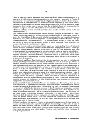 21



Llaves de plata pura para las puertas del cielo: el mercader Álvaro Bajarano había ordenado, en su
testamento de 1559, que acompañaran su cadáver « todos los curas y sacerdotes de Potosí». El
curanderismo y la brujería se mezclaban con la religión autorizada, en el delirio de los fervores y
los pánicos de la sociedad colonial. La extremaunción con campanillas y palio, podía, como la
comunión, curar a la agonizante, aunque resultaba mucho más eficaz un jugoso testamento para la
construcción de un templo o de un altar de plata. Se combatía la fiebre con los evangelios: las
oraciones en algunos conventos refrescaban el cuerpo; en otros, daban calor.
« El Credo era fresco como el tamarindo o el nitro dulce y la Salve era cálida como el azahar o el
cabello de choclo...».
En la calle Chuquisaca puede uno admirar el frontis, roído por los siglos, de los condes de Carma y
Catyara, pero el palacio es ahora el consultorio de un cirujano-dentista; la heráldica del maestre de
campo don Antonio López de Quiroga, en la calle Lanza, adorna ahora una escuelita; el escudo del
marqués de Otavi, con sus leones rampantes, luce en el pórtico del Banco Nacional. «En qué
lugares vivirán ahora. Lejos se ha debido ir...» la anciana potosina, atada a su ciudad, me cuenta
que primero se fueron los ricos, y después también se fueron los pobres: Potosí tiene ahora tres
veces menos habitantes que hace cuatro siglos.
Contemplo el cerro desde una azotea de la calle Uyuni, una muy angosta y viboreante callejuela
colonial, donde las casas tienen grandes balcones de madera tan pegados de vereda a vereda que
pueden los vecinos besarse o golpearse sin necesidad de bajar a la calle. Sobreviven aquí, como
en toda la ciudad, los viejos candiles de luz mortecina bajo los cuales, al decir de Jaime Molins, «
se solventaron querellas de amor y se escurrieron, como duendes, embozados caballeros, damas
elegantes y tahúres». La ciudad tiene ahora luz eléctrica, pero no se nota mucho. En las plazas
oscuras, a la luz de los viejos faroles, funcionan las tómbolas por las noches: vi rifar un pedazo de
torta en medio de un gentío.
Junto a Potosí, cayó Sucre. Esta ciudad del valle, de clima agradable, que antes se había llamado
Charcas. La Plata y Chuquisaca sucesivamente, disfrutó buena parte de la riqueza que manaba de
las venas del cerro rico de Potosí. Gonzalo Pizarro, hermano de Francisco, había instalado allí su
corte, fastuosa como la del rey que quiso ser y no pudo; iglesias y caserones, parques y quintas de
recreos brotaban continuamente junto a los juristas, los místicos y los retóricos poetas que fueron
dando a la ciudad, de siglo en siglo, su sello. « Silencio, es Sucre. Silencio no más, pues. Pero
antes... ». Antes, esta fue la capital cultural de los virreinatos, la sede principal arzobispado de
América y del más poderoso tribunal de justicia de la colonia, la ciudad más ostentosa y culta de
América del Sur. Doña Cecilia Contreras de Torres y doña María de las Mercedes Torralba de
Gramajo, señoras de Ubina y Coquechaca, daban banquetes de Camacho: competían en el
derroche de las fabulosas rentas que producían sus minas de Potosí, y cuando las opíparas fiestas
concluían arrojaban por los balcones la vajilla de plata y hasta los enseres de oro, para que los
recogieran los transeúntes afortunados.
Sucre cuenta todavía con una Torre Eiffel y con sus propios Arcos del Triunfo, y dicen que con
todas las joyas de su virgen se podría pagar toda la gigantesca deuda externa de Bolivia. Pero las
famosas campanas de las iglesias que en 1809 cantaron con júbilo a la emancipación de América,
hoy ofrecen un tañido fúnebre. La ronca campana de San Francisco, que tantas veces anunciara
sublevaciones y motines, hoy dobla por la mortal inmovilidad de Sucre. Poco importa que siga
siendo la capital legal de Bolivia, y que en Sucre resida todavía la Suprema Corte de Justicia. Por
las calles pasean innumerables leguleyos, enclenques y de piel amarilla, sobrevivientes
testimonios de la decadencia: doctores e aquellos que usaban quevedos, con cinta negra y todo.
Desde los grandes palacios vacíos, los ilustres patriarcas de Sucre envían a sus sirvientes a
vender empanadas a las ventanillas del ferrocarril. Hubo quien supo comprar, en otras horas
afortunadas, hasta su título de príncipe.
En Potosí y en Sucre solo quedaron vivos los fantasmas de la riqueza muerta. En Huanchaca, otra
tragedia boliviana, los capitales anglochilenos agitaron, durante el siglo pasado, vetas de plata de
más de dos metros de ancho, con una altísima ley, ahora solo restan las ruinas humeantes de
polvo. Huanchaca continúa en los mapas, como su todavía existiera, identificada como un centro
minero vivo, con su pico y su pala cruzados. ¿Tuvieron mejor suerte las minas mexicanas de
Guanajuato y Zacatecas?




                                                                Las venas abiertas de América Latina
 