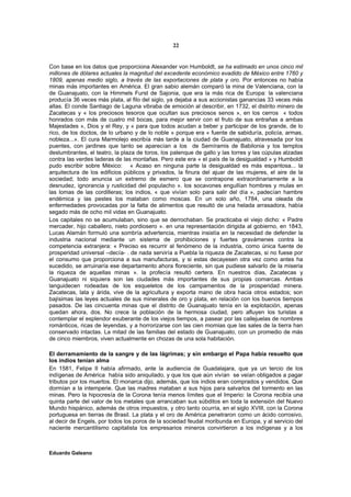 22


Con base en los datos que proporciona Alexander von Humboldt, se ha estimado en unos cinco mil
millones de dólares actuales la magnitud del excedente económico evadido de México entre 1760 y
1809, apenas medio siglo, a través de las exportaciones de plata y oro. Por entonces no había
minas más importantes en América. El gran sabio alemán comparó la mina de Valenciana, con la
de Guanajuato, con la Himmels Furst de Sajonia, que era la más rica de Europa: la valenciana
producía 36 veces más plata, al filo del siglo, ya dejaba a sus accionistas ganancias 33 veces más
altas. El conde Santiago de Laguna vibraba de emoción al describir, en 1732, el distrito minero de
Zacatecas y « los preciosos tesoros que ocultan sus preciosos senos », en los cerros « todos
honrados con más de cuatro mil bocas, para mejor servir con el fruto de sus entrañas a ambas
Majestades », Dios y el Rey, y « para que todos acudan a beber y participar de los grande, de lo
rico, de los doctos, de lo urbano y de lo noble » porque era « fuente de sabiduría, policía, armas,
nobleza...». El cura Marmolejo escribía más tarde a la ciudad de Guanajuato, atravesada por los
puentes, con jardines que tanto se aparecían a los de Semíramis de Babilonia y los templos
deslumbrantes, el teatro, la plaza de toros, los palenque de gallo y las torres y las cúpulas alzadas
contra las verdes laderas de las montañas. Pero este era « el país de la desigualdad » y Humboldt
pudo escribir sobre México: « Acaso en ninguna parte la desigualdad es más espantosa... la
arquitectura de los edificios públicos y privados, la finura del ajuar de las mujeres, el aire de la
sociedad; todo anuncia un extremo de esmero que se contrapone extraordinariamente a la
desnudez, ignorancia y rusticidad del populacho ». los socavones engullían hombres y mulas en
las lomas de las cordilleras; los indios, « que vivían solo para salir del día », padecían hambre
endémica y las pestes los mataban como moscas. En un solo año, 1784, una oleada de
enfermedades provocadas por la falta de alimentos que resultó de una helada arrasadora, había
segado más de ocho mil vidas en Guanajuato.
Los capitales no se acumulaban, sino que se derrochaban. Se practicaba el viejo dicho: « Padre
mercader, hijo caballero, nieto pordiosero ». en una representación dirigida al gobierno, en 1843,
Lucas Alamán formuló una sombría advertencia, mientras insistía en la necesidad de defender la
industria nacional mediante un sistema de prohibiciones y fuertes gravámenes contra la
competencia extranjera: « Preciso es recurrir al fenómeno de la industria, como única fuente de
prosperidad universal –decía- . de nada serviría a Puebla la riqueza de Zacatecas, si no fuese por
el consumo que proporciona a sus manufacturas, y si estas decayesen otra vez como antes ha
sucedido, se arruinaría ese departamento ahora floreciente, sin que pudiese salvarlo de la miseria
la riqueza de aquellas minas ». la profecía resultó certera. En nuestros días, Zacatecas y
Guanajuato ni siquiera son las ciudades más importantes de sus propias comarcas. Ambas
languidecen rodeadas de los esqueletos de los campamentos de la prosperidad minera.
Zacatecas, lata y árida, vive de la agricultura y exporta mano de obra hacia otros estados; son
bajísimas las leyes actuales de sus minerales de oro y plata, en relación con los buenos tiempos
pasados. De las cincuenta minas que el distrito de Guanajuato tenía en la explotación, apenas
quedan ahora, dos. No crece la población de la hermosa ciudad, pero afluyen los turistas a
contemplar el esplendor exuberante de los viejos tiempos, a pasear por las callejuelas de nombres
románticos, ricas de leyendas, y a horrorizarse con las cien momias que las sales de la tierra han
conservado intactas. La mitad de las familias del estado de Guanajuato, con un promedio de más
de cinco miembros, viven actualmente en chozas de una sola habitación.

El derramamiento de la sangre y de las lágrimas; y sin embargo el Papa había resuelto que
los indios tenían alma
En 1581, Felipe II había afirmado, ante la audiencia de Guadalajara, que ya un tercio de los
indígenas de América había sido aniquilado, y que los que aún vivían se veían obligados a pagar
tributos por los muertos. El monarca dijo, además, que los indios eran comprados y vendidos. Que
dormían a la intemperie. Que las madres mataban a sus hijos para salvarlos del tormento en las
minas. Pero la hipocresía de la Corona tenía menos límites que el Imperio: la Corona recibía una
quinta parte del valor de los metales que arrancaban sus súbditos en toda la extensión del Nuevo
Mundo hispánico, además de otros impuestos, y otro tanto ocurría, en el siglo XVIII, con la Corona
portuguesa en tierras de Brasil. La plata y el oro de América penetraron como un ácido corrosivo,
al decir de Engels, por todos los poros de la sociedad feudal moribunda en Europa, y al servicio del
naciente mercantilismo capitalista los empresarios mineros convirtieron a los indígenas y a los



Eduardo Galeano
 
