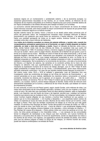 23



esclavos negros en un numerosísimo « proletariado externo » de la economía europea. La
esclavitud grecorromana resucitaba en los hechos, en un mundo distinto; al infortunio de los
indígenas de los imperios aniquilados en la América Hispánica hay que sumar el terrible destino de
los negros arrebatados a las aldeas africanas para trabajar en Brasil y en la Antillas.
La economía colonial latinoamericana dispuso de la mayor concentración de fuerza de trabajo
hasta entonces conocida, para hacer posible la mayor concentración de riqueza de que jamás haya
dispuesto civilización alguna en la historia mundial.
Aquella violenta marca de codicia, horror y bravura no se abatió sobre estas comarcas sino al
precio del genocidio nativo: las investigaciones recientes mejor fundadas atribuyen al México
precolombino una población que oscila entre los veinticinco y treinta millones, y se estima que
había una cantidad semejante de indios en la región andina; América Central y las Antillas
contaban entre diez y trece millones de habitantes.
Los indios de la América sumaban no menos de setenta millones, y quizás más, cuando los
conquistadores extranjeros aparecieron en el horizonte; un siglo y medio después se habían
reducido, en total, a solo tres millones y medio. Según el marqués de Barinas, entre Lima y
Paita, donde habían vivido más de dos millones de indios, no quedaban más que cuatro mil
familias indígenas en 1685. El arzobispo Liñana y Cisneros negaba el aniquilamiento de los indios:
«Es que se ocultan –decía- para no pagar tributos, abusando de la libertad de que gozan y que no
tenían en la época de los incas». Manaba sin cesar el metal de las vetas americanas, y de la corte
española llegaban, también sin cesar, ordenanzas que otorgaban una protección de papel y una
dignidad de tinta a los indígenas, cuyo trabajo extenuante sustentaba al reino. La ficción de la
legalidad amparaba al indio; la explotación de la realidad amparaba al indio; la explotación de la
realidad lo desangraba. De la esclavitud a la encomienda de servicios, y de esta a la encomienda
de tributos y al régimen de salarios, las variantes en la condición jurídica de la mano de obra
indígena no alteraron más que superficialmente su situación real, la Corona consideraba tan
necesaria la explotación humana de la fuerza de trabajo aborigen, que en 1601 Felipe III dictó
reglas prohibiendo el trabajo forzoso en las minas, y simultáneamente, envió otras instrucciones
secretas ordenando continuarlo « en caso de que aquella medida hiciese flaquear la producción ».
Del mismo modo, entre 1616 y 1619 el visitador y gobernador Juan de Solórzano hizo una
investigación sobre las condiciones de trabajo en las minas de mercurio de Huancavelica: « ...el
veneno penetraba en la pura médula, debilitando los miembros todos y provocando un temblor
constante, muriendo los obreros, por lo general, en el espacio de cuatro años »,        informó al
Consejo de Indias y al monarca. Pero en 1631 Felipe IV ordenó que se continuara allí con el mismo
sistema, y su sucesor, Carlos II, renovó tiempo después el decreto. Estas minas de mercurio eran
directamente explotadas por la Corona, a diferencia de las minas de plata, que estaban en manos
de empresarios privados.
En tres centurias, el cerro rico de Potosí quemó, según Josiah Conder, ocho millones de vidas. Los
indios eran arrancados de las comunidades agrícolas y arriados, junto con sus mujeres y sus hijos,
rumbo al cerro. De cada diez que marchaban hacia los altos páramos helados, siete no regresaban
jamás. Luis Capoche, que era dueño de minas y de ingenios, escribió que « estaban los caminos
cubiertos que parecía que se mudaba el reino ». En las comunidades, los indígenas habían visto «
volver muchas mujeres afligidas sin sus maridos y muchos hijos huérfanos sin sus padres » y
sabían que en la mina esperaban « mil muertes y desastres ». Los españoles batían cientos de
millas a la redonda en busca de mano de obra. Muchos de los indios morían por el camino, antes
de llegar a Potosí. Pero eran las terribles condiciones de trabajo en la mina las que más gente
mataban. El dominico fray Domingo de Santo Tomás denunciaba al Consejo de Indias, en 1550, a
poco de nacida la mina, que Potosí era una « boca de infierno » que anualmente tragaba indios
por millares y que los rapaces mineros trataban a los naturales « como animales sin dueños ». Y
fray Rodrigo de Loaysa diría después: « Estos pobres indios son como las sardinas en el mar. Así
como, los otros peces persiguen a los miserables indios... ». Los caciques de las comunidades
tenían la obligación de reemplazar a los mitayos que iban muriendo, con nuevos hombres de
dieciocho a cincuenta años de edad. El corral de repartimiento, donde se adjudicaban los indios a
los dueños de las minas y los ingenios, una gigantesca cancha de paredes de piedra, sirve ahora
para que los obreros jueguen al fútbol; la cárcel de los mitayos, un informe montón de ruinas,
puede ser todavía contemplada a la entrada de Potosí.



                                                              Las venas abiertas de América Latina
 