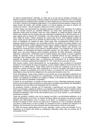 26


                                          4
Un técnico norteamericano , estimaba, en 1936, que si en ese año se hubieran construido, con
métodos modernos, esas terrazas, hubieran costado unos treinta mil dólares por acre. Las terrazas
y los acueductos de irrigación fueron posibles, en aquel imperio que no conocía la rueda, el caballo
ni el hierro, merced a la prodigiosa organización y a la perfección técnica lograda a través de una
sabia división del trabajo, pero también gracias a la fuerza religiosa que regía la relación del
hombre con la tierra – que era sagrada y estaba, por lo tanto, siempre viva.
También habían sido asombrosas las respuestas aztecas al desafío de la naturaleza. En nuestros
días, los turistas conocen por «jardines flotantes» las pocas islas sobrevivientes en el lago
desecado donde ahora se levanta, sobre las ruinas indígenas, la capital de México. Estas islas
habían sido creadas por los aztecas para dar respuesta al problema de la falta de tierras en el
lugar elegido para la creación de Tenochtitlán. Los indios habían trasladado grandes masas de
barro desde las orillas y habían apresado las nuevas islas de limo entre delgadas paredes de
cañas, hasta que las raíces de los árboles les dieron firmeza. Por entre los nuevos espacios de
tierra se deslizaban los canales de agua. Sobre estas islas inusitadamente fértiles creció la
poderosa capital de los aztecas, con sus amplias avenida, sus palacios de austera belleza y sus
pirámides escalonadas: brotada mágicamente de la laguna, estaba condenada a desaparecer ante
los embates de la conquista extranjera. Cuatro siglos demoraría México para alcanzar una
población tan numerosa como la que existía en aquellos tiempos. Los indígenas eran, como dice
Darcy Ribeiro, el combustible del sistema productivo colonial. «Es casi seguro – escribe Sergio
Bagú- que a las minas hispanas fueron arrojados centenares de indios escultores, arquitectos,
ingenieros y astrónomos confundidos entre la multitud esclava, para realizar un burdo y agotador
trabajo de extracción. Para la economía colonial, la habilidad técnica de esos individuos no
interesaba. Solo contaban ellos como trabajadores no calificados» o no se perdieron todas las
esquirlas de aquellas culturas rotas. La esperanza del renacimiento de la dignidad perdida
alumbraría numerosas sublevaciones indígenas. En 1781 Túpac Amaru puso sitio al Cuzco.
Este cacique mestizo, directo descendiente de los emperadores incas, encabezó el movimiento
mesiánico y revolucionario de mayor envergadura. La gran rebelión estalló en la provincia de Tinta.
Montado en su caballo blanco, Túpac Amaru entró en la plaza de Tungasuca y al son de los
tambores y pututus anunció que había condenado a la horca al corregidor real Antonio Juan de
Arriaga, y dispuso la prohibición de la mita de Potosí. La provincia de Tinta estaba quedando
despoblada a causa del servicio obligatorio en los socavones de plata de cerro rico.
Pocos días después, Túpac Amaru expidió un nuevo bando por el que decretaba la libertad de los
esclavos. Abolió todos los impuestos y el « repartimiento » de mano de obra indígena en todas sus
formas. Los indígenas se sumaban, por millares y millares, a las fuerzas del «padre de todos los
pobres y de todos los miserables y desvalidos”.
Al frente de sus guerrilleros, el caudillo se lanzó sobre el Cuzco. Marchaba predicando arengas:
todos los que murieran bajo sus órdenes en esta guerra resucitarían para disfrutar las felicidades y
las riquezas de las que habían sido despojados por los invasores.
Se sucedieron victorias y derrotas; por fin traicionado y capturado por uno de sus jefes, Túpac
Amaru fue entregado, cargado de cadenas, a los realistas. En su calabozo entró el visitador Areche
para exigirle, a cambio de promesas, los nombres de los cómplices de la rebelión. Túpac Amaru le
contestó con desprecio «Aquí no hay más cómplice que tú y yo; tú por opresor, y yo por libertador,
merecemos la muerte».
Túpac fue sometido a suplicio, junto con su esposa, sus hijos y sus principales partidarios, en la
plaza del Wacaypata, en el Cuzco. Le cortaron la lengua. Ataron sus brazos y sus piernas a cuatro
caballos para descuartizarlo, pero el cuerpo no se partió. Lo decapitaron al pie de la horca.
Enviaron la cabeza a Tinta. Uno de sus brazos fue a Tungasuca y el otro a Carabaya. Mandaron
una pierna a santa Rosa y la otra a Livitaca. Le quemaron el torso y arrojaron las cenizas al río
Watanay. Se recomendó que fuera extinguida toda su descendencia, hasta el cuarto grado.
En 1802 otro cacique descendiente de los incas, Astorpilco, recibió la visita de Humboldt. Fue en
Cajamarca, en el exacto sitio donde su antepasado, Atahualpa, había visto por primera vez al
conquistador Pizarro.


4   Un miembro del Servicio Norteamericano de Conservación, según John Collier.



Eduardo Galeano
 
