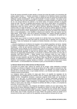 27



El hijo del cacique acompañó al sabio alemán a recorrer las ruinas del pueblo y los escombros del
antiguo palacio incaico, y mientras caminaban le hablaba de los fabulosos tesoros escondidos
bajo el polvo y las cenizas. « ¿No sentís a veces el antojo de cavar en busca de los tesoros para
satisfacer vuestras necesidades?», le preguntó Humboldt. Y el joven contestó: «Tal antojo no nos
viene. Mi padre dice que sería pecaminoso: si tuviéramos las ramas doradas con todos los frutos
de oro, los vecinos blancos nos odiarían y nos harían daño». El cacique cultivaba un pequeño
campo de trigo. Pero eso no bastaba para ponerse a salvo de la codicia ajena. Los usurpadores,
ávidos de oro y plata y también de brazos esclavos para trabajar las minas, no demoraron en
abalanzarse sobre las tierras cuando los cultivos ofrecieron ganancias tentadoras. El despojo
continuó todo a lo largo del tiempo, y en 1969, cuando se anunció la reforma agraria en el Perú,
todavía los diarios daban cuenta, frecuentemente, de que los indios de las comunidades rotas de la
sierra invadían de tanto en tanto, desplegando sus banderas, las tierras que habían sido robadas a
ellos o a sus antepasados, y eran repelidos a balazos por el ejército. Hubo que esperar casi dos
siglos desde Túpac Amaru para que el general nacionalista Juan Velasco Alvarado recogiera y
aplicara aquella frase del cacique, de resonancias inmortales: « ¡Campesino! ¡El patrón ya no
comerá más tu pobreza! ».
Otros héroes que el tiempo se ocupó de rescatar de la derrota fueron los mexicanos Hidalgo y
Morelos. Miguel Hidalgo, que había sido hasta los cincuenta años un apacible cura rural, un buen
día echó a vuelo las campanas de la iglesia de Dolores llamando a los indios, a luchar por su
liberación:
« ¿Queréis empeñaros en el esfuerzo de recuperar, de los odiados españoles, las tierras robadas
a vuestros antepasados hace trescientos años? ». Levantó el estandarte de la virgen india de
Guadalupe, y antes de seis semanas ochenta mil hombres lo seguían, armados con machetes,
picas hondas, arcos y flechas. El cura revolucionario puso fin a los tributos y repartió las tierras de
Guadalajara; decretó la libertad de los esclavos; abalanzó sus fuerzas sobre la ciudad de México.
Pero fue finalmente ejecutado, al cabo de una derrota militar y, según dicen, dejó al morir un
testimonio de apasionado arrepentimiento. La revolución no demoró en encontrar un nuevo jefe, el
sacerdote José María Morelos: « Deben tenerse como enemigos todos los ricos, nobles y
empleados de primer orden... ». Su movimiento –insurgencia indígena y revolución social- llegó a
dominar una gran extensión del territorio de México hasta que Morelos fue también derrotado y
fusilado. La independencia de México, seis años después, « resultó ser un negocio perfectamente
hispánico, entre europeos y gentes nacidas en América... una lucha política dentro de la misma
clase reinante ». El encomendado fue convertido en peón y el encomendero en hacendado.

La Semana Santa de los indios termina sin Resurrección
A principios de nuestro siglo, todavía los dueños de los pongos, indios dedicados al servicio
doméstico, los ofrecían en alquiler a través de los diarios de La Paz. Hasta la revolución de 1932,
que devolvió a los indios bolivianos el pisoteado derecho a la dignidad, los pongos comían las
sombras de la comida del perro, a cuyo costado dormían, y se hincaban para dirigir la palabra a
cualquier persona de piel blanca.
Los indígenas habían sido bestias de carga para llevar a la espalda los equipajes de los
conquistadores: las cabalgaduras eran escasas. Pero en nuestros días pueden verse, por todo el
altiplano andino, changadores aimaraes y quechuas cargando fardos hasta con los dientes a
cambio de un pan duro. La neumoconiosis había sido la primera enfermedad profesional de
América; en la actualidad cuando los mineros bolivianos cumplen treinta y cinco años de edad, ya
sus pulmones se niegan a seguir trabajando: el implacable polvo de sílice impregna la piel del
minero, le raja la cara y las manos, le aniquila los sentidos del olfato y el sabor, y le conquista los
pulmones, los endurece y los mata.
Los turistas adoran fotografiar a los indígenas del altiplano vestidos con sus ropas típicas. Pero
ignoran que la actual vestimenta indígena fue impuesta por Carlos III a fines del siglo XVIII. Los
trajes femeninos que los españoles obligaron a usar a las indígenas eran calcados de los vestidos
regionales de las labradoras extremeñas, andaluzas y vascas, y otro tanto ocurre con el peinado
de las indias, raya al medio, impuesto por el virrey Toledo. No sucede lo mismo en cambio con el
consumo de la coca, que no nació con los españoles; ya que existía en tiempos de los incas.



                                                                 Las venas abiertas de América Latina
 