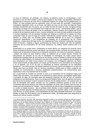 28


La coca se distribuía, sin embargo, con mesura; el gobierno incaico la monopolizaba y solo
permitía su uso con fines rituales o para el duro trabajo en las minas. Los españoles estimularon
agudamente el consumo de coca. Era un espléndido negocio. En el siglo XVI se gastaba tanto, en
Potosí, en ropa europea para los opresores como en coca para los oprimidos. Cuatrocientos
mercaderes españoles vivían, en el Cuzco, del tráfico de coca, en las minas de plata de Potosí
entraban anualmente cien mil cestos, con un millón de kilos de hojas de coca. La iglesia extraía
impuestos a la droga. En inca Garcilaso de la Vega nos dice, en sus, «comentarios reales», que la
mayor parte de la renta del obispo y de los canónigos y demás ministros de la iglesia del Cuzco
provenía de los diezmos sobre la coca, y que el transporte y la venta de este producto enriquecían
a muchos españoles. Con las escasas monedas que obtenían a cambio de su trabajo, los indios
compraban hojas de coca en lugar de comida: masticándola, podían soportar mejor, al precio de
abreviar su propia vida, las mortales tareas impuestas. Además de la coca, los indígenas
consumían aguardiente, y sus propietarios se quejaban de la propagación de los «vicios
maléficos». A esta altura del siglo veinte, los indígenas de Potosí continúan masticando coca para
matar el hambre y matarse y siguen quemándose las tripas con alcohol puro. Son las estériles
revanchas de los condenados. En las minas bolivianas, los obreros llaman todavía mita a su
salario.
Desterrados en su propia tierra, condenados al éxodo eterno, los indígenas de América Latina
fueron empujados hacia las zonas más pobres, las montañas áridas o el fondo de los destierros, a
medida que se extendía la frontera de la civilización dominante. Los indios han padecido y padecen
–síntesis del drama de toda América Latina- la maldición de su propia riqueza. Cuando se
descubrieron los placeres de oro del río Bluefields, en Nicaragua, los indios carcas fueron
rápidamente arrojados lejos de sus tierras en las riberas, y esta es también la historia de los indios
de todos los valles fértiles y los subsuelos ricos del río Bravo al sur. Las matanzas de los indígenas
que comenzaron con Colón nunca cesaron. En Uruguay y en la Patagonia argentina, los indios
fueron exterminados, el siglo pasado, por tropas que los buscaron y los acorralaron en los bosques
o en el desierto, con el fin de que no estorbaran el avance organizado de los latifundios
ganaderos5. Los indios yanquis, del estado mexicano de Sonora, fueron sumergidos en un baño de
sangre para que sus tierras, ricas en recursos minerales y fértiles para el cultivo, pudieran ser
vendidas sin inconvenientes a diversos capitalistas norteamericanos. Los sobrevivientes eran
deportados rumbo a las plantaciones de Yucatán.
Así, la península de Yucatán se convirtió no solo en el cementerio de los indígenas mayas que
habían sido sus dueños, sino también en la tumba de los indios yanquis, que llegaban desde lejos:
a principios de siglo, los cincuenta reyes del henequén disponían de más de cien mil esclavos
indígenas en sus plantaciones. Pese a su excepcional fortaleza física, raza de gigantes hermosos,
dos tercios de los yanquis murieron durante el primer año de trabajo esclavo.. en nuestros días, la
fibra de henequén solo puede competir con sus sustitutos simétricos gracias al nivel de vida
sumamente bajo de los obreros. Las cosas han cambiado, es cierto, pero no tanto como se cree, al
menos para los indígenas de Yucatán.: «Las condiciones de vida de estos trabajadores se asemeja
en mucho al trabajo esclavo», dice el profesor Arturo Bonilla, el peón indígena está obligado a
entregar jornadas gratuitas de trabajo para que el hacendado le permita cultivar, en las noches de
claro de luna, su propia parcela: «Los antepasados de este indio cultivaban libremente, sin contraer
deudas, el suelo rico de la llanura, que no pertenecía a nadie. ¡Él trabaja gratis para asegurarse el
derecho de cultivar la pobre montaña!».

5
  Los últimos charrúas, que hacia 1832 sobrevivían saqueando novillos en las campiñas salvajes del norte del Uruguay,
sufrieron la traición del presidente Fructuoso Rivera. Alejados de la espesura que les daba protección, desmontados y
desarmados por las falsas promesas de amistad, fueron abatidos en un paraje llamado la Boca del Tigre: “Los clarines
tocaron a degüello cuenta el escritor Eduardo Acevedo Díaz (diario La Época, 19 de agosto de 1890). La horda se
revolvió desesperada, cayendo uno tras otro sus mocetones bravíos, como toros heridos en la nuca”. Varios caciques
murieron. Los pocos indios que pudieron romper el cerco de fuego se vengaron poco después. Perseguidos por el hermano
de Rivera, le tendieron una emboscada y lo acribillaron a lanzazos junto con sus soldados. El cacique Sepe “hizo cubrir con
algunos nervios del cadáver el extremo de la moharra de su lanza”.
En la Patagonia argentina, a fines de siglo, los soldados cobraban contra la presentación de cada par de testículos. La
novela de David Viñas Los dueños de la tierra (Buenos Aires, 1959) se abre con la cacería de los indios: “Porque matar era
como violar a alguien. Algo bueno. Y hasta gustaba: había que correr, se podía gritar, se sudaba y después se sentía
hambre ... Los disparos se habían ido espaciando. Seguramente había quedado algún cuerpo enhorquetado en uno de
esos nidos. Un cuerpo de indio echado hacia atrás, con una mancha negrusca entre los muslos ...”



Eduardo Galeano
 