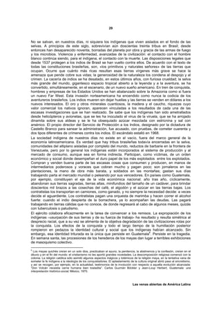 29



No se salvan, en nuestros días, ni siquiera los indígenas que viven aislados en el fondo de las
selvas. A principios de este siglo, sobrevivían aún doscientas treinta tribus en Brasil; desde
entonces han desaparecido noventa, borradas del planeta por obra y gracia de las armas de fuego
y los microbios. Violencia y enfermedad, avanzadas de la civilización: el contacto con el hombre
blanco continúa siendo, para el indígena, el contacto con la muerte. Las disposiciones legales que
desde 1537 protegen a los indios de Brasil se han vuelto contra ellos. De acuerdo con el texto de
todas las constituciones brasileñas, son, «los primitivos y naturales señores» de las tierras que
ocupan. Ocurre que cuánto más ricas resultan esas tierras vírgenes más grave se hace la
amenaza que pende cobre sus vidas; la generosidad de la naturaleza los condena al despojo y al
crimen. La cacería de indios se ha desatado, en estos últimos años, con furiosa crueldad; la selva
más grande del mundo, gigantesco espacio tropical abierto a la leyenda y a la aventura, se ha
convertido, simultáneamente, en el escenario, de un nuevo sueño americano. En tren de conquista,
hombres y empresas de los Estados Unidos se han abalanzado sobre la Amazonia como si fuera
un nuevo Far West. Esta invasión norteamericana ha encendido como nunca la codicia de los
aventureros brasileños. Los indios mueren sin dejar huellas y las tierras se venden en dólares a los
nuevos interesados. El oro y otros minerales cuantiosos, la madera y el caucho, riquezas cuyo
valor comercial los nativos ignoran, aparecen vinculadas a los resultados de cada una de las
escasas investigaciones que se han realizado. Se sabe que los indígenas han sido ametrallados
desde helicópteros y avionetas, que se les ha inoculado el virus de la viruela, que se ha arrojado
dinamita sobre sus aldeas y se le ha obsequiado azúcar mezclada con estricnina y sal con
arsénico. El propio director del Servicio de Protección a los Indios, designado por la dictadura de
Castello Branco para sanear la administración, fue acusado, con pruebas, de cometer cuarenta y
dos tipos diferentes de crímenes contra los indios. El escándalo estalló en 1968.
La sociedad indígena de nuestros días no existe en el vacío, fuera del marco general de la
economía latinoamericana. Es verdad que hay tribus brasileñas todavía encerradas en la selva,
comunidades del altiplano aisladas por completo del mundo, reductos de barbarie en la frontera de
Venezuela, pero por lo general los indígenas están incorporados al sistema de producción y al
mercado de consumo, aunque sea en forma indirecta. Participan, como víctimas, de un orden
económico y social donde desempeñan el duro papel de los más explotados entre los explotados.
Compran y venden buena parte de las escasas cosas que consumen y producen, en manos de
intermediarios poderosos y voraces que cobran mucho y pagan poco; son jornaleros en las
plantaciones, la mano de obra más barata, y soldados en las montañas; gastan sus días
trabajando parta el mercado mundial o peleando por sus vencedores. En países como Guatemala,
por ejemplo, constituyen el eje de la vida económica nacional: año tras año, cíclicamente,
abandonan sus tierras sagradas, tierras altas, minifundios del tamaño de un cadáver, para brindar
doscientos mil brazos a las cosechas del café, el algodón y el azúcar en las tierras bajas. Los
contratistas los transportan en camiones, como ganado, y no siempre la necesidad decide: a veces
decide el aguardiente. Los contratistas pagan una orquesta de marimba y hacen correr el alcohol
fuerte: cuando el indio despierta de la borrachera, ya lo acompañan las deudas. Las pagará
trabajando en tierras cálidas que no conoce, de donde regresará al cabo de algunos meses, quizás
con tuberculosis o paludismo.
El ejército colabora eficazmente en la tarea de convencer a los remisos. La expropiación de los
indígenas –usurpación de sus tierras y de su fuerza de trabajo- ha resultado y resulta simétrica al
desprecio racial, que a su vez se alimenta de la objetiva degradación de las civilizaciones rotas por
la conquista. Los efectos de la conquista y todo el largo tiempo de la humillación posterior
rompieron en pedazos la identidad cultural y social que los indígenas habían alcanzado. Sin
embargo, esa identidad triturada es la única que persiste en Guatemala6. Persiste en la tragedia.
En semana santa, las procesiones de los herederos de los mayas dan lugar a terribles exhibiciones
de masoquismo colectivo.

6
  Los mayas quichés creían en un solo dios, practicaban el ayuno, la penitencia, la abstinencia y la confesión, creían en el
diluvio y en el fin del mundo: el cristianismo no les aportó grandes novedades. La descomposición religiosa comenzó con la
colonia. La religión católica sólo asimiló algunos aspectos mágicos y totémicos de la religión maya, en la tentativa vana de
someter la fe indígena a la ideología de los conquistadores. El aplastamiento de la cultura original abrió paso al sincretismo,
y así se recogen, por ejemplo, en la actualidad, testimonios de la involución con respecto a aquella evolución alcanzada:
“Don Volcán necesita carne humana bien tostadita”. Carlos Guzmán Böckler y Jean-Loup Herbert, Guatemala: una
interpretación histórico-social, México, 1970.



                                                                                Las venas abiertas de América Latina
 
