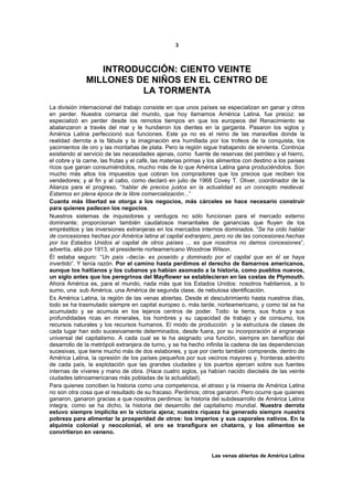 3



                 INTRODUCCIÓN: CIENTO VEINTE
              MILLONES DE NIÑOS EN EL CENTRO DE
                        LA TORMENTA
La división internacional del trabajo consiste en que unos países se especializan en ganar y otros
en perder. Nuestra comarca del mundo, que hoy llamamos América Latina, fue precoz: se
especializó en perder desde los remotos tiempos en que los europeos del Renacimiento se
abalanzaron a través del mar y le hundieron los dientes en la garganta. Pasaron los siglos y
América Latina perfeccionó sus funciones. Este ya no es el reino de las maravillas donde la
realidad derrota a la fábula y la imaginación era humillada por los trofeos de la conquista, los
yacimientos de oro y las montañas de plata. Pero la región sigue trabajando de sirvienta. Continúa
existiendo al servicio de las necesidades ajenas, como fuente de reservas del petróleo y el hierro,
el cobre y la carne, las frutas y el café, las materias primas y los alimentos con destino a los países
ricos que ganan consumiéndolos, mucho más de lo que América Latina gana produciéndolos. Son
mucho más altos los impuestos que cobran los compradores que los precios que reciben los
vendedores; y al fin y al cabo, como declaró en julio de 1968 Covey T. Oliver, coordinador de la
Alianza para el progreso, “hablar de precios justos en la actualidad es un concepto medieval.
Estamos en plena época de la libre comercialización...”
Cuanta más libertad se otorga a los negocios, más cárceles se hace necesario construir
para quienes padecen los negocios.
Nuestros sistemas de inquisidores y verdugos no sólo funcionan para el mercado externo
dominante; proporcionan también caudalosos manantiales de ganancias que fluyen de los
empréstitos y las inversiones extranjeras en los mercados internos dominados. “Se ha oído hablar
de concesiones hechas por América latina al capital extranjero, pero no de las concesiones hechas
por los Estados Unidos al capital de otros países ... es que nosotros no damos concesiones”,
advertía, allá por 1913, el presidente norteamericano Woodrow Wilson.
Él estaba seguro: “Un país –decía- es poseído y dominado por el capital que en él se haya
invertido”. Y tenía razón. Por el camino hasta perdimos el derecho de llamarnos americanos,
aunque los haitianos y los cubanos ya habían asomado a la historia, como pueblos nuevos,
un siglo antes que los peregrinos del Mayflower se establecieran en las costas de Plymouth.
Ahora América es, para el mundo, nada más que los Estados Unidos: nosotros habitamos, a lo
sumo, una sub América, una América de segunda clase, de nebulosa identificación.
Es América Latina, la región de las venas abiertas. Desde el descubrimiento hasta nuestros días,
todo se ha trasmutado siempre en capital europeo o, más tarde, norteamericano, y como tal se ha
acumulado y se acumula en los lejanos centros de poder. Todo: la tierra, sus frutos y sus
profundidades ricas en minerales, los hombres y su capacidad de trabajo y de consumo, los
recursos naturales y los recursos humanos. El modo de producción y la estructura de clases de
cada lugar han sido sucesivamente determinados, desde fuera, por su incorporación al engranaje
universal del capitalismo. A cada cual se le ha asignado una función, siempre en beneficio del
desarrollo de la metrópoli extranjera de turno, y se ha hecho infinita la cadena de las dependencias
sucesivas, que tiene mucho más de dos eslabones, y que por cierto también comprende, dentro de
América Latina, la opresión de los países pequeños por sus vecinos mayores y, fronteras adentro
de cada país, la explotación que las grandes ciudades y los puertos ejercen sobre sus fuentes
internas de víveres y mano de obra. (Hace cuatro siglos, ya habían nacido dieciséis de las veinte
ciudades latinoamericanas más pobladas de la actualidad).
Para quienes conciben la historia como una competencia, el atraso y la miseria de América Latina
no son otra cosa que el resultado de su fracaso. Perdimos; otros ganaron. Pero ocurre que quienes
ganaron, ganaron gracias a que nosotros perdimos: la historia del subdesarrollo de América Latina
integra, como se ha dicho, la historia del desarrollo del capitalismo mundial. Nuestra derrota
estuvo siempre implícita en la victoria ajena; nuestra riqueza ha generado siempre nuestra
pobreza para alimentar la prosperidad de otros: los imperios y sus caporales nativos. En la
alquimia colonial y neocolonial, el oro se transfigura en chatarra, y los alimentos se
convirtieron en veneno.



                                                                 Las venas abiertas de América Latina
 