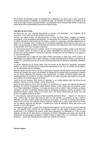 30


Se arrastran las pesadas cruces, se participa de la flagelación de Jesús paso a paso durante el
interminable ascenso al Gólgota; con aullidos de dolor, se convierte Su muerte y Su entierro en el
culto de la propia muerte y el propio entierro, la aniquilación de la hermosa vida remota. La semana
santa de los indios guatemaltecos termina sin Resurrección.



Villa Rica de Ouro Preto
La fiebre del oro, que continúa imponiendo la muerte o la esclavitud a los indígenas de la
Amazonia, no es nueva en Brasil; tampoco sus estragos.
Durante dos siglos a partir del descubrimiento, el suelo de Brasil había negado los metales,
tenazmente, a sus propietarios portugueses. La explotación de la madera, el «palo Brasil», cubrió
el primer período de colonización de las costas, y pronto se organizaron grandes plantaciones de
azúcar en el nordeste. Pero, a diferencia de la América española, Brasil parecía vacío de oro y
plata. Los portugueses no habían encontrado allí civilizaciones indígenas de alto nivel de desarrollo
y organización, sino tribus salvajes y dispersas.
Los aborígenes desconocían los metales; fueron los portugueses quienes tuvieron que descubrir
por su propia cuenta, los sitios en que se habían depositado los aluviones de oro en el vasto
territorio que se iba abriendo, a través de la derrota y el exterminio de los indígenas, a su página, a
su paso de conquista.
Los bandeirantes de la región de San Pablo habían atravesado la vasta zona entre la Serra de
Mantiqueira y la cabecera del río San Francisco, y habían advertido que los lechos y los bancos de
varios ríos y riachuelos que por allí corrían contenían trazas de oro aluvial en pequeñas cantidades
visibles.
La acción milenaria de las lluvias había roído los filones de oro aluvial en pequeñas cantidades
visibles. La acción milenaria de las lluvias había depositado en los ríos, en el fondo de los valles y
en las depresiones de las montañas.
Bajo las capas de arena, tierra o arcilla, el pedregoso subsuelo ofrecía pepitas de oro que era fácil
extraer del cascalbo de cuarzo; los métodos de extracción se hicieron más complicados a medida
que se fueron agotando los depósitos más superficiales. La región de Minas Gerais entró así,
impetuosamente, en la historia: la mayor cantidad de oro hasta entonces descubierta en el mundo
fue extraída en el menor espacio de tiempo.
«Aquí el oro era bosque», dice, ahora, el mendigo, «y su mirada planea sobre las torres de las
iglesias» «Había oro en las veredas, crecía como pasto».
Ahora él tiene setenta y cinco años de edad y se considera a sí mismo una tradición de Mariana
(Ribeirao do Carmo), la pequeña ciudad minera cercana a Ouro Preto, que se conserva, como
Ouro Preto, detenida en el tiempo. «La muerte es cierta, la hora incierta. Cada cual tiene su tiempo
marcado», me dice el mendigo. Escupe sobre la escalinata de piedra y sacude la cabeza: «Les
sobraba el dinero», cuenta, como si los hubiera visto. «No sabían dónde poner el dinero y por eso
hacían una iglesia al lado de la otra».
En otros tiempos, esta comarca era la más importante del Brasil. Ahora… «Ahora no», me dice el
viejo. «Ahora esto no tiene vida ninguna. Aquí no hay jóvenes. Los jóvenes se van». Camina
descalzo, a mi lado, a pasos lentos bajo el tibio sol de la tarde: «¿Ve? Ahí, en el frente de la iglesia,
están el sol y la luna. Eso significa que los esclavos trabajan día y noche. Este templo fue hecho
por los negros; aquel por los blancos. Y aquella es la casa de Monseñor Alipio, que murió a los
noventa y nueve años justos».
A lo largo del siglo XVIII, la producción brasileña del codiciado mineral superó el volumen total del
oro que España había extraído de sus colonias durante los dos siglos anteriores. Llovían los
aventureros y los cazadores de fortuna. Brasil tenía trescientos mil habitantes en 1700; un siglo
después, al cabo de los años del oro, la población se había multiplicado once veces. No menos de
trescientos mil portugueses emigraron a Brasil durante el siglo XVIII, «un contingente mayor de
población… que el que España aportó a todas sus colonias de América».




Eduardo Galeano
 