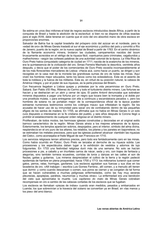 31



Se estima en unos diez millones el total de negros esclavos introducidos desde África, a partir de la
conquista de Brasil y hasta la abolición de la esclavitud: si bien no se dispone de cifras exactas
para el siglo XVIII, debe tenerse en cuenta que el ciclo del oro absorbió mano de obra esclava en
proporciones enormes.
Salvador de Bahía fue la capital brasileña del próspero ciclo del azúcar en el nordeste, pero la
«edad de oro» de Minas Gerais trasladó al sur el eje económico y político del país y convirtió a Río
de Janeiro, puerto de la región, en la nueva capital de Brasil a partir de 1763. En el centro dinámico
de la flamante economía minera, brotaron las ciudades, campamentos nacidos del boom
bruscamente acrecidos en el vértigo de la riqueza fácil, «santuarios para criminales, vagabundos y
malhechores» –según las corteses palabras de una autoridad colonial de la época. La Villa Rica de
Ouro Preto había conquistado categoría de ciudad en 1711; nacida de la avalancha de los mineros,
era la quintaesencia de la civilización del oro. Simao Ferreira Machado la describía, veintitrés años
después, y decía que el poder de los comerciantes de Ouro Preto excedía incomparablemente al
de los más florecientes mercaderes de Lisboa: «Hacia acá, como hacia un puerto, se dirigen y son
recogidas en la casa real de la moneda las grandiosas sumas de oro de todas las minas. Aquí
viven los hombres mejor educados, tanto los laicos como los eclesiásticos. Este es el asiento de
toda la nobleza y la fuerza de los militares. Esta es, en virtud de su posición natural, la cabeza de
América íntegra; y por el poder de sus riquezas, es la perla preciosa del Brasil».
Con frecuencia llegaban a Lisboa quejas y protestas por la vida pecaminosa en Ouro Preto,
Sabará, San Pablo d’El Rey, Riberao do Carmo y todo el turbulento distrito minero. Las fortunas se
hacían y se deshacían en un abrir y cerrar de ojos. El padre Antonil denunciaba que sobraban
mineros dispuestos a pagar una fortuna por un negro que tocara bien la trompeta y el doble por
una prostituta mulata, « para entregarse con ella a continuos y escandalosos pecados », pero los
hombres de sotana no se portaban mejor: de la correspondencia oficial de la época pueden
extraerse numerosos testimonios contra los «clérigos maus» que infestaban la región. Se los
acusaba de hacer uso de su inmunidad para sacar oro de contrabando dentro de las pequeñas
efigies de los santos de madera. En 1705, se afirmaba que no había en Minas Gerais ni un solo
cura dispuesto a interesarse en la fe cristiana del pueblo, y seis años después la Corona llegó a
prohibir el establecimiento de cualquier orden religiosa en el distrito minero.
Proliferaban, de todos modos, las hermosas iglesias construidas y decoradas en el original estilo
barroco característico de la región. Minas Gerais atraía a los mejores artesanos de la época.
Exteriormente, los templos aparecían sobrios, despojados; pero el interior, símbolo del alma divina,
resplandecía en el oro puro de los altares, los retablos, los pilares y los paneles en bajorrelieve; no
se estimaban los metales preciosos, para que las iglesias pudieran alcanzar «también las riquezas
del Cielo», como aconsejaba el fraile Miguel de san Francisco en 1710.
Los servicios religiosos tenían altísimos precios, pero todo era fantásticamente caro en las minas.
Como había ocurrido en Potosí, Ouro Preto se lanzaba al derroche de su riqueza súbita. Las
procesiones y los espectáculos daban lugar a la exhibición de vestidos y adornos de lujo
fulgurantes. En 1733 una festividad religiosa duró más de una semana. No solo se hacían
procesiones a pie, a caballo y en triunfales carros de nácar, seda y oro, con trajes de fantasía y
alegorías, sino también torneos ecuestres, corridas de toros y danzas en las calles al son de
flautas, gaitas y guitarras. Los mineros despreciaban el cultivo de la tierra y la región padeció
epidemias de hambre en plena prosperidad, hacia 1700 y 1713: los millonarios tuvieron que comer
gatos, perros, ratas, hormigas, gavilanes. Los esclavos agotaban sus fuerzas y sus días en los
lavaderos de oro. «Allí trabajan – escribía Luis Gomes Ferreira-, allí comen, y a menudo allí tienen
que dormir; y como cuando descansan o comen, sus poros se cierran y se congelan de tal forma
que se hacen vulnerables a muchas peligrosas enfermedades, como las hay muy severas
pleuresías, apoplejías, parálisis, neumonías y muchas otras». La enfermedad era una bendición
del cielo que aproximaba la muerte. Los capitanes do mato de Minas Gerais cobraban
recompensas en oro a cambio de las cabezas cortadas de los esclavos que se fugaban.
Los esclavos se llamaban «piezas de indias» cuando eran medidos, pesados y embarcados en
Luanda; los que sobrevivían a la travesía del océano se convertían ya en Brasil, en «las manos y
los pies» del amo blanco.




                                                                 Las venas abiertas de América Latina
 
