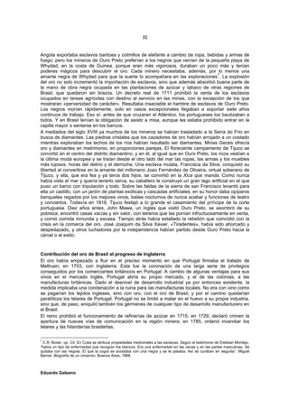 32


Angola exportaba esclavos bantúes y colmillos de elefante a cambio de ropa, bebidas y armas de
fuego; pero los mineros de Ouro Preto preferían a los negros que venían de la pequeña playa de
Whydad, en la costa de Guinea, porque eran más vigorosos, duraban un poco más y tenían
poderes mágicos para descubrir el oro. Cada minero necesitaba, además, por lo menos una
                                                                                        7
amante negra de Whydad para que la suerte lo acompañara en las exploraciones . La explosión
del oro no solo incrementó la importación de esclavos, sino que además absorbió buena parte de
la mano de obra negra ocupada en las plantaciones de azúcar y tabaco de otras regiones de
Brasil, que quedaron sin brazos. Un decreto real de 1711 prohibió la venta de los esclavos
ocupados en tareas agrícolas con destino al servicio en las minas, con la excepción de los que
mostraran «perversidad de carácter». Resultaba insaciable el hambre de esclavos de Ouro Preto.
Los negros morían rápidamente, solo en casos excepcionales llegaban a soportar siete años
continuos de trabajo. Eso sí: antes de que cruzaran el Atlántico, los portugueses los bautizaban a
todos. Y en Brasil tenían la obligación de asistir a misa, aunque les estaba prohibido entrar en la
capilla mayor o sentarse en los bancos.
A mediados del siglo XVIII ya muchos de los mineros se habían trasladado a la Serra do Frio en
busca de diamantes. Las piedras cristales que los cazadores de oro habían arrojado a un costado
mientras exploraban los lechos de los ríos habían resultado ser diamantes. Minas Gerais ofrecía
oro y diamantes en matrimonio, en proporciones parejas. El floreciente campamento de Tijuco se
convirtió en el centro del distrito diamantino, y en él, al igual que en Ouro Preto, los ricos vestían a
la última moda europea y se traían desde el otro lado del mar las ropas, las armas y los muebles
más lujosos: horas del delirio y el derroche. Una esclava mulata, Francisca da Silva, conquistó su
libertad al convertirse en la amante del millonario Joao Fernández de Oliveira, virtual soberano de
Tijuco, y ella, que era fea y ya tenía dos hijos, se convirtió en la Xica que manda. Como nunca
había visto el mar y quería tenerlo cerca, su caballero le construyó un gran lago artificial en el que
puso un barco con tripulación y todo. Sobre las faldas de la sierra de san Francisco levantó para
ella un castillo, con un jardín de plantas exóticas y cascadas artificiales; en su honor daba opíparos
banquetes regados por los mejores vinos, bailes nocturnos de nunca acabar y funciones de teatro
y conciertos. Todavía en 1818, Tijuco festejó a lo grande el casamiento del príncipe de la corte
portuguesa. Diez años antes, John Mawe, un inglés que visitó Ouro Preto, se asombró de su
pobreza; encontró casas vacías y sin valor, con letreros que las ponían infructuosamente en venta,
y comió comida inmunda y escasa. Tiempo atrás había estallado la rebelión que coincidió con la
crisis en la comarca del oro. José Joaquim da Silva Xavier, «Tiradentes», había sido ahorcado y
despedazado, y otros luchadores por la independencia habían partido desde Ouro Preto hacia la
cárcel o el exilio.



Contribución del oro de Brasil al progreso de Inglaterra
El oro había empezado a fluir en el preciso momento en que Portugal firmaba el tratado de
Methuen, en 1703, con Inglaterra. Esta fue la coronación de una larga serie de privilegios
conseguidos por los comerciantes británicos en Portugal. A cambio de algunas ventajas para sus
vinos en el mercado inglés, Portugal abría su propio mercado, y el de las colonias, a las
manufacturas británicas. Dado el desnivel de desarrollo industrial ya por entonces existente, la
medida implicaba una condenación a la ruina para las manufacturas locales. No era con vino como
se pagarían los tejidos ingleses, sino con oro, con el oro de Brasil, y por el camino quedarían
paralíticos los telares de Portugal. Portugal no se limitó a matar en el huevo a su propia industria,
sino que, de paso, aniquiló también los gérmenes de cualquier tipo de desarrollo manufacturero en
el Brasil.
El reino prohibió el funcionamiento de refinerías de azúcar en 1715, en 1729, declaró crimen la
apertura de nuevas vías de comunicación en la región minera; en 1785, ordenó incendiar los
telares y las hilanderías brasileñas.

7
  C.R. Boxer, op. Cit. En Cuba se atribuía propiedades medicinales a las esclavas. Según el testimonio de Esteban Montejo,
“había un tipo de enfermedad que recogían los blancos. Era una enfermedad en las venas y en las partes masculinas. Se
quitaba con las negras. El que la cogía se acostaba con una negra y se le pasaba. Así se curaban en seguida”. Miguel
Barnet, Biografía de un cimarrón, Buenos Aires, 1968.



Eduardo Galeano
 