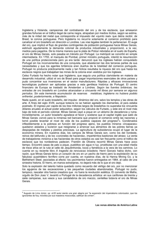 33



Inglaterra y Holanda, campeonas del contrabando del oro y de los esclavos, que amasaron
grandes fortunas en el tráfico ilegal de carne negra, atrapaban por medios ilícitos, según se estima,
más de la mitad del metal que correspondía al impuesto del «quinto real» que debía recibir, de
Brasil, la corona portuguesa. Pero Inglaterra no recurría solamente al comercio prohibido para
canalizar el oro brasileño en dirección a Londres. Las vías legales también le pertenecían. El auge
del oro, que implicó el flujo de grandes contingentes de población portuguesa hacia Minas Gerais,
estimuló agudamente la demanda colonial de productos industriales y proporcionó, a la vez,
medios para pagarlos. De la misma manera que la plata de Potosí rebotaba en el suelo de España,
el oro de Minas Gerais, solo pasaba en tránsito por Portugal. La metrópoli se convirtió en simple
intermediaria. En 1755, el marqués de Pombal, primer ministro portugués, intentó la resurrección
de una política proteccionista pero ya era tarde: denunció que los ingleses habían conquistado
Portugal sin los inconvenientes de una conquista, que abastecían las dos terceras partes de sus
necesidades y que los agentes británicos eran dueños de la totalidad del comercio portugués.
Portugal no producía prácticamente nada y tan ficticia resultaba la riqueza del oro que hasta los
esclavos negros que trabajaban las minas de la colonia eran vestidos por los ingleses.
Celso Furtado ha hecho notar que Inglaterra, que seguía una política clarividente en materia de
desarrollo industrial, utilizó el oro de Brasil para pagar importaciones esenciales de otros países y
pudo concentrar sus inversiones en el sector manufacturero. Rápidas y eficaces innovaciones
tecnológicas pudieron ser aplicadas gracias a esta gentileza histórica de Portugal. El centro
financiero de Europa se trasladó de Amsterdan a Londres. Según las fuentes británicas, las
entradas de oro brasileño en Londres alcanzaban a cincuenta mil libras por semana en algunos
períodos. Sin esta tremenda acumulación de reservas metálicas, Inglaterra no hubiera podido
enfrentar, posteriormente, a Napoleón.
Nada quedó, en el suelo brasileño, del impulso dinámico del oro, salvo los templos y las obras de
arte. A fines del siglo XVIII, aunque todavía no se habían agotado los diamantes, el país estaba
postrado. El ingreso per capita de los tres millones largos de brasileños no superaba los cincuenta
dólares anuales al actual poder adquisitivo, según los cálculos de Furtado, y este era el nivel más
bajo de todo el período colonial. Minas Gerais cayó a pique en un abismo de decadencia y ruina.
Increíblemente, un autor brasileño agradece el favor y sostiene que el capital inglés que salió de
Minas Gerais «sirvió para la inmensa red bancaria que propició el comercio entre las naciones y
tornó posible levantar el nivel de vida de los pueblos capaces del progreso8». Condenados
inflexiblemente a la pobreza en función del progreso ajeno, los pueblos mineros «incapaces»
quedaron aislados y tuvieron que resignarse a arrancar sus alimentos de las pobres tierras ya
despojadas de metales y piedras preciosas. La agricultura de subsistencia ocupó el lugar de la
economía minera. En nuestros días, los campos de Minas Gerais son, como los del nordeste,
reinos del latifundio y de los «coroneles de hacienda», impertérritos bastiones del atraso. La venta
de trabajadores mineiros a las haciendas de otros estados es casi tan frecuente como el tráfico de
esclavos que los nordestinos padecen. Franklin de Oliveira recorrió Minas Gerais hace poco
tiempo. Encontró casas de palo a pique, pueblitos sin agua ni luz, prostitutas con una edad media
de trece años en la ruta al valle de Jequitinhonda, locos y famélicos a la vera de los caminos. Lo
cuenta en su reciente libro A tragedia da renovacao brasileira. Henri Gorceix había dicho, con
razón, que Minas Gerais tenía un corazón de oro en un pecho de hierro pero la explotación de su
fabuloso quadrilátero ferrífero corre por cuenta, en nuestros días, de la Hanna Mining Co. y la
Bethlehem Steel, asociadas al efecto: los yacimientos fueron entregados en 1964, al cabo de una
siniestra historia. El hierro, en manos extranjeras, no dejará más de lo que el oro dejó.
Solo la explosión del talento había quedado como recuerdo del vértigo del oro, por no mencionar
los agujeros de las excavaciones y las pequeñas ciudades abandonadas. Portugal no pudo,
tampoco, rescatar otra fuerza creadora que no fuera la revolución estética. El convento de Mafra,
orgullo de Don Joao V, levantó a Portugal de la decadencia artística: en sus carillones de treinta y
siete campanas, sus vasos y sus candelabros de oro macizo, centellea todavía el oro de Minas
Gerais.



8
  Augusto de Lima Júnior, op. cit.El autor siente una gran alegría por “la expansión del imperialismo colonizador, que los
ignorantes de hoy, movidos por sus maestros moscovitas, califican de crimen”.



                                                                             Las venas abiertas de América Latina
 
