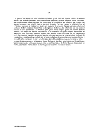 34


Las iglesias de Minas han sido bastante saqueadas y son raros los objetos sacros, de tamaño
portátil, que en ellas perduran, pero para siempre quedaron, alzadas sobre las ruinas coloniales,
las monumentales obras barrocas, los frontispicios y los púlpitos, los retablos, las tribunas, las
figuras humanas, que diseñó, talló o esculpió Antonio Franciso Lisboa, el «Aleijadinho», el
«Tullidito» comenzó a modelar en piedra un conjunto de grandes figuras sagradas, al pie del
santuario de Bon Jesús da Matosinhos, en Congonhas do Campo. La euforia del oro era cosa del
pasado: la obra se llamaba Los Profetas, pero ya no había ninguna gloria por proferir. Toda la
pompa y la alegría se habían desvanecido y no quedaba sitio para ninguna esperanza. El
testimonio final, grandioso como un entierro para aquella fugaz civilización del oro nacida para
morir, fue dejado a los siglos siguientes por el artista más talentoso de toda la historia de Brasil. El
«Aleijadinho», desfigurado y mutilado por la lepra, realizó su obra maestra amarrándose el cincel y
el martillo a las manos sin dedos y arrastrándose de rodillas, cada madrugada, rumbo a su taller.
La leyenda asegura que en la iglesia de Nossa Señora de Mercês e Misericordia, de Minas Gerais,
los mineros muertos celebraban todavía misa en las frías noches de lluvia. Cuando el sacerdote se
vuelve, alzando las manos desde el altar mayor, se le ven los huesos de la cara.




Eduardo Galeano
 