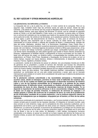 35



EL REY AZÚCAR Y OTROS MONARCAS AGRÍCOLAS

Las plantaciones, los latifundios y el destino
La búsqueda del oro y de la plata fue, sin duda, el motor central de la conquista. Pero en su
segundo viaje, Cristóbal Colón trajo las primeras raíces de caña de azúcar, desde las islas
Canarias, y las plantó en las tierras que hoy ocupa la República Dominicana. Una vez sembradas,
dieron rápidos retoños, para gran regocijo del almirante. El azúcar, que se cultivaba en pequeña
escala en Sicilia y en las islas Madeira y Cabo verde y se compraba, a precios altos, en Oriente,
era un artículo tan codiciado por los europeos que hasta en los ajuares de las reinas llegó a figurar
como parte de la dote. Se vendía en las farmacias, se lo pesaba por gramos. Durante poco menos
de tres siglos a partir del descubrimiento de América, no hubo, para el comercio de Europa,
producto agrícola más importante que el azúcar cultivado en estas tierras. Se alzaron los
cañaverales en el litoral húmedo y caliente del nordeste de Brasil y, posteriormente, también las
islas del caribe –Barbados, Jamaica, Haití y la Dominicana, Guadalupe, Cuba, Puerto Rico- y
Veracruz y la costa peruana resultaron sucesivos escenarios propicios para la explotación, en gran
escala, del «oro blanco». Inmensas legiones de esclavos vinieron a África para proporcionar, al rey
azúcar, la fuerza del trabajo numerosa y gratuita que exigía: combustible humano para quemar.
Las tierras fueron devastadas por esta planta egoísta que invadió el Nuevo Mundo arrasando los
bosques, malgastando la fertilidad natural y extinguiendo el humus acumulado por los suelos. El
largo ciclo del azúcar dio origen, en América Latina, a prosperidades tan mortales como las que
engendraron, en Potosí, Ouro Preto, Zacatecas y Guanajuato, los furores de la plata y el oro; al
mismo tiempo, impulsó con fuerza decisiva, directa e indirectamente, el desarrollo industrial de
Holanda, Francia, Inglaterra y Estados Unidos.
La plantación, nacida de la demanda de azúcar en ultramar, era una empresa movida por el afán
de ganancia de su propietario y puesta al servicio del mercado que Europa iba articulando
internacionalmente. Por su estructura interna, sin embargo, tomando en cuenta que se bastaba a sí
misma en buena medida, resultaban feudales algunos de sus rasgos predominantes. Utilizaba, por
otra parte, mano de obra esclava. Tres edades históricas distintas –mercantilismo, feudalismo,
esclavitud- se combinaban así en una sola unidad económica y social, pero era el mercado
internacional quien estaba en el centro de la constelación del poder que el sistema de plantaciones
integró desde temprano.
De la plantación colonial, subordinada a las necesidades extranjeras y financiada, en
muchos casos, desde el extranjero, proviene en línea recta el latifundio de nuestros días.
Este es uno de los cuellos de botella que estrangulan el desarrollo económico de América
Latina y uno de los factores primordiales de la marginación y la pobreza de las masas
latinoamericanas. El latifundio actual, mecanizado en medida suficiente para multiplicar los
excedentes de mano de obra, dispone de abundantes reservas de brazos baratos. Ya no
depende la importación de esclavos africanos ni de la «encomienda» indígena. Al latifundio
le basta con el pago de jornales irrisorios, la retribución de servicios en especies o el
trabajo gratuito a cambio del usufructo de un pedacito de tierra; se nutre de la proliferación
de los minifundios, resultado de su propia expansión, y de la continua migración interna de
legiones de trabajadores que se desplazan, empujados por el hambre, al ritmo de las zafras
sucesivas.
La estructura combinada de la plantación funcionaba, y así funciona también el latifundio, como un
colador armado para la evasión de las riquezas naturales. Al integrarse al mercado mundial, cada
área conoció un ciclo dinámico; luego, por la competencia de otros productos sustitutivos, por el
agotamiento de la tierra o por la aparición de otras zonas con mejores condiciones, sobrevino la
decadencia. La cultura de la pobreza, la economía de subsistencia y el letargo son los precios que
cobra, con el transcurso de los años, el impulso productivo original. El nordeste era la zona más
rica de Brasil y hoy es la más pobre; en Barbados y Haití habitan hormigueros humanos
condenados a la miseria; el azúcar se convirtió en la llave maestra del dominio de Cuba por los
Estados Unidos, al precio del monocultivo y del empobrecimiento implacable del suelo. No solo el
azúcar.




                                                                Las venas abiertas de América Latina
 
