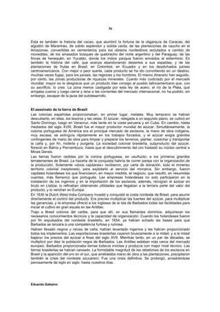 36


Esta es también la historia del cacao, que alumbró la fortuna de la oligarquía de Caracas; del
algodón de Maranhao, de súbito esplendor y súbita caída; de las plantaciones de caucho en el
Amazonas, convertidas en cementerios para los obreros nordestinos reclutados a cambio de
moneditas; de los arrasados bosques de quebracho del norte argentino y del Paraguay; de las
fincas de henequén, en Yucatán, donde los indios yanquis fueron enviados al exterminio. Es
también la historia del café, que avanza abandonando desiertos a sus espaldas, y de las
plantaciones de frutas en Brasil, en Colombia, en Ecuador y en los desdichados países
centroamericanos. Con mejor o peor suerte, cada producto se ha ido convirtiendo en un destino,
muchas veces fugaz, para los países, las regiones y los hombres. El mismo itinerario han seguido,
por cierto, las zonas productoras de riquezas minerales. Cuanto más codiciado por el mercado
mundial, mayor es la desgracia que un producto trae consigo al pueblo latinoamericano que, con
su sacrificio, lo crea. La zona menos castigada por esta ley de acero, el río de la Plata, que
arrojaba cueros y luego carne y lana a las corrientes del mercado internacional, no ha podido, sin
embargo, escapar de la jaula del subdesarrollo.


El asesinato de la tierra de Brasil
Las colonias españolas proporcionaban, en primer lugar, metales. Muy temprano se habían
descubierto, en ellas, los tesoros y las vetas. El azúcar, relegada a un segundo plano, se cultivó en
Santo Domingo, luego en Veracruz, más tarde en la costa peruana y en Cuba. En cambio, hasta
mediados del siglo XVIII, Brasil fue el mayor productor mundial de azúcar. Simultáneamente, la
colonia portuguesa de América era el principal mercado de esclavos; la mano de obra indígena,
muy escasa, se extinguía rápidamente en los trabajos forzados, y el azúcar exigía grandes
contingentes de mano de obra para limpiar y preparar los terrenos, plantar, cosechar y transportar
la caña y, por fin, molerla y purgarla. La sociedad colonial brasileña, subproducto del azúcar,
floreció en Bahía y Pernambuco, hasta que el descubrimiento del oro trasladó su núcleo central a
Minas Gerais.
Las tierras fueron cedidas por la corona portuguesa, en usufructo, a los primeros grandes
terratenientes de Brasil. La hazaña de la conquista habría de correr pareja con la organización de
la producción. Solamente «doce capitanes» recibieron, por carta de donación, todo el inmenso
territorio colonial inexplorado, para explotarlo al servicio del monarca. Sin embargo, fueron
capitales holandeses los que financiaron, en mayor medida, el negocio, que resultó, en resumidas
cuentas, más flamenco que portugués. Las empresas holandesas no solo participaron en la
instalación de los ingenios y en la importación de los esclavos; además, recogían el azúcar en
bruto en Lisboa, lo refinaban obteniendo utilidades que llegaban a la tercera parte del valor del
producto, y lo vendían en Europa.
En 1630 la Dutch West India Company invadió y conquistó la costa nordeste de Brasil, para asumir
directamente el control del producto. Era preciso multiplicar las fuentes del azúcar, para multiplicar
las ganancias, y la empresa ofreció a los ingleses de la isla de Barbados todas las facilidades para
iniciar el cultivo en gran escala en las Antillas.
Trajo a Brasil colonos del caribe, para que allí, en sus flamantes dominios, adquirieran los
necesarios conocimientos técnicos y la capacidad de organización. Cuando los holandeses fueron
por fin expulsados del nordeste brasileño, en 1654, ya habían echado las bases para que
Barbados se lanzara a una competencia furiosa y ruinosa.
Habían llevado negros y raíces de caña, habían levantado ingenios y les habían proporcionado
todos los implementos. Las exportaciones brasileñas cayeron bruscamente a la mitad, y a la mitad
bajaron los precios del azúcar a fines del siglo XVII. Mientras tanto, en un par de décadas, se
multiplicó por diez la población negra de Barbados. Las Antillas estaban más cerca del mercado
europeo, Barbados proporcionaba tierras todavía invictas y producía con mejor nivel técnico. Las
tierras brasileñas se habían cansado. La formidable magnitud de las rebeliones de los esclavos en
Brasil y la aparición del oro en el sur, que arrebataba mano de obra a las plantaciones, precipitaron
también la crisis del nordeste azucarero. Fue una crisis definitiva. Se prolongó, arrastrándose
penosamente de siglo en siglo, hasta nuestros días.




Eduardo Galeano
 