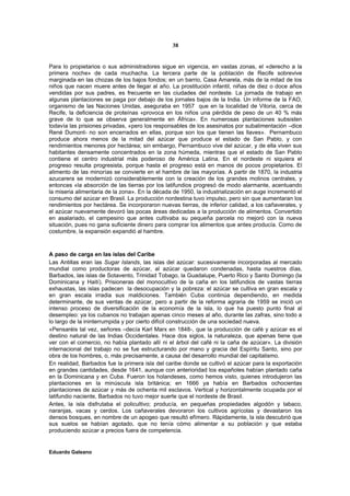 38


Para lo propietarios o sus administradores sigue en vigencia, en vastas zonas, el «derecho a la
primera noche» de cada muchacha. La tercera parte de la población de Recife sobrevive
marginada en las chozas de los bajos fondos; en un barrio, Casa Amarela, más de la mitad de los
niños que nacen muere antes de llegar al año. La prostitución infantil, niñas de diez o doce años
vendidas por sus padres, es frecuente en las ciudades del nordeste. La jornada de trabajo en
algunas plantaciones se paga por debajo de los jornales bajos de la India. Un informe de la FAO,
organismo de las Naciones Unidas, aseguraba en 1957 que en la localidad de Vitoria, cerca de
Recife, la deficiencia de proteínas «provoca en los niños una pérdida de peso de un 40 % más
grave de lo que se observa generalmente en África». En numerosas plantaciones subsisten
todavía las prisiones privadas, «pero los responsables de los asesinatos por subalimentación –dice
René Dumont- no son encerrados en ellas, porque son los que tienen las llaves». Pernambuco
produce ahora menos de la mitad del azúcar que produce el estado de San Pablo, y con
rendimientos menores por hectárea; sin embargo, Pernambuco vive del azúcar, y de ella viven sus
habitantes densamente concentrados en la zona húmeda, mientras que el estado de San Pablo
contiene el centro industrial más poderoso de América Latina. En el nordeste ni siquiera el
progreso resulta progresista, porque hasta el progreso está en manos de pocos propietarios. El
alimento de las minorías se convierte en el hambre de las mayorías. A partir de 1870, la industria
azucarera se modernizó considerablemente con la creación de los grandes molinos centrales, y
entonces «la absorción de las tierras por los latifundios progresó de modo alarmante, acentuando
la miseria alimentaria de la zona». En la década de 1950, la industrialización en auge incrementó el
consumo del azúcar en Brasil. La producción nordestina tuvo impulso, pero sin que aumentaran los
rendimientos por hectárea. Se incorporaron nuevas tierras, de inferior calidad, a los cañaverales, y
el azúcar nuevamente devoró las pocas áreas dedicadas a la producción de alimentos. Convertido
en asalariado, el campesino que antes cultivaba su pequeña parcela no mejoró con la nueva
situación, pues no gana suficiente dinero para comprar los alimentos que antes producía. Como de
costumbre, la expansión expandió al hambre.



A paso de carga en las islas del Caribe
Las Antillas eran las Sugar Islands, las islas del azúcar: sucesivamente incorporadas al mercado
mundial como productoras de azúcar, al azúcar quedaron condenadas, hasta nuestros días,
Barbados, las islas de Sotavento, Trinidad Tobago, la Guadalupe, Puerto Rico y Santo Domingo (la
Dominicana y Haití). Prisioneras del monocultivo de la caña en los latifundios de vastas tierras
exhaustas, las islas padecen la desocupación y la pobreza: el azúcar se cultiva en gran escala y
en gran escala irradia sus maldiciones. También Cuba continúa dependiendo, en medida
determinante, de sus ventas de azúcar, pero a partir de la reforma agraria de 1959 se inició un
intenso proceso de diversificación de la economía de la isla, lo que ha puesto punto final al
desempleo: ya los cubanos no trabajan apenas cinco meses al año, durante las zafras, sino todo a
lo largo de la ininterrumpida y por cierto difícil construcción de una sociedad nueva.
«Pensaréis tal vez, señores –decía Karl Marx en 1848-, que la producción de café y azúcar es el
destino natural de las Indias Occidentales. Hace dos siglos, la naturaleza, que apenas tiene que
ver con el comercio, no había plantado allí ni el árbol del café ni la caña de azúcar». La división
internacional del trabajo no se fue estructurando por mano y gracia del Espíritu Santo, sino por
obra de los hombres, o, más precisamente, a causa del desarrollo mundial del capitalismo.
En realidad, Barbados fue la primera isla del caribe donde se cultivó el azúcar para la exportación
en grandes cantidades, desde 1641, aunque con anterioridad los españoles habían plantado caña
en la Dominicana y en Cuba. Fueron los holandeses, como hemos visto, quienes introdujeron las
plantaciones en la minúscula isla británica; en 1666 ya había en Barbados ochocientas
plantaciones de azúcar y más de ochenta mil esclavos. Vertical y horizontalmente ocupada por el
latifundio naciente, Barbados no tuvo mejor suerte que el nordeste de Brasil.
Antes, la isla disfrutaba el policultivo; producía, en pequeñas propiedades algodón y tabaco,
naranjas, vacas y cerdos. Los cañaverales devoraron los cultivos agrícolas y devastaron los
densos bosques, en nombre de un apogeo que resultó efímero. Rápidamente, la isla descubrió que
sus suelos se habían agotado, que no tenía cómo alimentar a su población y que estaba
produciendo azúcar a precios fuera de competencia.


Eduardo Galeano
 