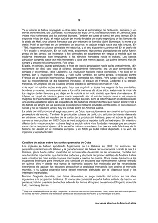 39



Ya el azúcar se había propagado a otras islas, hacia el archipiélago de Sotavento, Jamaica y, en
tierras continentales, las Guayanas. A principios del siglo XVIII, los esclavos eran, en Jamaica, diez
veces más numerosos que los colonos blancos. También su suelo se cansó en poco tiempo. En la
segunda mitad del siglo, el mejor azúcar del mundo brotaba del suelo esponjoso de las llanuras de
la costa de Haití, una colonia francesa que por entonces se llamaba Saint Domingue. Al norte y al
oeste, Haití se convirtió en un vertedero de esclavos: el azúcar exigía cada vez más brazos. En
1786, llegaron a la colonia veintisiete mil esclavos, y al año siguiente cuarenta mil. En el otoño de
1791 estalló la revolución. En un solo mes, septiembre, doscientas plantaciones de caña fueron
presa de las llamas; los incendios y los combates se sucedieron sin tregua a medida que los
esclavos insurrectos iban empujando a los ejércitos franceses hacia el océano. Los barcos
zarpaban cargando cada vez más franceses y cada vez menos azúcar. La guerra derramó ríos de
sangre y devastó las plantaciones. Fue larga.
El país, en cenizas, quedó paralizado; a fines de siglo la producción había caído verticalmente. «En
noviembre de 1803 casi toda la colonia, antiguamente floreciente, era un gran cementerio de
cenizas y escombros», dice Lepkowki. La revolución haitiana había coincidido, y no solo en el
tiempo, con la revolución francesa, y Haití sufrió también, en carne propia, el bloqueo contra
Francia de la coalición internacional. Inglaterra dominaba los mares. Pero luego sufrió, a medida
que su independencia se iba haciendo inevitable, el bloque de Francia. Cediendo a la presión
francesa, el Congreso de los Estados Unidos prohibió el comercio con Haití en 1806.
«He aquí mi opinión sobre este país: hay que suprimir a todos los negros de las montañas,
hombres y mujeres, conservando solo a los niños menores de doce años, exterminar la mitad de
los negros de las llanuras y no dejar en la colonia ni un solo mulato que lleve charreterras». El
trópico se vengó de Leclerc, pues murió «agarrado por el vómito negro» pese a los conjuros
mágicos de Paulina Bonaparte11, sin poder cumplir su plan, pero la indemnización en dinero resultó
una piedra aplastante sobre las espaldas de los haitianos independientes que habían sobrevivido a
los baños de sangre de las sucesivas expediciones militares enviadas contra ellos. El país nació en
ruinas y no se recuperó jamás: hoy es el más pobre de América Latina.
La crisis de Haití provocó el auge azucarero de Cuba, que rápidamente se convirtió en la primera
proveedora del mundo. También la producción cubana de café, otro artículo de intensa demanda
en ultramar, recibió su impulso de la caída de la producción haitiana, pero el azúcar le ganó la
carrera al monocultivo: en 1862 Cuba se verá obligada a importar café del extranjero. Un miembro
dilecto de la «sacarocracia» cubana llegó a escribir sobre «las fundadas ventajas que se pueden
sacar de la desgracia ajena». A la rebelión haitiana sucedieron los precios más fabulosos de la
historia del azúcar en el mercado europeo, y en 1806 ya Cuba había duplicado, a la vez, los
ingenios y la productividad.



Castillos de azúcar sobre los suelos quemados de Cuba
Los ingleses se habían apoderado fugazmente de La Habana en 1762. Por entonces, las
pequeñas plantaciones de tabaco y la ganadería eran las bases de la economía rural de la isla; La
Habana, plaza fuerte militar, mostraba un considerable desarrollo de las artesanías, contaba con
una fundición importante, que fabricaba cañones, y disponía del primer astillero de América Latina
para construir en gran escala buques mercantes y navíos de guerra. Once meses bastaron a los
ocupantes británicos para introducir una cantidad de esclavos que normalmente hubiese entrado
en quince años y desde esa época la economía cubana fue modelada por las necesidades
extranjeras del azúcar: los esclavos producirían la codiciada mercancía con destino al mercado
mundial, y su jugosa plusvalía sería desde entonces disfrutada por la oligarquía local y los
intereses imperialistas.
Moreno Fraginals describe, con datos elocuentes, el auge violento del azúcar en los años
siguientes a la ocupación británica. El monopolio comercial español había saltado, de hecho, en
pedazos; habían quedado deshechos además los frenos al ingreso de esclavos.El ingenio absorbía
todo, hombres y tierras.

11
  Hay una novela espléndida de Alejo Carpentier, el reino de este mundo (Montevideo, 1966), sobre este alucinante período
de la vida de Haití. Contiene una recreación perfecta de las andanzas de Paulina y su marido por el Caribe.



                                                                             Las venas abiertas de América Latina
 