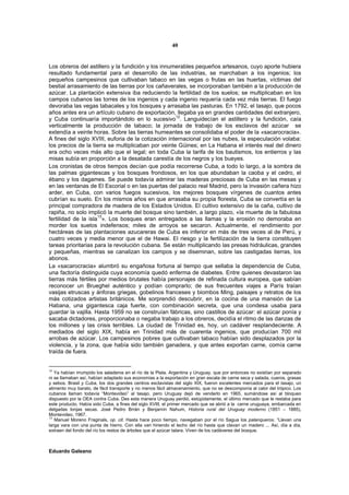 40


Los obreros del astillero y la fundición y los innumerables pequeños artesanos, cuyo aporte hubiera
resultado fundamental para el desarrollo de las industrias, se marchaban a los ingenios; los
pequeños campesinos que cultivaban tabaco en las vegas o frutas en las huertas, víctimas del
bestial arrasamiento de las tierras por los cañaverales, se incorporaban también a la producción de
azúcar. La plantación extensiva iba reduciendo la fertilidad de los suelos; se multiplicaban en los
campos cubanos las torres de los ingenios y cada ingenio requería cada vez más tierras. El fuego
devoraba las vegas tabacales y los bosques y arrasaba las pasturas. En 1792, el tasajo, que pocos
años antes era un artículo cubano de exportación, llegaba ya en grandes cantidades del extranjero,
y Cuba continuaría importándolo en lo sucesivo12. Languidecían el astillero y la fundición, caía
verticalmente la producción de tabaco; la jornada de trabajo de los esclavos del azúcar se
extendía a veinte horas. Sobre las tierras humeantes se consolidaba el poder de la «sacarocracia».
A fines del siglo XVIII, euforia de la cotización internacional por las nubes, la especulación volaba:
los precios de la tierra se multiplicaban por veinte Güines; en La Habana el interés real del dinero
era ocho veces más alto que el legal; en toda Cuba la tarifa de los bautismos, los entierros y las
misas subía en proporción a la desatada carestía de los negros y los bueyes.
Los cronistas de otros tiempos decían que podía recorrerse Cuba, a todo lo largo, a la sombra de
las palmas gigantescas y los bosques frondosos, en los que abundaban la caoba y el cedro, el
ébano y los dagames. Se puede todavía admirar las maderas preciosas de Cuba en las mesas y
en las ventanas de El Escorial o en las puertas del palacio real Madrid, pero la invasión cañera hizo
arder, en Cuba, con varios fuegos sucesivos, los mejores bosques vírgenes de cuantos antes
cubrían su suelo. En los mismos años en que arrasaba su propia floresta, Cuba se convertía en la
principal compradora de madera de los Estados Unidos. El cultivo extensivo de la caña, cultivo de
rapiña, no solo implicó la muerte del bosque sino también, a largo plazo, «la muerte de la fabulosa
                     13
fertilidad de la isla ». Los bosques eran entregados a las llamas y la erosión no demoraba en
morder los suelos indefensos; miles de arroyos se secaron. Actualmente, el rendimiento por
hectáreas de las plantaciones azucareras de Cuba es inferior en más de tres veces al de Perú, y
cuatro veces y media menor que el de Hawai. El riesgo y la fertilización de la tierra constituyen
tareas prioritarias para la revolución cubana. Se están multiplicando las presas hidráulicas, grandes
y pequeñas, mientras se canalizan los campos y se diseminan, sobre las castigadas tierras, los
abonos.
La «sacarocracia» alumbró su engañosa fortuna al tiempo que sellaba la dependencia de Cuba,
una factoría distinguida cuya economía quedó enferma de diabetes. Entre quienes devastaron las
tierras más fértiles por medios brutales había personajes de refinada cultura europea, que sabían
reconocer un Brueghel auténtico y podían comprarlo; de sus frecuentes viajes a París traían
vasijas etruscas y ánforas griegas, gobelinos franceses y biombos Ming, paisajes y retratos de los
más cotizados artistas británicos. Me sorprendió descubrir, en la cocina de una mansión de La
Habana, una gigantesca caja fuerte, con combinación secreta, que una condesa usaba para
guardar la vajilla. Hasta 1959 no se construían fábricas, sino castillos de azúcar: el azúcar ponía y
sacaba dictadores, proporcionaba o negaba trabajo a los obreros, decidía el ritmo de las danzas de
los millones y las crisis terribles. La ciudad de Trinidad es, hoy, un cadáver resplandeciente. A
mediados del siglo XIX, había en Trinidad más de cuarenta ingenios, que producían 700 mil
arrobas de azúcar. Los campesinos pobres que cultivaban tabaco habían sido desplazados por la
violencia, y la zona, que había sido también ganadera, y que antes exportan carne, comía carne
traída de fuera.


12
   Ya habían irrumpido los saladeros en el río de la Plata. Argentina y Uruguay, que por entonces no existían por separado
ni se llamaban así, habían adaptado sus economías a la exportación en gran escala de carne seca y salada, cueros, grasas
y sebos. Brasil y Cuba, los dos grandes centros esclavistas del siglo XIX, fueron excelentes mercados para el tasajo, un
alimento muy barato, de fácil transporte y no menos fácil almacenamiento, que no se descomponía al calor del trópico. Los
cubanos llaman todavía “Montevideo” al tasajo, pero Uruguay dejó de venderlo en 1965, sumándose así al bloqueo
dispuesto por la OEA contra Cuba. Des esta manera Uruguay perdió, estúpidamente, el último mercado que le restaba para
este producto. Había sido Cuba, a fines del siglo XVIII, el primer mercado que se abrió a la carne uruguaya, embarcada en
delgadas lonjas secas. José Pedro Brrán y Benjamín Nahum, Historia rural del Uruguay moderno (1851 – 1885),
Montevideo, 1967.
13
   Manuel Moreno Fraginals, op. cit. Hasta hace poco tiempo, navegaban por el río Sagua los palanqueros. “Llevan una
larga vara con una punta de hierro. Con ella van hiriendo el lecho del río hasta que clavan un madero ... Así, día a día,
extraen del fondo del río los restos de árboles que el azúcar talara. Viven de los cadáveres del bosque.



Eduardo Galeano
 