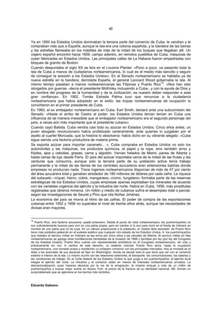 42


Ya en 1850 los Estados Unidos dominaban la tercera parte del comercio de Cuba, le vendían y le
compraban más que a España, aunque la isla era una colonia española, y la bandera de las barras
y las estrellas flameaba en los mástiles de más de la mitad de los buques que llegaban allí. Un
viajero español encontró hacia 1859, campo adentro, en remotos pueblitos de Cuba, máquinas de
coser fabricadas en Estados Unidos. Las principales calles de La Habana fueron empedradas con
bloques de granito de Boston.
Cuando despuntaba el siglo XX se leía en el Lousina Planter: «Poco a poco, va pasando toda la
isla de Cuba a manos de ciudadanos norteamericanos, lo cual es el medio más sencillo y seguro
de conseguir la anexión a los Estados Unidos». En el Senado norteamericano se hablaba ya de
nueva estrella en la bandera; derrotada España, el general Leonard Wood gobernaba la isla. Al
                                                                                   16
mismo tiempo pasaban a manos norteamericanas las Filipinas y Puerto Rico . «Nos han sido
otorgados por guerras –decía el presidente McKinley incluyendo a Cuba-, y con la ayuda de Dios y
en nombre del progreso de la humanidad y de la civilización, es nuestro deber responder a esta
gran confianza». En 1902, Tomás Estrada Palma tuvo que renunciar a la ciudadanía
norteamericana que había adoptado en el exilio: las tropas norteamericanas de ocupación lo
convirtieron en el primer presidente de Cuba.
En 1960, el ex embajador norteamericano en Cuba, Earl Smith, declaró ante una subcomisión del
Senado: «Hasta el arribo de Castro al poder, los Estados Unidos tenían tenían en Cuba una
influencia de tal manera irresistible que el embajador norteamericano era el segundo personaje del
país, a veces aún más importante que el presidente cubano».
Cuando cayó Batista, Cuba vendía casi todo su azúcar en Estados Unidos. Cinco años antes, un
joven abogado revolucionario había profetizado certeramente, ante quienes lo juzgaban por el
asalto al cuartel Moncada, que la historia lo absolvería: había dicho en su vibrante alegato: «Cuba
sigue siendo una factoría productora de materia prima.
Se exporta azúcar para importar caramelo... ». Cuba compraba en Estados Unidos no solo los
automóviles y las máquinas, los productos químicos, el papel y la ropa, sino también arroz y
frijoles, ajos y cebollas, grasas, carne y algodón. Venían helados de Miami, panes de Atlanta y
hasta cenas de lujo desde París. El país del azúcar importaba cerca de la mitad de las frutas y las
verduras que consumía, aunque solo la tercera parte de su población activa tenía trabajo
permanente y la mitad de las tierras de los centrales azucareros eran extensiones baldías donde
empresas no producían nada. Trece ingenios norteamericanos disponían de más de 47 por ciento
del área azucarera total y ganaban alrededor de 180 millones de dólares por cada zafra. La riqueza
del subsuelo –níquel, hierro, cobre, manganeso, cromo, tungsteno- formaba parte de las reservas
estratégicas de los Estados Unidos, cuyas empresas apenas explotaban los minerales de acuerdo
con las variables urgencia del ejército y la industria del norte. Había en Cuba, 1958, más prostitutas
registradas que obreros mineros. Un millón y medio de cubanos sufría el desempleo total o parcial,
según las investigaciones de Seuret y Pino que cita Núñez Jiménez.
La economía del país se movía al ritmo de las zafras. El poder de compra de las exportaciones
cubanas entre 1952 y 1956 no superaba el nivel de treinta años atrás, aunque las necesidades de
divisas eran mayores.


16
   Puerto Rico, otra factoría azucarera, quedó prisionero. Desde el punto de vista norteamericano, los puertorriqueños no
son suficientemente buenos para vivir en una patria propia, pero en cambio sí lo son para morir en el frente de Vietnam en
nombre de una patria que no es suya. En un cálculo proporcional a la población, el “estado libre asociado” de Puerto Rico
tiene más soldados peleando en el sudeste asiático que cualquier otro estado de los Estados Unidos. A los puertorriqueños
que resisten el servicio militar en Vietnam se les envía por cinco años a las cárceles de Atlanta. Al servicio militar en filas
norteamericanas se agrega otras humillaciones heredadas de la invasión de 1898 y benditas por ley (por ley del Congreso
de los Estados Unidos). Puerto Rico cuenta con representantes simbólicos en el Congreso norteamericano, sin voto y
prácticamente sin voz. A cambio de este derecho, un estatuto colonial: Puerto Rico tenía, hasta la ocupación
norteamericana, una moneda propia y mantenían un próspero comercio con los principales mercados. Hoy la moneda es el
dólar y los aranceles de sus aduanas se fijan en Washington, donde se decide todo lo que tiene que ver con el comercio
exterior e interior de la isla. Lo mismo ocurre con las relaciones exteriores, el transporte, las comunicaciones, los salarios y
las condiciones de trabajo. Es la Corte federal de los Estados Unidos la que juzga a los puertorriqueños; el ejército local
integra el ejército del norte. La industria y el comercio están en manos de intereses norteamericanos privados. La
desnacionalización quiso hacerse absoluta por la vía de la emigración: la miseria empujó a más de un millón de
puertorriqueños a buscar mejor suerte en Nueva York, al precio de la fractura de su identidad nacional. Allí, forman un
sunproletariado que se aglomera en los barrios más sórdidos.



Eduardo Galeano
 