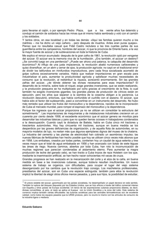44


para llevarse al cajón, o por ejemplo Pedro Plaza,          que a los veinte años fue detenido y
condujo el camión de soldados hacia las minas que él mismo había sembrado y voló con el camión
y los soldados.
Y tantos otros, en esa localidad y en todas las demás: «Aquí las familias quieren mucho a los
mártires – me ha dicho un viejo cañero- , pero después de muertos. Antes eran puras quejas».
Pienso que no resultaba casual que Fidel Castro reclutara a las tres cuartas partes de sus
guerrilleros entre los campesinos, hombres del azúcar, ni que la provincia de Oriente fuera, a la vez
la mayor fuente de azúcar y de sublevaciones en toda la historia de Cuba.
Me explico el rencor acumulado: después de la gran zafra de 1961, la revolución optó por vengarse
del azúcar. El azúcar era la memoria viva de la humillación. ¿Era también, el azúcar un destino?
¿Se convirtió luego en una penitencia? ¿Puede ser ahora una palanca, la catapulta del desarrollo
económico? Al influjo de una justa impaciencia, la revolución abatió numerosos cañaverales y
quiso diversificar, en un abrir y cerrar de ojos, la producción agrícola: no cayó en el tradicional error
de dividir los latifundios en minifundios improductivos, pero cada finca socializada acometió de
golpe cultivos excesivamente variados. Había que realizar importaciones en gran escala para
industrializar el país, aumentar la productividad agrícola y satisfacer muchas necesidades de
consumo que la revolución, al redistribuir la riqueza, acrecentó enormemente. Sin las grandes
zafras del azúcar, ¿de dónde obtener las divisas necesarias para esas importaciones? El
desarrollo de la minería, sobre todo el níquel, exige grandes inversiones, que se están realizando,
y la producción pesquera se ha multiplicado por ocho gracias al crecimiento de la flota, lo cual
también ha exigido inversiones gigantes; los grandes planes de producción de cítricos están en
ejecución, pero los años que separan a la siembra de la cosecha obligan a la paciencia. La
revolución descubrió, entonces, que había confundido el cuchillo con el asesino. El azúcar, que
había sido el factor del sudesarrollo, pasó a convertirse en un instrumento del desarrollo. No hubo
más remedio que utilizar los frutos del monocultivo y la dependencia, nacidos de la incorporación
de Cuba al mercado mundial, para romper el espinazo del monocultivo y la dependencia.
Porque los ingresos que el azúcar proporciona ya no se utilizan en consolidar la estructura del
sometimiento17. Las importaciones de maquinarias y de instalaciones industriales crecieron en un
cuarenta por ciento desde 1958; el excedente económico que el azúcar genera se moviliza para
desarrollar las industrias básicas y para que no queden tierras ociosas ni trabajadores condenados
a la desocupación. Cuando cayó la dictadura de Batista, había en Cuba cinco mil tractores y
trescientos automóviles. Hoy hay cincuenta mil tractores, aunque en buena medida se los
desperdicia por las graves deficiencias de organización, y de aquella flota de automóviles, en su
mayoría modelos de lujo, no restan más que algunos ejemplares dignos del museo de la chatarra.
La industria del cemento y las plantas de electricidad han cobrado un asombroso impulso; las
nuevas fábricas de fertilizantes han hecho posible que hoy se utilicen cinco veces más abonos que
en 1958. Los embalses, creados por todas partes, contienen hoy un caudal de agua setenta y tres
veces mayor que el total de agua embalsada en 1958 y han avanzado con botas de siete leguas
las áreas de riego. Nuevos caminos, abiertos por toda Cuba, han roto la incomunicación de
muchas regiones que parecían condenadas al aislamiento eterno. Para aumentar la magra
producción de leche del ganado cebú, se han traído a Cuba trozos de raza Holstein con los que,
mediante la inseminación artificial, se han hecho nacer ochocientas mil vacas de cruza.
Grandes progresos se han realizado en la mecanización del corte y el alza de la caña, en buena
medida en base a las invenciones cubanas, aunque todavía resultan insuficientes. Un nuevo
sistema de trabajo se organiza, con dificultades, para ocupar el lugar del viejo sistema
desorganizado por los cambios que la revolución trajo consigo. Los macheteros profesionales,
presidiarios del azúcar, son en Cuba una especie extinguida: también para ellos la revolución
implicó la libertad de elegir otros oficios menos pesados, y para sus hijos, la posibilidad de estudiar,

17
   El precio estable del azúcar, garantizado por los países socialistas, ha desempeñado un papel decisivo en este sentido.
También la ruptura del bloqueo dispuesto por los Estados Unidos, que se hizo añicos a través del tráfico comercial intenso
con España y otros países de Europa occidental. Un tercio de las exportaciones cubanas proporciona dólares, es decir,
divisas convertibles, al país; el resto se aplica al trueque con la Unión Soviética y la zona del rublo. Este sistema de
comercio implica también ciertas dificultades: las turbinas soviéticas para las centrales termoeléctricas son de excelente
calidad, como todos los equipos pesados que la URSS produce, pero no ocurre lo mismo con los artículos de consumo de
la industria ligera o mediana.



Eduardo Galeano
 