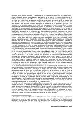 45



mediante becas, en las ciudades. La redención de los cañeros ha provocado, en consecuencia,
precio inevitable, severos trastornos para la economía de la isla. En 1970 Cuba debió utilizar el
triple de trabajadores para la zafra, en su mayoría voluntarios o soldados o trabajadores de otros
sectores, con los que se perjudicaron las demás actividades del campo y de la ciudad: las
cosechas de otros productos, el ritmo de trabajo de las fábricas. Y hay que tener en cuenta, en
este sentido, que en una sociedad socialista, a diferencia de la sociedad capitalista, los
trabajadores ya no actúan urgidos por el miedo a la desocupación ni por la codicia. Otros motores
la solidaridad, la responsabilidad colectiva, la toma de conciencia de los deberes y los derechos
que lanzan al hombre más allá del egoísmo- deben ponerse en funcionamiento. Y no se cambia la
conciencia de un pueblo entero en un santiamén. Cuando la revolución conquistó el poder, según
Fidel Castro, la mayoría de los cubanos no era ni siquiera antiimperialista. Los cubanos se fueron
radicalizando junto con su revolución, a medida que se sucedían los desafíos y las respuestas, los
golpes y los contragolpes entre La Habana y Washington, y a medida que se iban convirtiendo en
hechos concretos las promesas de justicia social. Se construyeron ciento setenta hospitales
nuevos y otros tantos policlínicos y se hizo gratuita la asistencia social. Se construyeron ciento
setenta hospitales nuevos y otros tantos policlínicos y se hizo gratuita la asistencia médica; se
multiplicó por tres la cantidad de estudiantes matriculados a todos los niveles y también la
educación se hizo gratuita; las becas benefician hoy a más de trescientos mil niños y jóvenes y se
han multiplicado los internados y los círculos infantiles. Gran parte de la población no paga alquiler
y ya son gratuitos los servicios de agua, luz, teléfono, funerales y espectáculos deportivos. Los
gastos en servicios sociales crecieron cinco veces en pocos años. Pero ahora que todos tienen
educación y zapatos, las necesidades se van multiplicando geométricamente y la producción solo
puede crecer aritméticamente. La presión del consumo, que es ahora consumo de todos y no de
pocos, también obliga a Cuba al aumento rápido de las exportaciones, y el azúcar continúa siendo
la mayor fuente de recursos. En verdad, la revolución está viviendo tiempos duros, difíciles, de
transición y sacrificio. Los propios cubanos han terminado de confirmar que el socialismo se
construye con los dientes apretados y que la revolución no es ningún paseo. Al fin y al cabo, el
futuro no sería de esta tierra si viniera regalado. Hay escasez, es cierto, de diversos productos: en
1970 faltan frutas y heladeras, ropa; las colas, muy frecuentes, no solo resultan de la
desorganización de la distribución. La causa esencial de la escasez es la nueva abundancia de
consumidores: ahora el país pertenece a todos. Se trata, por lo tanto, de una escasez de signo
inverso a la que padecen los demás países latinoamericanos.
En el mismo sentido operan los gastos de defensa. Cuba está obligada a dormir con los ojos
abiertos, y también eso resulta, en términos económicos, muy caro. Esta revolución acosada, que
ha debido soportar invasiones y sabotajes sin tregua, no cae porque –extraña dictadura- la
defiende su pueblo en armas. Los expropiadores expropiados no se resignan. En abril de 1961, la
brigada que desembarcó en Playa Girón no estaba formada solamente por los viejos militares y
policías de Batista, sino también por los dueños de más de 370 mil hectáreas de tierra, casi diez
mil inmuebles, setenta fábricas, diez centrales azucareros, tres barcos, cinco minas y doce
cabarets. El dictador de Guatemala, Miguel Idígoras, cedió campos de entrenamiento a los
expedicionarios a cambio de las empresas que los norteamericanos le formularon, según él mismo
confesó más tarde: dinero constante y sonante, que nunca le pagaron, y un aumento de la cuota
gualtemalteca de azúcar en el mercado de los Estados Unidos.
En 1965, otro país azucarero, la República Dominicana, sufrió la invasión de unos cuarenta mil
marines dispuestos «a pertenecer indefinidamente en este país, en vista de la confusión reinante»,
según declaró su comandante, el general Bruce Palmer. La caída vertical de los precios del azúcar
había sido uno de los factores que hicieron estallar la indignación popular; el pueblo se levantó
contra la dictadura militar y las tropas norteamericanas no demoraron en restablecer el orden.
Dejaron cuatro mil muertos en los combates que los patriotas libraron, cuerpo a cuerpo, entre el río
                                                                              18
Ozama y el Caribe, en un barrio acorralado de la ciudad de Santo Domingo .

18
   Ellswrth Bunker, presidente de la National Sugar Refining Co., fue el enviado especial de lindón Jonson a la Dominicana
después de la intervención militar. Los intereses de la national Sugar en este pequeño país fueron salvaguardados bajo la
atenta mirada de Bunker: las tropas de ocupación se retiraron para dejar en el poder, al cabo de muy democráticas
elecciones, a Joaquín Balaguer, que había sido el brazo derecho de Trujillo todo a lo largo de su feroz dictadura. La
población de Santo Domingo había peleado en las calles y en las azoteas, con palos, machetes y fusiles, contra los



                                                                             Las venas abiertas de América Latina
 