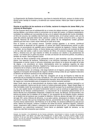 46


La Organización de Estados Americanos –que tiene la memoria del burro, porque no olvida nunca
dónde come- bendijo la invasión y la estimuló con nuevas fuerzas. Había que matar el germen de
otra Cuba.

Gracias al sacrificio de los esclavos en el Caribe, nacieron la máquina de James Watt y los
cañones de Washington
El Che Guevara decía que el subdesarrollo es un enano de cabeza enorme y panza hinchada: sus
piernas débiles y sus brazos cortos no armonizan con el resto del cuerpo. La Habana resplandecía,
zumbaban los cadillacs por sus avenidas de lujo y en el cabaret más grande del mundo ondulaban,
al ritmo de Lecuona, las vedettes más hermosas, mientras tanto, en el campo cubano, solo uno de
cada diez obreros agrícolas bebía leche, apenas un cuatro por ciento consumía carne y, según el
Consejo Nacional de Economía, las tres quintas partes de los trabajadores rurales ganaban
salarios que eran tres o cuatro veces inferiores al costo de la vida.
Pero el azúcar no solo produjo enanos. También produjo gigantes o, al menos, contribuyó
intensamente al desarrollo de los gigantes. El azúcar del trópico latinoamericano aportó un gran
impulso a la acumulación de capitales para el desarrollo industrial de Inglaterra, Francia, Holanda
y, también, de los Estados Unidos, al mismo tiempo que mutiló la economía del nordeste de Brasil
y de las islas del caribe y selló la ruina histórica de África. El comercio triangular entre Europa,
África y América tuvo por viga maestra el tráfico de esclavos con destino a las plantaciones de
azúcar. «La historia de un grano de azúcar es toda una lección de economía política, de política y
también de moral». Decía Augusto Cochin.
Las tribus de África occidental vivían planeando entre sí, para aumentar, con los prisioneros de
guerra, sus reservas de esclavos. Pertenecían a los dominios coloniales de Portugal, pero los
portugueses no tenían naves ni artículos industriales que ofrecer en la época del auge de la trata
de negros, y se convirtieron en meros intermediarios entre los capitanes negreros de otras
potencias y los reyezuelos africanos. Inglaterra fue, hasta que ya no le resultó conveniente, la gran
campeona de la compra y venta de carne humana.
Los holandeses tenían, sin embargo, más larga tradición en el negocio, porque Carlos V les había
regalado el monopolio del transporte de negros a América tiempo antes de que Inglaterra obtuviera
el derecho de introducir esclavos en las colonias ajenas.
Y en cuanto a Francia, Luis XIV, el Rey Sol, compartía con el rey de España la mitad de las
ganancias de la Compañía de Guinea, formada en 1701 para el tráfico de esclavos hacia América,
y su ministro Colbert, artífice de la industrialización francesa, tenía motivos para afirmar que la trata
de negros era «recomendable para el progreso de la marina mercante nacional».
Adam Smith decía que el descubrimiento de América había «elevado el sistema mercantil a un
grado de esplendor y gloria que de otro modo no hubiera alcanzado jamás». Según Sergio Bagú, el
más formidable motor de acumulación de capital mercantil europeo fue la esclavitud americana; a
su vez, ese capital resultó «la piedra fundamental sobre la cual se construyó el gigantesco capital
industrial de los tiempos contemporáneos». La resurrección de la esclavitud grecorromana en el
Nuevo Mundo tuvo propiedades milagrosas: multiplicó las naves, las fábricas, los ferrocarriles y los
bancos de países que no estaban en el origen ni, con excepción de los Estados Unidos, tampoco
en el destino de los esclavos que cruzaban el Atlántico. Entre los albores del siglo XVI y la agonía
del siglo XIX, varios millones de africanos, no se sabe cuántos, atravesaron el océano; se sabe, sí,
que fueron muchos más que los inmigrantes blancos, provenientes de Europa, aunque, claro está,
muchos menos sobrevivieron. Del Potomac al río de la Plata, los esclavos edificaron la casa de sus
amos, talaron los bosques, cortaron y molieron las cañas de azúcar, plantaron algodón, cultivaron
cacao, cosecharon café y tabaco y rastrearon los cauces en busca de oro. ¿A cuántas Hiroshimas
equivalieron sus exterminios sucesivos? Como decía un plantador inglés de Jamaica, «a los
negros es más fácil comprarlos que criarlos».


tanques, las bazukas y los helicópteros de las fuerzas extranjeras, reinvindicando el retorno al poder del presidente
constitucional electo, Juan Bosch, que había sido derribado por un golpe militar. La historia, burlona, juega con las
profecías. El día que Juan Bosch inauguró su breve presidencia, al cabo de treinta años de tiranía de Trujillo, Lindón
Jonson, que era por entonces vicepresidente de los Estados Unidos, llevó a Santo Domingo el obsequio oficial de su
gobierno: era una ambulancia.



Eduardo Galeano
 