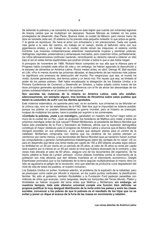 5



Se extiende la pobreza y se concentra la riqueza en esta región que cuenta con inmensas legiones
de brazos caídos que se multiplican sin descanso. Nuevas fábricas se instalan en los polos
privilegiados de desarrollo -Sao Paulo, Buenos Aires, la ciudad de México- pero menos mano de
obra se necesita cada vez. El sistema no ha previsto esta pequeña molestia: lo que sobra es gente.
Y la gente se reproduce. Se hace el amor con entusiasmo y sin precauciones. Cada vez queda
más gente a la vera del camino, sin trabajo en el campo, donde el latifundio reina con sus
gigantescos eriales, y sin trabajo en la ciudad, donde reinan las máquinas: el sistema vomita
hombres. Las misiones norteamericanas esterilizan masivamente mujeres y siembran píldoras,
diafragmas, espirales, preservativos y almanaques marcados, pero cosechan niños; porfiadamente,
los niños latinoamericanos continúan naciendo, reivindicando su derecho natural a obtener un sitio
bajo el sol en estas tierras espléndidas que podrían brindar a todos lo que a casi todos niegan.
A principios de noviembre de 1968, Richard Nixon comprobó en voz alta que la Alianza para el
Progreso había cumplido siete años de vida y, sin embargo, se habían agravado la desnutrición y
la escasez de alimentos en América Latina. Pocos meses antes, en abril, George W. Ball escribía
en Life: «Por lo menos durante las próximas décadas, el descontento de las naciones más pobres
no significará una amenaza de destrucción del mundo. Por vergonzoso que sea, el mundo ha
vivido, durante generaciones, dos tercios pobre y un tercio rico. Por injusto que sea, es limitado el
poder de los países pobres». Ball había encabezado la delegación de los Estados Unidos a la
Primera Conferencia de Comercio y Desarrollo en Ginebra, y había votado contra nueve de los
doce principios generales aprobados por la conferencia con el fin de aliviar las desventajas de los
países subdesarrollados en el comercio internacional.
Son secretas las matanzas de la miseria en América Latina; cada año estallan,
silenciosamente, sin estrépito alguno, tres bombas de Hiroshima sobre estos pueblos que
tienen la costumbre de sufrir con los dientes apretados.
Esta violencia sistemática, no aparente pero real, va en aumento: sus crímenes no se difunden en
la crónica roja, sino en las estadísticas de la FAO. Ball dice que la impunidad es todavía posible,
porque los pobres no pueden desencadenar la guerra mundial, pero el Imperio se preocupa:
incapaz de multiplicar los panes, hace lo posible por suprimir a los comensales.
«Combata la pobreza, ¡mate a un mendigo!», garabateó un maestro del humor negro sobre un
muro de la ciudad de La Paz. ¿Qué se proponen los herederos de Malthus sino matar a todos los
próximos mendigos antes de que nazcan? Robert McNamara, el presidente del Banco Mundial que
había sido presidente de la Ford y Secretario de Defensa, afirma que la explosión demográfica
constituye el mayor obstáculo para el progreso de América Latina y anuncia que el Banco Mundial
otorgará prioridad, en sus préstamos, a los países que apliquen planes para el control de la
natalidad. McNamara comprueba con lástima que los cerebros de los pobres piensan un
veinticinco por ciento menos, y los tecnócratas del Banco Mundial (que ya nacieron) hacen zumbar
las computadoras y generan complicadísimos trabalenguas sobre las ventajas de no nacer: «Si un
país en desarrollo que tiene una renta media per capita de 150 a 200 dólares anuales logra reducir
su fertilidad en un 50 por ciento en un período de 25 años, al cabo de 30 años su renta per capita
será superior por lo menos en un 40 por ciento al nivel que hubiera alcanzado de lo contrario, y dos
veces más elevada al cabo de 60 años», asegura uno de los documentos del organismo. Se ha
hecho célebre la frase de Lyndon Johnson: «Cinco dólares invertidos contra el crecimiento de la
población son más eficaces que den dólares invertidos en el crecimiento económico». Dwight
Eisenhower pronosticó que si los habitantes de la tierra seguían multiplicándose al mismo ritmo no
sólo se agudizaría el peligro de la revolución, sino que además se produciría «una degradación del
nivel de vida de todos los pueblos, el nuestro inclusive».
Los Estados Unidos no sufren, fronteras adentro, el problema de la explosión de la natalidad, pero
se preocupan como nadie por difundir e imponer, en los cuatro puntos cardinales, la planificación
familiar. No sólo el gobierno; también Rockefeller y la Fundación Ford padecen pesadillas con
millones de niños que avanzan, como langostas, desde los horizontes del Tercer Mundo. Platón y
Aristóteles se habían ocupado del tema antes que Malthus y McNamara; sin embargo, en
nuestros tiempos, toda esta ofensiva universal cumple una función bien definida: se
propone justificar la muy desigual distribución de la renta entre los países y entre las clases
sociales, convencer a los pobres de que la pobreza es el resultado de los hijos que no se
evitan y poner un dique al avance de la furia de las masas en movimiento y rebelión.



                                                                Las venas abiertas de América Latina
 