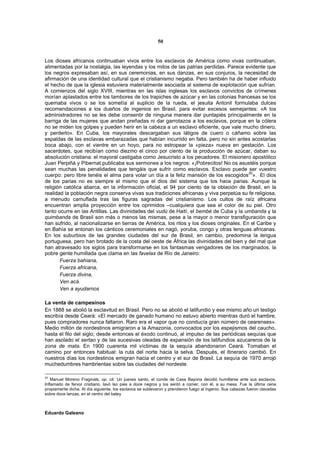 50


Los dioses africanos continuaban vivos entre los esclavos de América como vivas continuaban,
alimentadas por la nostalgia, las leyendas y los mitos de las patrias perdidas. Parece evidente que
los negros expresaban así, en sus ceremonias, en sus danzas, en sus conjuros, la necesidad de
afirmación de una identidad cultural que el cristianismo negaba. Pero también ha de haber influido
el hecho de que la iglesia estuviera materialmente asociada al sistema de explotación que sufrían.
A comienzos del siglo XVIII, mientras en las islas inglesas los esclavos convictos de crímenes
morían aplastados entre los tambores de los trapiches de azúcar y en las colonias francesas se los
quemaba vivos o se los sometía al suplicio de la rueda, el jesuita Antonil formulaba dulces
recomendaciones a los dueños de ingenios en Brasil, para evitar excesos semejantes: «A los
administradores no se les debe consentir de ninguna manera dar puntapiés principalmente en la
barriga de las mujeres que andan preñadas ni dar garrotazos a los esclavos, porque en la cólera
no se miden los golpes y pueden herir en la cabeza a un esclavo eficiente, que vale mucho dinero,
y perderlo». En Cuba, los mayorales descargaban sus látigos de cuero o cáñamo sobre las
espaldas de las esclavas embarazadas que habían incurrido en falta, pero no sin antes acostarlas
boca abajo, con el vientre en un hoyo, para no estropear la «pieza» nueva en gestación. Los
sacerdotes, que recibían como diezmo el cinco por ciento de la producción de azúcar, daban su
absolución cristiana: el mayoral castigaba como Jesucristo a los pecadores. El misionero apostólico
Juan Perpiñá y Pibernat publicaba sus sermones a los negros: «¡Pobrecitos! No os asustéis porque
sean muchas las penalidades que tengáis que sufrir como esclavos. Esclavo puede ser vuestro
cuerpo: pero libre tenéis el alma para volar un día a la feliz mansión de los escogidos 20». El dios
de los parias no es siempre el mismo que el dios del sistema que los hace parias. Aunque la
religión católica abarca, en la información oficial, el 94 por ciento de la oblación de Brasil, en la
realidad la población negra conserva vivas sus tradiciones africanas y viva perpetúa su fe religiosa,
a menudo camuflada tras las figuras sagradas del cristianismo. Los cultos de raíz africana
encuentran amplia proyección entre los oprimidos –cualquiera que sea el color de su piel. Otro
tanto ocurre en las Antillas. Las divinidades del vudú de Haití, el bembé de Cuba y la umbanda y la
quimbanda de Brasil son más o menos las mismas, pese a la mayor o menor transfiguración que
han sufrido, al nacionalizarse en tierras de América, los ritos y los dioses originales. En el Caribe y
en Bahía se entonan los cánticos ceremoniales en nagó, yoruba, congo y otras lenguas africanas.
En los suburbios de las grandes ciudades del sur de Brasil, en cambio, predomina la lengua
portuguesa, pero han brotado de la costa del oeste de África las divinidades del bien y del mal que
han atravesado los siglos para transformarse en los fantasmas vengadores de los marginados, la
pobre gente humillada que clama en las favelas de Río de Janeiro:
       Fuerza bahiana,
       Fuerza africana,
       Fuerza divina,
       Ven acá.
       Ven a ayudarnos

La venta de campesinos
En 1888 se abolió la esclavitud en Brasil. Pero no se abolió el latifundio y ese mismo año un testigo
escribía desde Ceará: «El mercado de ganado humano no estuvo abierto mientras duró el hambre,
pues compradores nunca faltaron. Raro era el vapor que no conducía gran número de cearenses».
Medio millón de nordestinos emigraron a la Amazonia, convocados por los espejismos del caucho,
hasta el filo del siglo; desde entonces el éxodo continuó, al impulso de las periódicas sequías que
han asolado el sertao y de las sucesivas oleadas de expansión de los latifundios azucareros de la
zona de mata. En 1900 cuarenta mil víctimas de la sequía abandonaron Ceará. Tomaban el
camino por entonces habitual: la ruta del norte hacia la selva. Después, el itinerario cambió. En
nuestros días los nordestinos emigran hacia el centro y el sur de Brasil. La sequía de 1970 arrojó
muchedumbres hambrientas sobre las ciudades del nordeste.

20
   Manuel Moreno Fraginals, op. cit. Un jueves santo, el conde de Casa Bayona decidió humillarse ante sus esclavos.
Inflamado de fervor cristiano, lavó lso pies a doce negros y los sentó a comer, con él, a su mesa. Fue la última cena
propiamente dicha. Al día siguiente, los esclavos se sublevaron y prendieron fuego al ingenio. Sus cabezas fueron clavadas
sobre doce lanzas, en el centro del batey



Eduardo Galeano
 