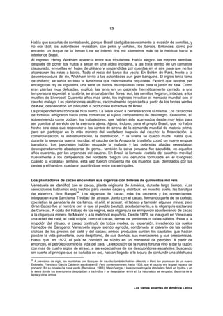 53



Había que sacarlas de contrabando, porque Brasil castigaba severamente la evasión de semillas, y
no era fácil; las autoridades revisaban, con pelos y señales, los barcos. Entonces, como por
encanto, un buque de la Inman Line se internó dos mil kilómetros más de lo habitual hacia el
interior de Brasil.
Al regreso, Henry Wickham aparecía entre sus tripulantes. Había elegido las mejores semillas,
después de poner los frutos a secar en una aldea indígena, y las traía dentro de un camarote
clausurado, envueltas en hojas de plátano y suspendidas por cuerdas en el aire para que no las
alcanzaran las ratas a bordo. Todo el resto del barco iba vacío. En Belém do Pará, frente a la
desembocadura del río, Wickham invitó a las autoridades aun gran banquete. El inglés tenía fama
de chiflado; se sabía en toda la Amazonia que coleccionaba orquídeas. Explicó que llevaba, por
encargo del rey de Inglaterra, una serie de bulbos de orquídeas raras para el jardín de Kew. Como
eran plantas muy delicadas, explicó, las tenía en un gabinete herméticamente cerrado, a una
temperatura especial: si lo abría, se arruinaban las flores. Así, las semillas llegaron, intactas, a los
muelles de Liverpool. Cuarenta años más tarde, los ingleses invadían el mercado mundial con el
caucho malayo. Las plantaciones asiáticas, racionalmente organizada a partir de los brotes verdes
de Kew, desbancaron sin dificultad la producción extractiva de Brasil.
La prosperidad amazónica se hizo humo. La selva volvió a cerrarse sobre sí misma. Los cazadores
de fortunas emigraron hacia otras comarcas; el lujoso campamento de desintegró. Quedaron, sí,
sobreviviendo como podían, los trabajadores, que habían sido acarreados desde muy lejos para
ser puestos al servicio de la aventura ajena. Ajena, incluso, para el propio Brasil, que no había
hecho otra cosa que responder a los cantos de sirena de la demanda mundial de materia prima,
pero sin participar en lo más mínimo del verdadero negocio del caucho: la financiación, la
comercialización, la industrialización, la distribución. Y la sirena se quedó muda. Hasta que,
durante la segunda guerra mundial, el caucho de la Amazonia brasileña cobró un nuevo empuje
transitorio. Los japoneses habían ocupado la malasia y las potencias aliadas necesitaban
desesperadamente abastecerse de goma.. también la selva peruana fue sacudida, en aquellos
años cuarenta, por las urgencias del caucho. En Brasil la llamada «batalla del caucho» movilizó
nuevamente a los campesinos del nordeste. Según una denuncia formulada en el Congreso
cuando la «batalla» terminó, esta vez fueron cincuenta mil los muertos que, derrotados por las
pestes y el hambre, quedaron pudriéndose entre los seringales.



Los plantadores de cacao encendían sus cigarros con billetes de quinientos mil reis.
Venezuela se identificó con el cacao, planta originaria de América, durante largo tiempo. «Los
venezolanos habíamos sido hechos para vender cacao y distribuir, en nuestro suelo, las baratijas
                             24
del exterior», dice Rangel . Los oligarcas del cacao, más los usureros y los comerciantes,
integraban «una Santísima Trinidad del atraso». Junto con el cacao, formando parte de su cortejo,
coexistían la ganadería de los llanos, el añil, el azúcar, el tabaco y también algunas minas; pero
Gran Cacao fue el nombre con el que el pueblo bautizó, acertadamente, a la oligarquía esclavista
de Caracas. A costa del trabajo de los negros, esta oligarquía se enriqueció abasteciendo de cacao
a la oligarquía minera de México y a la metrópoli española. Desde 1873, se inauguró en Venezuela
una edad del café; el café exigía, como el cacao, tierras de vertientes o valles cálidos. Pese a la
irrupción del intruso, el cacao continuó, de todos modos, su expansión, invadiendo los suelos
húmedos de Carúpano. Venezuela siguió siendo agrícola, condenada al calvario de las caídas
cíclicas de los precios del café y del cacao; ambos productos surtían los capitales que hacían
posible la vida parasitaria, puro despilfarro, de sus dueños, sus mercaderes y sus prestamistas.
Hasta que, en 1922, el país se convirtió de súbito en un manantial de petróleo. A partir de
entonces, el petróleo dominó la vida del país. La explosión de la nueva fortuna vino a dar la razón,
con más de cuatro siglos de atraso, a las expectativas de los descubridores españoles: buscando
sin suerte al príncipe que se bañaba en oro, habían llegado a la locura de confundir una aldehuela
24
   A principios de siglo, las montañas con bosques de caucho también habían ofrecido a Perú las promesas de un nuevo
Eldorado. Francisco García Calderón escribía en El Perú contemporáneo, hacia 1908, que el caucho era la gran riqueza del
porvenir. En su novela La casa verde (Barcelona, 1966), Mario Vargas Llosa reconstruye la atmósfera febril en Iquitos y en
la selva donde los aventureros despojaban a los indios y se despojaban entre sí. La naturaleza se vengaba; disponía de la
lepra y otras armas



                                                                             Las venas abiertas de América Latina
 