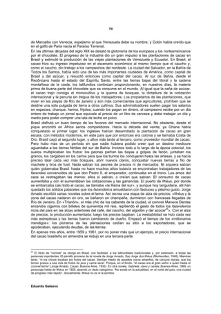 54


de Marcaibo con Venecia, espejismo al que Venezuela debe su nombre; y Colón había creído que
en el golfo de Paria nacía el Paraíso Terrenal.
En las últimas décadas del siglo XIX se desató la glotonería de los europeos y los norteamericanos
por el chocolate. El progreso de la industria dio un gran impulso a las plantaciones de cacao en
Brasil y estimuló la producción de las viejas plantaciones de Venezuela y Ecuador. En Brasil, el
cacao hizo su ingreso impetuoso en el escenario económico al mismo tiempo que el caucho y,
como el caucho, dio trabajo a los campesinos del nordeste. La ciudad del Salvador, en la Bahía de
Todos los Santos, había sido una de las más importantes ciudades de América, como capital de
Brasil y del azúcar, y resucitó entonces como capital del cacao. Al sur de Bahía, desde el
Recôncavo hasta el estado del Espíritu Santo, entre las tierras bajas del litoral y la cadena
montañosa de la costa, los latifundios continúan proporcionando, en nuestros días, la materia
prima de buena parte del chocolate que se consume en el mundo. Al igual que la caña de azúcar,
el cacao trajo consigo el monocultivo y la quema de bosques, la dictadura de la cotización
internacional y la penuria sin tregua de los trabajadores. Los propietarios de las plantaciones, que
viven en las playas de Río de Janeiro y son más comerciantes que agricultores, prohíben que se
destine una sola pulgada de tierra a otros cultivos. Sus administradores suelen pagar los salarios
en especies, charque, harina, frijoles; cuando los pagan en dinero, el campesino recibe por un día
entero de trabajo un jornal que equivale al precio de un litro de cerveza y debe trabajar un día y
medio para poder comprar una lata de leche en polvo.
Brasil disfrutó un buen tiempo de los favores del mercado internacional. No obstante, desde el
pique encontró en África serios competidores. Hacia la década del veinte, ya Ghana había
conquistado el primer lugar: los ingleses habían desarrollado la plantación de cacao en gran
escala, con métodos modernos, en este país que por entonces era colonia y se llamaba Costa de
Oro. Brasil cayó al segundo lugar, y años más tarde al tercero, como proveedor mundial de cacao.
Pero hubo más de un período en que nadie hubiera podido creer que un destino mediocre
aguardaba a las tierras fértiles del sur de Bahía. Invictos todo a lo largo de la época colonial, los
suelos multiplicaban los frutos: los peones partían las bayas a golpes de facón, juntaban los
granos, los cargaban en los carros para que los burros los condujeran hasta las artesas, y se hacía
preciso talar cada vez más bosques, abrir nuevos claros, conquistar nuevas tierras a filo de
machete y tiros de fusil. Nada sabían los peones de precios ni de mercados. Ni siquiera sabían
quién gobernaba Brasil: hasta no hace muchos años todavía se encontraban trabajadores de las
fazendas convencidos de que don Pedro II, el emperador, continuaba en el trono. Los amos del
caos se restregaban las manos: ellos sí sabían, o creían que sabían. El consumo de cacao
aumentaba y con él aumentaban las cotizaciones y las ganancias. El puerto de Ilhéus, por donde
se embarcaba casi todo el cacao, se llamaba «la Reina del sur», y aunque hoy languidece, allí han
quedado los sólidos palacetes que los fazendeiros amueblaron con fastuoso y pésimo gusto. Jorge
Amado escribió varias novelas sobre el tema. Así recrea una etapa de alza de precios: «Ilhéus y la
zona del cacao nadaron en oro, se bañaron en champaña, durmieron con francesas llegadas de
Río de Janeiro. En «Trianón», el más chic de los cabarets de la ciudad, el coronel Maneca Dantas
encendía cigarros con billetes de quinientos mil reis, repitiendo el gesto de todos los fazendeiros
                                                                                     25
ricos del país en las alzas anteriores del café, del caucho, del algodón y del azúcar ». Con el alza
de precios, la producción aumentada; luego los precios bajaban. La inestabilidad se hizo cada vez
más estrepitosa y las tierras fueron cambiando de dueño. Empezó el tiempo de los «millonarios
mendigos»: los pioneros de las plantaciones cedían su sitio a los exportadores, que se
apoderaban, ejecutando deudas, de las tierras.
En apenas tres años, entre 1959 y 1961, por no poner más que un ejemplo, el precio internacional
del cacao brasileño en almendra se redujo en una tercera parte.



25
   El título de “coronel” se otorga en Brasil, con facilidad, a los latifundistas tradicionales y, por extensión, a todas las
personas importantes. El párrafo proviene de la novela de Jorge Amado, Sao Jorge dos Ilhéus (Montevideo, 1946). Mientras
tanto, “ni los chicos tocaban los frutos del cacao. Sentían miedo de aquellos cocos amarillos, de carozos dulces, que los
tenían presos a esa vida de frutos de jaca y carne seca”. Porque, en el fondo, “el cacao era el gran señor a quien hasta el
coronel temía” (Jorge Amado, Cacao, Buenos Aires, 1935). En otra novela, Gabriela, clavo y canela, Buenos Aires, 1969, un
personaje habla de Ilhéus en 1925, alzando un dedo categórico: “No existe en la actualidad, en el norte del país, una ciudad
de progreso más rápido”. Actualmente, Ilhéus no es ni la sombra.



Eduardo Galeano
 