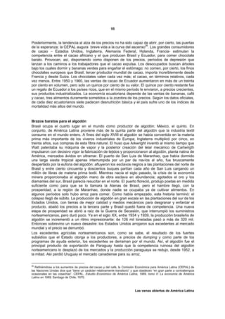 55



Posteriormente, la tendencia al alza de los precios no ha sido capaz de abrir, por cierto, las puertas
de la esperanza; la CEPAL augura breve vida a la curva del ascenso26. Los grandes consumidores
de cacao – Estados Unidos, Inglaterra, Alemania Federal, Holanda, Francia- estimulan la
competencia entre el cacao africano y el que producen Brasil y Ecuador, para comer chocolate
barato. Provocan, así, disponiendo como disponen de los precios, períodos de depresión que
lanzan a los caminos a los trabajadores que el cacao expulsa. Los desocupados buscan árboles
bajo los cuales dormir y bananas verdes para engañar el estómago: no comen, por cierto, los finos
chocolates europeos que Brasil, tercer productor mundial de cacao, importa increíblemente desde
Francia y desde Suiza. Los chocolates valen cada vez más; el cacao, en términos relativos, cada
vez menos. Entre 1950 y 1960, las ventas de cacao de Ecuador aumentaron en más de un treinta
por ciento en volumen, pero solo un quince por ciento de su valor. El quince por ciento restante fue
un regalo de Ecuador a los países ricos, que en el mismo período le enviaron, a precios crecientes,
sus productos industrializados. La economía ecuatoriana depende de las ventas de bananas, café
y cacao, tres alimentos duramente sometidos a la zozobra de los precios. Según los datos oficiales,
de cada diez ecuatorianos siete padecen desnutrición básica y el país sufre uno de los índices de
mortalidad más altos del mundo.



Brazos baratos para el algodón
Brasil ocupa el cuarto lugar en el mundo como productor de algodón; México, el quinto. En
conjunto, de América Latina proviene más de la quinta parte del algodón que la industria textil
consume en el mundo entero. A fines del siglo XVIII el algodón se había convertido en la materia
prima más importante de los viveros industriales de Europa; Inglaterra multiplicó por cinco, en
treinta años, sus compras de esta fibra natural. El huso que Arkwright inventó al mismo tiempo que
Watt patentaba su máquina de vapor y la posterior creación del telar mecánico de Cartwrigth
impulsaron con decisivo vigor la fabricación de tejidos y proporcionaron al algodón, planta nativa de
América, mercados ávidos en ultramar. El puerto de San Luis de Maranhao, que había dormido
una larga siesta tropical apenas interrumpida por un par de navíos al año, fue bruscamente
despertado por la euforia del algodón: afluyeron los esclavos negros a las plantaciones del norte de
Brasil y entre ciento cincuenta y doscientos buques partían cada año de San Luis cargando un
millón de libras de materia prima textil. Mientras nacía el siglo pasado, la crisis de la economía
minera proporcionaba al algodón mano de obra esclava en abundancia; agotados el oro y los
diamantes del sur, Brasil parecía resucitar en el norte. El puerto floreció, produjo poetas en medida
suficiente como para que se lo llamara la Atenas de Brasil, pero el hambre llegó, con la
prosperidad, a la región de Maranhao, donde nadie se ocupaba ya de cultivar alimentos. En
algunos períodos solo hubo arroz para comer. Como había empezado, esta historia terminó: el
colapso llegó de súbito. La producción de algodón en gran escala en las plantaciones del sur de los
Estados Unidos, con tierras de mejor calidad y medios mecánicos para desgranar y enfardar el
producto, abatió los precios a la tercera parte y Brasil quedó fuera de competencia. Una nueva
etapa de prosperidad se abrió a raíz de la Guerra de Secesión, que interrumpió los suministros
norteamericanos, pero duró poco. Ya en el siglo XX, entre 1934 y 1939, la producción brasileña de
algodón se incrementó a un ritmo impresionante: de 126 mil toneladas pasó a más de 320 mil.
Entonces sobrevino un nuevo desastre: los Estados Unidos arrojaron sus excedentes al mercado
mundial y el precio se derrumbó.
Los excedentes agrícolas norteamericanos son, como se sabe, el resultado de los fuertes
subsidios que el Estado otorga a los productores, a precios de dumping y como parte de los
programas de ayuda exterior, los excedentes se derraman por el mundo. Así, el algodón fue el
principal producto de exportación de Paraguay hasta que la competencia ruinosa del algodón
norteamericano lo desplazó de los mercados y la producción paraguaya se redujo, desde 1952, a
la mitad. Así perdió Uruguay el mercado canadiense para su arroz.


26
   Refiriémdose a los aumentos de precios del cacao y del café, la Comisión Económica para América Latina (CEPAL) de
las Naciones Unidas dice que “tiene un carácter relativamente transitorio” y que obedecen “en gran parte a contratiempos
ocasionales en las cosechas”. CEPAL, Estudio Económico de América Latina, 1969, tomo II: La economía de América
Latina en 1969, Santiago de Chile, 1970.



                                                                            Las venas abiertas de América Latina
 