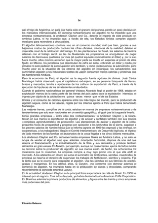 56


Así el trigo de Argentina, un país que había sido el granero del planeta, perdió un peso decisivo en
los mercados internacionales. El dumping norteamericano del algodón no ha impedido que una
empresa norteamericana, la Anderson Clayton and Co., detente el imperio de este producto en
América Latina, ni ha impedido que, a través de ella, los Estados Unidos compren algodón
mexicano para revenderlo a otros países.
El algodón latinoamericano continúa vivo en el comercio mundial, mal que bien, gracias a sus
bajísimos costos de producción. Incluso las cifras oficiales, máscaras de la realidad, delatan el
miserable nivel de la retribución del trabajo. En las plantaciones de Brasil, los salarios de hambre
alternan con el trabajo servil; en las de Guatemala los propietarios se enorgullecen de pagar
salarios de diecinueve quetzales por mes (el quetzal equivale nominalmente al dólar) y, por si eso
fuera mucho, ellos mismos advierten que la mayor parte se liquida en especies al precio de ellos
fijado; en México, los jornaleros que deambulan de zafra en zafra cobrando un dólar y medio por
jornada no solo padecen la subocupación sino también, y como consecuencia, la subnutrición, pero
mucho peor es la situación de los obreros del algodón en Nicaragua; los salvadoreños que
suministran algodón a los industriales textiles de Japón consumen menos calorías y proteínas que
los hambrientos hindúes.
Para la economía de Perú, el algodón es la segunda fuente agrícola de divisas. José Carlos
Mariátegui había observado que el capitalismo extranjero, en su perenne búsqueda de tierras,
brazos y mercados, tendía a apoderarse de los cultivos de exportación de Perú, a través de la
ejecución de hipotecas de los terratenientes endeudados.
Cuando el gobierno nacionalistas del general Velasco Alvarado llegó al poder de 1968, estaba en
explotación menos de la sexta parte de las tierras del país aptas para la explotación intensiva, el
ingreso per cápita de la población era quince veces menor que el de los Estados
Unidos y el consumo de calorías aparecía entre los más bajos del mundo, pero la producción de
algodón seguía, como la del azúcar, regida por los criterios ajenos a Perú que había denunciado
Mariátegui.
Las mejores tierras, campiñas de la costa, estaban en manos de empresas norteamericanas o de
terratenientes que solo eran nacionales en un sentido geográfico, al igual que la burguesía limeña.
Cinco grandes empresas – entre ellas dos norteamericanas: la Anderson Clayton y la Grace-
tenían en sus manos la exportación de algodón y de azúcar y contaban también con sus propios
«complejos agroindustriales» de producción. Las plantaciones de azúcar y algodón de la costa,
presuntos focos de prosperidad y progreso por oposición a los latifundios de la sierra, pagaban a
los peones salarios de hambre hasta que la reforma agraria de 1969 las expropió y las entregó, en
cooperativas, a los trabajadores. Según el Comité Interamericano de Desarrollo Agrícola, el ingreso
de cada miembro de las familias de asalariados de la costa llegaba a los cinco dólares mensuales.
Los Anderson Clayton and Co. conserva treinta empresas filiales en América Latina, y no solo se
ocupa de vender el algodón sino que, además, monopolio horizontal, dispone de una red que
abarca el financiamiento y la industrialización de la fibra y sus derivados y produce también
alimentos en gran escala. En México, por ejemplo, aunque no posee tierras, ejerce de todos modos
su dominio sobre la producción de algodón; en sus manos están, de hecho, los ochocientos mil
mexicanos que lo cosechan. La empresa compra a muy bajo precio con el que ella abrE el
mercado. A los adelantos en dinero se suma el suministro de fertilizantes, semillas, insecticidas; la
empresa se reserva el derecho de supervisar los trabajos de fertilización, siembra y cosecha. Fija
la tarifa que se le ocurre para despepitar el algodón. Usa las semillas en sus fábricas de aceites,
grasas y margarinas. En los últimos años, la Clayton, «no conforme con dominar además el
comercio de algodón, ha irrumpido hasta en la producción de dulces y chocolates, comprando
recientemente la conocida empresa Luxus».
En la actualidad, Anderson Clayton es la principal firma exportadora de café de Brasil. En 1950 se
interesó por el negocio. Tres años después, ya había destronado a la American Coffe Corporation.
En Brasil es además la primera productora de alimentos, y figura entre las treinta y cinco empresas
más poderosas del país.




Eduardo Galeano
 