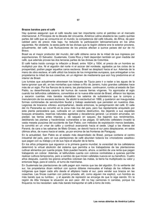 57



Brazos baratos para el café
Hay quienes aseguran que el café resulta casi tan importante como el petróleo en el mercado
internacional. A Principios de la década del cincuenta, América Latina abastecía las cuatro quintas
partes del café que se consumía en el mundo; la competencia del café robusta, de África, de peor
calidad pero de precio más bajo, ha reducido la participación latinoamericana en los años
siguientes. No obstante, la sexta parte de las divisas que la región obtiene ene le exterior proviene,
actualmente, del café. Las fluctuaciones de los precios afectan a quince países del sur de río
Bravo.
Brasil es el mayor productor del mundo; del café obtiene cerca de la mitad de sus ingresos por
exportaciones. El Salvador, Guatemala, Costa Rica y Haití dependen también en gran medida del
café, que además provee las dos terceras partes de las divisas de Colombia.
El café había traído consigo la inflación a Brasil; entre 1824 y 1854, el precio de un hombre se
multiplicó por dos. Ni el algodón del norte ni el azúcar del nordeste, agotados ya los ciclos de la
prosperidad, podían pagar aquellos caros esclavos. Brasil se desplazó hacia el sur. Además de la
mano de obra esclava, el café utilizó los brazos de los inmigrantes europeos, que entregaban a los
propietarios la mitad de sus cosechas, en un régimen de medianería que aún hoy predomina en el
interior de Brasil.
Los turistas que actualmente atraviesan los bosques de Tijuca para ir a nadar a las aguas de la
barra ignoran que allí, en las montañas que rodean a Río de Janeiro, hubo grandes cafetales hace
más de un siglo. Por los flancos de la sierra, las plantaciones continuaron, rumbo al estado de San
Pablo, su desenfrenada cacería del humus de nuevas tierras vírgenes. Ya agonizaba el siglo
cuando los latifundios cafetaleros, convertidos en la nueva élite social de Brasil, afiliaron los lápices
y sacaron cuentas: más baratos resultaban los salarios de subsistencia que la compra y
manutención de los escasos esclavos. Se abolió la esclavitud en 1888, y quedaron así inauguradas
formas combinadas de servidumbre feudal y trabajo asalariado que persisten en nuestros días.
Legiones de braceros «libres» acompañarían, desde entonces, la peregrinación del café. El valle
del río Paranaíba se convirtió en la zona más rica del país, pero fue rápidamente aniquilado por
esta planta perecedera que, cultivada en un sistema destructivo, iba dejando a sus espaldas
bosques arrasados, reservas naturales agotadas y decadencia general. La erosión arruinaba, sin
piedad, las tierras antes intactas y, de saqueo en saqueo, iba bajando sus rendimientos,
debilitando las plantas y haciéndolas vulnerables a las plagas. El latifundio cefetalero invadió la
vasta meseta purpúrea del occidente de San Pablo; con métodos de explotación menos bestiales,
la convirtió en un «mar de café» y continuó avanzando hacia el oeste. Llegó a las riberas del
Paraná; de cara a las sabanas de Mato Grosso, se desvió hacia el sur para desplazarse, en estos
últimos años, de nuevo hacia el oeste, ya por encima de las fronteras de Paraguay.
En la actualidad, San Pablo es el estado más desarrollado de Brasil, porque contiene el centro
industrial del país, pero en sus plantaciones de café abundan todavía los «moradores vasallos»
que pagan con su trabajo y el de sus hijos el alquiler de la tierra.
En los años prósperos que siguieron a la primera guerra mundial, la voracidad de los cafetaleros
determinó la virtual abolición del sistema que permitía a los trabajadores de las plantaciones
cultivar alimentos por cuenta propia. Solo pueden hacerlo, ahora, a cambio de una renta que pagan
trabajando sin cobrar. Además, el latifundista cuenta con colonos contratistas a quienes permite
realizar cultivos temporarios, pero a cambio de que inicien cafetales nuevos en su beneficio. Cuatro
años después, cuando los granos amarillos colorean las matas, la tierra ha multiplicado su valor y
entonces llega, para el colono, el turno de marcharse.
En Guatemala las plantaciones de café pagan aún menos que las del algodón. En la vertiente del
sur, los propietarios dicen retribuir con quince dólares mensuales el trabajo de los millares de
indígenas que bajan cada año desde el altiplano hasta el sur, para vender sus brazos en las
cosechas. Las fincas cuentan con policía privada; allí, como alguien me explicó, «un hombre es
más barato que su tumba»; y el aparato de represión se encarga de que lo siga siendo. En la
región de Alta Verapaz la situación es aún peor. Allí no hay camiones ni carretas, porque los
finqueros no los necesitan: sale más barato transportar el café a lomo de indio.




                                                                  Las venas abiertas de América Latina
 