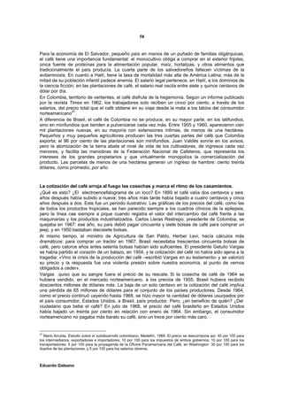 58


Para la economía de El Salvador, pequeño país en manos de un puñado de familias oligárquicas,
el café tiene una importancia fundamental: el monocultivo obliga a comprar en el exterior frijoles,
única fuente de proteínas para la alimentación popular, maíz, hortalizas, y otros alimentos que
tradicionalmente el país producía. La cuarta parte de los salvadoreños fallecen víctimas de la
avitaminosis. En cuanto a Haití, tiene la tasa de mortalidad más alta de América Latina; más de la
mitad de su población infantil padece anemia. El salario legal pertenece, en Haití, a los dominios de
la ciencia ficción; en las plantaciones de café, el salario real oscila entre siete y quince centavos de
dólar por día.
En Colombia, territorio de vertientes, el café disfruta de la hegemonía. Según un informe publicado
por la revista Times en 1962, los trabajadores solo reciben un cinco por ciento, a través de los
salarios, del precio total que el café obtiene en su viaje desde la mata a los labios del consumidor
norteamericano27.
A diferencia de Brasil, el café de Colombia no se produce, en su mayor parte, en los latifundios,
sino en minifundios que tienden a pulverizarse cada vez más. Entre 1955 y 1960, aparecieron cien
mil plantaciones nuevas, en su mayoría con extensiones ínfimas, de menos de una hectárea.
Pequeños y muy pequeños agricultores producen las tres cuartas partes del café que Colombia
exporta; el 96 por ciento de las plantaciones son minifundios. Juan Valdés sonríe en los avisos,
pero la atomización de la tierra abate el nivel de vida de los cultivadores, de ingresos cada vez
menores, y facilita las maniobras de la Federación Nacional de Cafeteros, que representa los
intereses de los grandes propietarios y que virtualmente monopoliza la comercialización del
producto. Las parcelas de menos de una hectárea generan un ingreso de hambre: ciento treinta
dólares, como promedio, por año.



La cotización del café arroja al fuego las cosechas y marca el ritmo de los casamientos.
¿Qué es esto? ¿El electroencefalograma de un loco? En 1889 el café valía dos centavos y seis
años después había subido a nueve; tres años más tarde había bajado a cuatro centavos y cinco
años después a dos. Este fue un período ilustrativo. Las gráficas de los precios del café, como las
de todos los productos tropicales, se han parecido siempre a los cuadros clínicos de la epilepsia,
pero la línea cae siempre a pique cuando registra el valor del intercambio del café frente a las
maquinarias y los productos industrializados. Carlos Lleras Restrepo, presidente de Colombia, se
quejaba en 1967: ese año, su país debió pagar cincuenta y siete bolsas de café para comprar un
jeep, y en 1950 bastaban diecisiete bolsas.
Al mismo tiempo, el ministro de Agricultura de San Pablo, Herber Levi, hacía cálculos más
dramáticos: para comprar un tractor en 1967, Brasil necesitaba trescientas cincuenta bolsas de
café, pero catorce años antes setenta bolsas habían sido suficientes. El presidente Getulio Vargas
se había partido el corazón de un balazo, en 1954, y la cotización del café no había sido ajena a la
tragedia: «Vino la crisis de la producción del café –escribió Vargas en su testamento- y se valorizó
su precio y la respuesta fue una violenta presión sobre nuestra economía, al punto de vernos
obligados a ceder».
Vargas quiso que su sangre fuera el precio de su rescate. Si la cosecha de café de 1964 se
hubiera vendido, en el mercado norteamericano, a los precios de 1955, Brasil hubiera recibido
doscientos millones de dólares más. La baja de un solo centavo en la cotización del café implica
una pérdida de 65 millones de dólares para el conjunto de los países productores. Desde 1964,
como el precio continuó cayendo hasta 1968, se hizo mayor la cantidad de dólares usurpados por
el país consumidor, Estados Unidos, a Brasil, país productor. Pero, ¿en beneficio de quién? ¿Del
ciudadano que bebe el café? En julio de 1968, el precio del café brasileño en Estados Unidos
había bajado un treinta por ciento en relación con enero de 1964. Sin embargo, el consumidor
norteamericano no pagaba más barato su café, sino un trece por ciento más caro.


27
   Mario Arrubla, Estudio sobre el subdesarrollo colombiano, Medellín, 1969. El precio se descompone así: 40 por 100 para
los intermediarios, exportadores e importadores; 10 por 100 para los impuestos de ambos gobiernos; 10 por 100 para los
transportadores; 5 por 100 para la propaganda de la Oficina Panamericana del Café, en Washington: 30 por 100 para los
dueños de las plantaciones, y 5 por 100 para los salarios obreros.



Eduardo Galeano
 