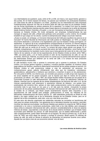 59



Los intermediarios se quedaron, pues, entre el 64 y el 68, con trece y con aquel treinta: ganaron a
dos puntas. En el mismo espacio de tiempo, los precios que recibieron los productores brasileños
por cada bolsa de café se redujeron a la mitad. ¿Quiénes son los intermediar ios? Seis empresas
norteamericanas disponen de más de la tercera parte del café que entra en los Estados Unidos:
son las firmas dominantes en ambos extremos de la operación. La United Fruit (que ha pasado
allanarse United Brands mientras escribo estas líneas) ejerce el monopolio de la venta de bananas
desde América Central, Colombia y Ecuador, y a la vez monopoliza la importación y distribución de
bananas en Estados Unidos. De modo semejante, son empresas norteamericanas las que
manejan el negocio del café, y Brasil solo participa como proveedor y como víctima. Es el estado
brasileño el que carga con los stocks, cuando la sobreproducción obliga a acumular reservas.
¿Acaso no existe, sin embargo, un Convenio Internacional del Café para equilibrar los preci os en el
mercado? El Centro Mundial de Información del Café publicó en Washington, en 1970, un amplio
documento destinado a convencer a los legisladores para que los Estados Unidos prorrogaran, en
septiembre, la vigencia de la ley complementaria correspondiente al convenio. El informe asegura
que el convenio ha beneficiado en primer lugar a los Estados Unidos, consumidores de más de la
mitad del café que se vende en el mundo. La compra del grano sigue siendo una ganga. En el
mercado norteamericano, el irrisorio aumento del precio del café (en beneficio, como hemos visto,
de los intermediarios) ha resultado mucho menor que el alza general del costo de la vida y del nivel
interno de los salarios; el valor de las exportaciones de los Estados Unidos se elevó, entre 1960 y
1969, una sexta parte, y en el mismo período el valor de las importaciones de café, en vez de
aumentar, disminuyó. Además, es preciso tener en cuenta que los países latinoamericanos aplican
las deterioradas divisas que obtienen por la venta del café, a la compra de esos productos
norteamericanos encarecidos.
El café beneficia mucho más a quienes lo consumen que a quienes lo producen. En Estados
Unidos y en Europa genera ingresos y empleos y moviliza grandes capitales; en América Latina
paga salarios de hambre y acentúa la deformación económica de los países puestos al servicio. En
Estados Unidos el café proporciona trabajo a más de seiscientas mil personas: los
norteamericanos ganan salarios infinitamente más altos que los brasileños, colombianos,
guatemaltecos, salvadoreños o haitianos que siembran y cosechan el grano en las plantaciones.
Por otra parte la CEPAL nos informa que, por increíble que parezca, el café arroja más riquezas en
las arcas estatales de los países europeos, que la riqueza que deja en manos de los países
productores. En efecto, «en 1960 y 1961, las cargas fiscales totales impuestas por los países de la
Comunidad Europea al café latinoamericano ascendieron a cerca de setecientos millones de
dólares, mientras que los ingresos de los países abastecedores (en términos del valor f.o.b. de las
mismas exportaciones) solo alcanzaron a seiscientos millones de dólares». Los países ricos,
predicadores del comercio libre, aplican el más rígido proteccionismo contra los países pobres:
convierten todo lo que tocan en oro para sí y en lata para los demás –incluyendo la propia
producción de los países subdesarrollados. El mercado internacional del café copia de tal manera
el modelo de un embudo, que Brasil aceptó recientemente imponer altos impuestos a sus
exportaciones de café soluble para proteger, proteccionismo al revés, los intereses de los
fabricantes norteamericanos del mismo artículo. El café instantáneo producido en Brasil es más
barato y de mejor calidad que el de la floreciente industria de los Estados Unidos, pero en el
régimen de la libre competencia, está visto, unos son más libres que otros.
En este reino del absurdo organizado las catástrofes naturales se convierten en bendiciones del
cielo para los países productores. Las agresiones de la naturaleza levantan los precios y permiten
movilizar las reservas acumuladas. Las feroces heladas que asolaron la cosecha de 1969 en Brasil
condenaron a la ruina a numerosos productores, sobre todo a los más débiles, pero empujaron
hacia arriba la cotización internacional del café y aliviaron considerablemente el stock de sesenta
millones de bolsas –equivalentes a dos tercios de la deuda externa de Brasil- que el Estado había
acumulado para defender los precios. El café almacenado, que se estaba deteriorando y perdía
valor progresivamente, podía haber terminado en la hoguera. No sería la primera vez. A raíz de la
crisis de 1929, que echó abajo los precios y contrajo el consumo, Brasil quemó 78 millones de
bolsas de café: así ardió en llamas el esfuerzo de doscientas mil personas durante cinco zafras.
Aquella fue una típica crisis de una economía colonial: vino de fuera.




                                                               Las venas abiertas de América Latina
 