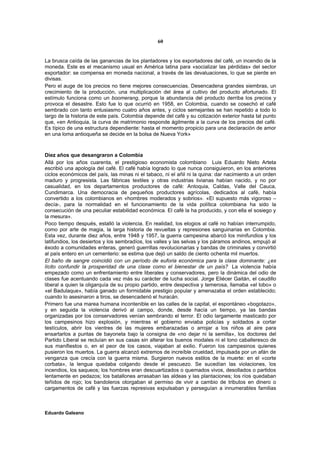 60


La brusca caída de las ganancias de los plantadores y los exportadores del café, un incendio de la
moneda. Este es el mecanismo usual en América latina para «socializar las pérdidas» del sector
exportador: se compensa en moneda nacional, a través de las devaluaciones, lo que se pierde en
divisas.
Pero el auge de los precios no tiene mejores consecuencias. Desencadena grandes siembras, un
crecimiento de la producción, una multiplicación del área al cultivo del producto afortunado. El
estímulo funciona como un boomerang, porque la abundancia del producto derriba los precios y
provoca el desastre. Esto fue lo que ocurrió en 1958, en Colombia, cuando se cosechó el café
sembrado con tanto entusiasmo cuatro años antes, y ciclos semejantes se han repetido a todo lo
largo de la historia de este país. Colombia depende del café y su cotización exterior hasta tal punto
que, «en Antioquia, la curva de matrimonio responde ágilmente a la curva de los precios del café.
Es típico de una estructura dependiente: hasta el momento propicio para una declaración de amor
en una loma antioqueña se decide en la bolsa de Nueva York»



Diez años que desangraron a Colombia
Allá por los años cuarenta, el prestigioso economista colombiano Luis Eduardo Nieto Arteta
escribió una apología del café. El café había logrado lo que nunca consiguieron, en los anteriores
ciclos económicos del país, las minas ni el tabaco, ni el añil ni la quina: dar nacimiento a un orden
maduro y progresista. Las fábricas textiles y otras industrias livianas habían nacido, y no por
casualidad, en los departamentos productores de café: Antoquia, Caldas, Valle del Cauca,
Cundimarca. Una democracia de pequeños productores agrícolas, dedicados al café, había
convertido a los colombianos en «hombres moderados y sobrios». «El supuesto más vigoroso –
decía-, para la normalidad en el funcionamiento de la vida política colombiana ha sido la
consecución de una peculiar estabilidad económica. El café la ha producido, y con ella el sosiego y
la mesura».
Poco tiempo después, estalló la violencia. En realidad, los elogios al café no habían interrumpido,
como por arte de magia, la larga historia de revueltas y represiones sanguinarias en Colombia.
Esta vez, durante diez años, entre 1948 y 1957, la guerra campesina abarcó los minifundios y los
latifundios, los desiertos y los sembradíos, los valles y las selvas y los páramos andinos, empujó al
éxodo a comunidades enteras, generó guerrillas revolucionarias y bandas de criminales y convirtió
al país entero en un cementerio: se estima que dejó un saldo de ciento ochenta mil muertos.
El baño de sangre coincidió con un período de euforia económica para la clase dominante: ¿es
lícito confundir la prosperidad de una clase como el bienestar de un país? La violencia había
empezado como un enfrentamiento entre liberales y conservadores, pero la dinámica del odio de
clases fue acentuando cada vez más su carácter de lucha social. Jorge Eliécer Gaitán, el caudillo
liberal a quien la oligarquía de su propio partido, entre despectiva y temerosa, llamaba «el lobo» o
«el Badulaque», había ganado un formidable prestigio popular y amenazaba el orden establecido;
cuando lo asesinaron a tiros, se desencadenó el huracán.
Primero fue una marea humana incontenible en las calles de la capital, el espontáneo «bogotazo»,
y en seguida la violencia derivó al campo, donde, desde hacía un tiempo, ya las bandas
organizadas por los conservadores venían sembrando el terror. El odio largamente masticado por
los campesinos hizo explosión, y mientras el gobierno enviaba policías y soldados a cortar
testículos, abrir los vientres de las mujeres embarazadas o arrojar a los niños al aire para
ensartarlos a puntas de bayoneta bajo la consigna de «no dejar ni la semilla», los doctores del
Partido Liberal se recluían en sus casas sin alterar los buenos modales ni el tono caballeresco de
sus manifiestos o, en el peor de los casos, viajaban al exilio. Fueron los campesinos quienes
pusieron los muertos. La guerra alcanzó extremos de increíble crueldad, impulsada por un afán de
venganza que crecía con la guerra misma. Surgieron nuevos estilos de la muerte: en el «corte
corbata», la lengua quedaba colgando desde el pescuezo. Se sucedían las violaciones, los
incendios, los saqueos; los hombres eran descuartizados o quemados vivos, desollados o partidos
lentamente en pedazos; los batallones arrasaban las aldeas y las plantaciones; los ríos quedaban
teñidos de rojo; los bandoleros otorgaban el permiso de vivir a cambio de tributos en dinero o
cargamentos de café y las fuerzas represivas expulsaban y perseguían a innumerables familias



Eduardo Galeano
 