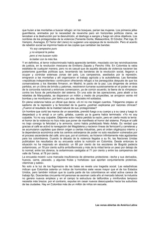 61



que huían a las montañas a buscar refugio: en los bosques, parían las mujeres. Los primeros jefes
guerrilleros, animados por la necesidad de revancha pero sin horizontes políticos claros, se
lanzaban a la destrucción por la desnutrición, el deshogo a sangre y fuego sin otros objetivos. Los
nombres de los protagonistas de la violencia (Teniente Gorila, Malasombra, El Cóndor, Piel roja, El
Vampiro, Avenegra, El Terror del Llano) no sugieren una epopeya de la revolución. Pero el acento
de rebelión social se imprimía hasta en las coplas que cantaban las bandas:
       Yo soy campesino puro
       y no empecé la pelea
       pero si me buscan ruido
       la bailan con la más fea.
Y en definitiva, el terror indiscriminado había aparecido también, mezclado con las reivindicaciones
de justicia, en la revolución mexicana de Emiliano Zapata y Pancho Villa. En Colombia la rabia
estallaba de cualquier manera, pero no es casual que de aquella década de violencia nacieran las
posteriores guerrillas políticas que, levantando las banderas de la revolución social, llegaron a
ocupar y controlar extensas zonas del país. Los campesinos, asediados por la represión,
emigraron a las montañas y allí organizaron el trabajo agrícola y la autodefensa. Las llamadas
«repúblicas independientes» continuaron ofreciendo refugio a los perseguidos después de que los
conservadores y los liberales firmaron, en Madrid, le pacto de la paz. Los dirigentes de ambos
partidos, en un clima de brindis y palomas, resolvieron turnarse sucesivamente en el poder en aras
de la concordia nacional y entonces comenzaron, ya de común acuerdo, la faena de la «limpieza»
contra los focos de perturbación del sistema. En una sola de las operaciones, para abatir a los
rebeldes de Marquetalia, se dispararon un millón y medio de proyectiles, se arrojaron veinte mil
bombas y se movilizaron, por tierra y por aire, dieciséis mil soldados.
En plena violencia había un oficial que decía: «A mí no me traigan cuentos. Tráiganme orejas» el
sadismo de la represión y la ferocidad de la guerra ¿podrían explicarse por razones clínicas?
¿Fueron el resultado de la maldad natural de sus protagonistas?
Un hombre que cortó las manos de un sacerdote, prendió fuego a su cuerpo y a su casa y luego lo
despedazó y lo arrojó a un caño, gritaba, cuando ya la guerra había terminado: «Yo no soy
culpable. Yo no soy culpable. Déjenme solo» Había perdido la razón, pero en cierto modo la tenía:
el horror de la violencia no hizo más que poner de manifiesto el horror del sistema. Porque el café
no trajo consigo la felicidad y la armonía, como había profetizado Nieto Arteta. Es verdad que
gracias al café se activó la navegación del Magdalena y nacieron líneas de ferrocarril y carreteras y
se acumularon capitales que dieron origen a ciertas industrias, pero el orden oligárquico interno y
la dependencia económica ante los centros extranjeros de poder no solo resultaron vulnerados por
el proceso ascendente del café, sino que, por el contrario, se hicieron infinitamente más agobiantes
para los colombianos. Cuando la década de la violencia llegaba a su fin, las Naciones Unidas
publicaban los resultados de su encuesta sobre la nutrición en Colombia. Desde entonces la
situación no ha mejorado en absoluto: un 88 por ciento de los escolares de Bogotá padecía
avitaminosis, un 78 por ciento sufría arriboflavinosis y más de la mitad tenía un peso por debajo de
lo normal; entre los obreros, la avitaminosis castigaba al 71 por ciento y entre los campesinos del
valle de Tensa, al 78 por ciento.
La encuesta mostró «una marcada insuficiencia de alimentos protectores –leche y sus derivados,
huevos, carne, pescado, y algunas frutas y hortalizas- que aportan conjuntamente proteínas,
vitaminas y sales».
No solo a la luz de los fogonazos de las balas se revela una tragedia social. Las estadísticas
indican que Colombia ostenta un índice de homicidios siete veces mayor que el de los Estados
Unidos, pero también indican que la cuarta parte de los colombianos en edad activa carece de
trabajo fijo. Doscientas cincuenta mil personas se asoman cada año al mercado laboral; la industria
no genera nuevos empleos y en el campo la estructura de latifundios y minifundios tampoco
necesita más brazos: por el contrario, expulsa sin cesar nuevos desocupados hacia los suburbios
de las ciudades. Hay en Colombia más de un millón de niños sin escuela.




                                                                Las venas abiertas de América Latina
 