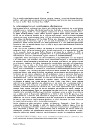 62


Ello no impide que el sistema se dé el lujo de mantener cuarenta y una universidades diferentes,
públicas o privadas, cada una con sus diversas facultades y departamentos, para la educación de
                                                     28
los hijos de la élite y de la minoritaria clase media .

La varita mágica del mercado mundial despierta a Centroamérica.
Las tierras de la franja centroamericana llegaron a la mitad del siglo pasado sin que se les hubiera
inflingido mayores molestias. Además de los alimentos destinados al consumo, América Central
producía la grana y el añil, con pocos capitales, escasa mano de obra y preocupaciones mínimas.
La grana, insecto que nacía y crecía sobre la espinosa superficie de los nopales, disfrutaba, como
el añil, de una sostenida demanda en la industria textil europea. Ambos colorantes naturales
murieron de muerte sintética cuando, hacia 1850, los químicos alemanes inventaron las anilinas y
otras tintas más baratas para teñir las telas. Treinta años después de esta victoria de los
laboratorios sobre la naturaleza, llegó el turno del café. Centroamérica se transformó. De sus
plantaciones recién nacidas provenía, hacia 1880, poco menos de la sexta parte de la producción
mundial de café. Fue a través de este producto como la región quedó definitivamente incorporada
al mercado internacional.
A los compradores ingleses sucedieron los alemanes y los norteamericanos; los consumidores
extranjeros dieron vida a una burguesía nativa del café, que irrumpió en el poder político, a través
de la revolución liberal de Justo Rufino Barrios, a principios de la década de 1870. la
especialización agrícola desde fuera, despertó el furor de la apropiación de tierras y de hombres: el
latifundio actual nació, en Centroamérica, bajo las banderas de la libertad de trabajo.
Así pasaron a manos privadas grandes extensiones baldías, que pertenecían a nadie o a la iglesia
o al Estado y tuvo lugar el frenético despojo de las comunidades indígenas. A los campesinos que
se negaban a vender tierras se los enganchaba, por la fuerza, en el ejército; las plantaciones se
convirtieron en pudrideros de indios; resucitaron los mandamientos coloniales, el reclutamiento
forzoso de mano de obra y las leyes contra la vagancia. Los trabajadores fugitivos eran
perseguidos a tiros; los gobiernos liberales modernizaban las relaciones de trabajo instituyendo el
salario, pero los asalariados se convertían en propiedad de los flamantes empresarios del café. En
ningún momento, todo a lo largo del siglo transcurrido desde entonces, los períodos de altos
precios se hicieron notar sobre el nivel de los salarios, que continuaron siendo retribuciones de
hambre sin que las mejores cotizaciones del café se tradujeran nunca en aumentos. Este fue uno
de los factores que impidieron el desarrollo de un mercado interno de consumo en los países
centroamericanos. Como en todas partes, el cultivo del café desalentó, en su expansión sin frenos,
la agricultura de alimentos destinados al mercado interno. También estos países fueron
condenados a padecer una crónica escasez de arroz, frijoles, maíz, trigo y carne. Apenas
sobrevivió una miserable agricultura de subsistencia, en las tierras altas y quebradas donde el
latifundio acorraló a los indígenas al apropiarse de las tierras bajas de mayor fertilidad. En las
montañas, cultivando en minúsculas parcelas el maíz y los frijoles imprescindibles para no caerse
muertos, viven durante una parte del año los indígenas que brindan sus brazos, durante las
cosechas, a las plantaciones. Estas son las reservas de mano de obra del mercado mundial. La
situación no ha cambiado: el latifundio y el minifundio constituyen, juntos, la unidad de un sistema
que se apoya sobre la despiadada explotación de la mano de obra nativa. En general, y muy
especialmente en Guatemala, esta estructura de apropiación de la fuerza de trabajo aparece
identificada con todo un sistema del desprecio racial: los indios padecen el colonialismo interno de
los blancos y los mestizos, ideológicamente bendito por la cultura dominante, del mismo modo que
los países centroamericanos sufren el colonialismo extranjero.
Desde principios de siglo aparecieron también, en Honduras, Guatemala y Costa Rica, los
enclaves bananeros. Para trasladar el café a los puertos, habían nacido ya algunas líneas de
ferrocarril financiadas por el capital nacional. Las empresas norteamericanas se apoderaron de
esos ferrocarriles y crearon otros, exclusivamente para el transporte del banano desde sus
plantaciones, al tiempo que implantaban el monopolio de los servicios de luz eléctrica, correos,
telégrafos, teléfonos y, servicio público no menos importante, también el monopolio de la política:

28
  El profesor Germán Rama encontró que algunas de estas venerables casas académicas tienen en sus bibliotecas, como
acervo más importante, la colección encuadernada de Selecciones del Reader’s Digest



Eduardo Galeano
 