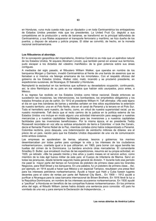 63



en Honduras, «una mula cuesta más que un diputado» y en toda Centroamérica los embajadores
de Estados Unidos presiden más que los presidentes. La United Fruit Co. deglutió a sus
competidores en la producción y venta de bananas, se transformó en la principal latifundista de
Centroamérica, y sus filiales acapararon el transporte ferroviario y marítimo; se hizo dueña de los
puertos, y dispuso de aduana y policía propias. El dólar se convirtió, de hecho, en la moneda
nacional centroamericana.



Los filibusteros al abordaje.
En la concepción geopolítica del imperialismo, América Central no es más que un apéndice natural
de los Estados Unidos. Ni siquiera Abraham Lincoln, que también pensó en anexar sus territorios,
pudo escapar a los dictados del «destino manifiesto» de la gran potencia sobre sus áreas
contiguas.
A mediados del siglo pasado, el filibustero William Walker, que operaba en nombre de los
banqueros Morgan y Garrison, invadió Centroamérica al frente de una banda de asesinos que se
llamaban a sí mismos «la falange americana de los inmortales». Con el respaldo oficioso del
gobierno de los Estados Unidos, Walker robó, mató, incendió y se proclamó presidente, en
expediciones sucesivas, de Nicaragua, El Salvador y Honduras.
Reimplantó la esclavitud en los territorios que sufrieron su devastadora ocupación, continuando,
así, la obra filantrópica de su país en los estados que habían sido usurpados, poco antes, a
México.
A su regreso fue recibido en los Estados Unidos como héroe nacional. Desde entonces se
sucedieron las invasiones, las intervenciones, los bombardeos, los empréstitos obligatorios y los
tratados firmados al pie de cañón. En 1912 el presidente William H. Taft afirmaba: «No está lejano
el día en que tres banderas de barras y estrellas señalen en tres sitios equidistantes la extensión
de nuestro territorio: una en el Polo Norte, otra en el canal de Panamá y la tercera en el Polo Sur.
Todo el hemisferio será nuestro, de hecho, como, en virtud de nuestra superioridad racial, ya es
nuestro moralmente. Taft decía que el recto camino de la justicia en la política externa de los
Estados Unidos «no incluye en modo alguno una actividad intervención para asegurar a nuestras
mercancías y a nuestros capitalistas facilidades para las inversiones y a nuestros capitalistas
facilidades para las inversiones beneficiosas». Por la misma época, el ex presidente Teddy
Roosevelt recordaba en voz alta su exitosa amputación de tierra a Colombia: «I took the Canal»,
decía el flamante Premio Nobel de la Paz, mientras contaba cómo había independizado a Panamá.
Colombia recibiría, poco después, una indemnización de veintiocho millones de dólares: era el
precio de un país, nacido para que los Estados Unidos dispusieran de una vía de comunicación
entre ambos océanos.
Las empresas se apoderaban de tierras, aduanas, tesoros y gobiernos: los marines
desembarcaban por todas partes para «proteger la vida y los intereses de los ciudadanos
norteamericanos», coartada igual a la que utilizarían, en 1965, para borrar con agua bendita las
huellas del crimen de la Dominicana. La bandera envolvía otras mercaderías. El comandante
Smedley D. Butler, que encabezó muchas de las expediciones, resumía así su propia actividad, en
1935, ya retirado: «Me he pasado treinta y tres años y cuatro meses en el servicio activo, como
miembro de la más ágil fuerza militar de este país: el Cuerpo de Infantería de Marina. Serví en
todas las jerarquías, desde teniente segundo hasta general de división. Y durante todo ese período
me pasé la mayor parte del tiempo en funciones de pistolero de primera clase para los Grandes
Negocios, para Wall Street y los banqueros. En una palabra, fui un pistolero de primera clase... Así,
por ejemplo, en 1914 ayudé a hacer que México y en especial Tampico, resultasen una presa fácil
para los intereses petroleros norteamericanos. Ayudé a hacer que Haití y Cuba fuesen lugares
decentes para el cobro de rentas por parte del National City Bank... En 1909 – 1912 ayudé a
purificar a Nicaragua para la casa bancaria internacional de Brown Brothers. En 1916 llevé la luz a
la Republica Dominicana, en nombre de los intereses azucareros norteamericanos. En 1930 ayudé
a “pacificar” a Honduras en beneficio de las compañías fruteras norteamericanas». En los primeros
años del siglo, el filósofo William James había dictado una sentencia poco conocida: «El país ha
vomitado de una vez y para siempre la Declaración de Independencia... »



                                                                Las venas abiertas de América Latina
 