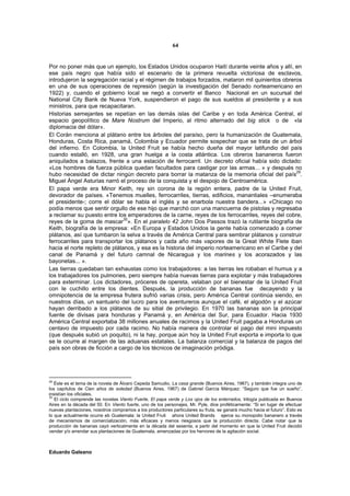 64


Por no poner más que un ejemplo, los Estados Unidos ocuparon Haití durante veinte años y allí, en
ese país negro que había sido el escenario de la primera revuelta victoriosa de esclavos,
introdujeron la segregación racial y el régimen de trabajos forzados, mataron mil quinientos obreros
en una de sus operaciones de represión (según la investigación del Senado norteamericano en
1922) y, cuando el gobierno local se negó a convertir el Banco Nacional en un sucursal del
National City Bank de Nueva York, suspendieron el pago de sus sueldos al presidente y a sus
ministros, para que recapacitaran.
Historias semejantes se repetían en las demás islas del Caribe y en toda América Central, el
espacio geopolítico de Mare Nostrum del Imperio, al ritmo alternado del big stick o de «la
diplomacia del dólar».
El Corán menciona al plátano entre los árboles del paraíso, pero la humanización de Guatemala,
Honduras, Costa Rica, panamá, Colombia y Ecuador permite sospechar que se trata de un árbol
del infierno. En Colombia, la United Fruit se había hecho dueña del mayor latifundio del país
cuando estalló, en 1928, una gran huelga a la costa atlántica. Los obreros bananeros fueron
aniquilados a balazos, frente a una estación de ferrocarril. Un decreto oficial había sido dictado:
«Los hombres de fuerza pública quedan facultados para castigar por las armas... » y después no
                                                                                                    29
hubo necesidad de dictar ningún decreto para borrar la matanza de la memoria oficial del país .
Miguel Ángel Asturias narró el proceso de la conquista y el despojo de Centroamérica.
El papa verde era Minor Keith, rey sin corona de la región entera, padre de la United Fruit,
devorador de países. «Tenemos muelles, ferrocarriles, tierras, edificios, manantiales –enumeraba
el presidente-; corre el dólar se habla el inglés y se enarbola nuestra bandera...» «Chicago no
podía menos que sentir orgullo de ese hijo que marchó con una mancuerna de pistolas y regresaba
a reclamar su puesto entre los emperadores de la carne, reyes de los ferrocarriles, reyes del cobre,
                               30
reyes de la goma de mascar ». En el paralelo 42 John Dos Passos trazó la rutilante biografía de
Keith, biografía de la empresa: «En Europa y Estados Unidos la gente había comenzado a comer
plátanos, así que tumbaron la selva a través de América Central para sembrar plátanos y construir
ferrocarriles para transportar los plátanos y cada año más vapores de la Great White Flete iban
hacia el norte repleto de plátanos, y esa es la historia del imperio norteamericano en el Caribe y del
canal de Panamá y del futuro camnal de Nicaragua y los marines y los acorazados y las
bayonetas... ».
Las tierras quedaban tan exhaustas como los trabajadores: a las tierras les robaban el humus y a
los trabajadores los pulmones, pero siempre había nuevas tierras para explotar y más trabajadores
para exterminar. Los dictadores, próceres de opereta, velaban por el bienestar de la United Fruit
con le cuchillo entre los dientes. Después, la producción de bananas fue decayendo y la
omnipotencia de la empresa frutera sufrió varias crisis, pero América Central continúa siendo, en
nuestros días, un santuario del lucro para los aventureros aunque el café, el algodón y el azúcar
hayan derribado a los plátanos de su sitial de privilegio. En 1970 las bananas son la principal
fuente de divisas para honduras y Panamá y, en América del Sur, para Ecuador. Hacia 1930
América Central exportaba 38 millones anuales de racimos y la United Fruit pagaba a Honduras un
centavo de impuesto por cada racimo. No había manera de controlar el pago del mini impuesto
(que después subió un poquito), ni la hay, porque aún hoy la United Fruit exporta e importa lo que
se le ocurre al margen de las aduanas estatales. La balanza comercial y la balanza de pagos del
país son obras de ficción a cargo de los técnicos de imaginación pródiga.




29
   Éste es el tema de la novela de Álvaro Cepeda Samudio, La casa grande (Buenos Aires, 1967), y también integra uno de
los capítulos de Cien años de soledad (Buenos Aires, 1967) de Gabriel García Márquez: “Seguro que fue un sueño”,
insistían los oficiales.
30
   El ciclo comprende las novelas Viento Fuerte, El papa verde y Los ojos de los enterrados, trilogía publicada en Buenos
Aires en la década del 50. En Viento fuerte, uno de los personajes, Mr. Pyle, dice proféticamente: “Si en lugar de efectuar
nuevas plantaciones, nosotros compramos a los productores particulares su fruta, se ganará mucho hacia el futuro”. Esto es
lo que actualmente ocurre eb Guatemala: la United Fruti ahora United Brands ejerce su monopolio bananero a través
de mecanismos de comercialización, más eficaces y menos riesgosos que la producción directa. Cabe notar que la
producción de bananas cayó verticalmente en la década del sesenta, a partir del momento en que la United Fruti decidió
vender y/o arrendar sus plantaciones de Guatemala, amenzadas por los hervores de la agitación social.



Eduardo Galeano
 