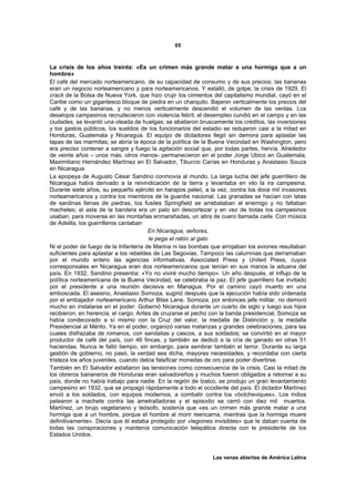 65



La crisis de los años treinta: «Es un crimen más grande matar a una hormiga que a un
hombre»
El café del mercado norteamericano, de su capacidad de consumo y de sus precios; las bananas
eran un negocio norteamericano y para norteamericanos. Y estalló, de golpe, la crisis de 1929. El
crack de la Bolsa de Nueva York, que hizo crujir los cimientos del capitalismo mundial, cayó en el
Caribe como un gigantesco bloque de piedra en un charquito. Bajaron verticalmente los precios del
café y de las bananas, y no menos verticalmente descendió el volumen de las ventas. Los
desalojos campesinos recrudecieron con violencia febril, el desempleo cundió en el campo y en las
ciudades, se levantó una oleada de huelgas; se abatieron bruscamente los créditos, las inversiones
y los gastos públicos, los sueldos de los funcionarios del estadio se redujeron casi a la mitad en
Honduras, Guatemala y Nicaragua. El equipo de dictadores llegó sin demora para aplastar las
tapas de las marmitas; se abría la época de la política de la Buena Vecindad en Washington, pero
era preciso contener a sangre y fuego la agitación social que, por todas partes, hervía. Alrededor
de veinte años – unos más, otros menos- permanecieron en el poder Jorge Ubico en Guatemala,
Maximiliano Hernández Martínez en El Salvador, Tiburcio Carías en Honduras y Anastasio Souza
en Nicaragua.
La epopeya de Augusto César Sandino conmovía al mundo. La larga lucha del jefe guerrillero de
Nicaragua había derivado a la reivindicación de la tierra y levantaba en vilo la ira campesina.
Durante siete años, su pequeño ejército en harapos peleó, a la vez, contra los doce mil invasores
norteamericanos y contra los miembros de la guardia nacional. Las granadas se hacían con latas
de sardinas llenas de piedras, los fusiles Springfield se arrebataban al enemigo y no faltaban
machetes; el asta de la bandera era un palo sin descortezar y en vez de botas los campesinos
usaban, para moverse en las montañas enmarañadas, un atira de cuero llamada caite. Con música
de Adelita, los guerrilleros cantaban
                                       En Nicaragua, señores,
                                       le pega el ratón al gato
Ni el poder de fuego de la Infantería de Marina ni las bombas que arrojaban los aviones resultaban
suficientes para aplastar a los rebeldes de Las Segovias. Tampoco las calumnias que derramaban
por el mundo entero las agencias informativas. Associated Press y United Press, cuyos
corresponsales en Nicaragua eran dos norteamericanos que tenían en sus manos la aduana del
país. En 1932, Sandino presentía: «Yo no viviré mucho tiempo». Un año después, el influjo de la
política norteamericana de la Buena Vecindad, se celebraba la paz. El jefe guerrillero fue invitado
por el presidente a una reunión decisiva en Managua. Por el camino cayó muerto en una
emboscada. El asesino, Anastasio Somoza, sugirió después que la ejecución había sido ordenada
por el embajador norteamericano Arthur Bliss Lane. Somoza, por entonces jefe militar, no demoró
mucho en instalarse en el poder. Gobernó Nicaragua durante un cuarto de siglo y luego sus hijos
recibieron, en herencia, el cargo. Antes de cruzarse el pecho con la banda presidencial, Somoza se
había condecorado a sí mismo con la Cruz del valor, la medalla de Distinción y, la medalla
Presidencial al Mérito. Ya en el poder, organizó varias matanzas y grandes celebraciones, para las
cuales disfrazaba de romanos, con sandalias y cascos, a sus soldados; se convirtió en el mayor
productor de café del país, con 46 fincas, y también se dedicó a la cría de ganado en otras 51
haciendas. Nunca le faltó tiempo, sin embargo, para sembrar también el terror. Durante su larga
gestión de gobierno, no pasó, la verdad sea dicha, mayores necesidades, y recordaba con cierta
tristeza los años juveniles, cuando debía falsificar monedas de oro para poder divertirse.
También en El Salvador estallaron las tensiones como consecuencia de la crisis. Casi la mitad de
los obreros bananeros de Honduras eran salvadoreños y muchos fueron obligados a retornar a su
país, donde no había trabajo para nadie. En la región de Izalco, se produjo un gran levantamiento
campesino en 1932, que se propagó rápidamente a todo el occidente del país. El dictador Martínez
envió a los soldados, con equipos modernos, a combatir contra los «bolcheviques». Los indios
pelearon a machete contra las ametralladoras y el episodio se cerró con diez mil muertos.
Martínez, un brujo vegetariano y teósofo, sostenía que «es un crimen más grande matar a una
hormiga que a un hombre, porque el hombre al morir reencarna, mientras que la hormiga muere
definitivamente». Decía que él estaba protegido por «legiones invisibles» que le daban cuenta de
todas las conspiraciones y mantenía comunicación telepática directa con le presidente de los
Estados Unidos.


                                                               Las venas abiertas de América Latina
 