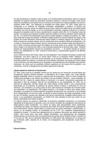 66


Un reloj de péndulo le indicaba, sobre le plato, si la comida estaba envenenada; sobre un mapa le
señalaba los lugares donde se escondían enemigos políticos y tesoros de piratas. Solía enviar
notas de condolencia a los padres de sus víctimas y en el patio de su palacio pastaban los ciervos.
Gobernó hasta 1944. Las matanzas se sucedían por todas partes. En 1933, Jorge Ubico en
Guatemala a un centenar de dirigentes sindicales, estudiantiles y políticos, al tiempo que
reimplantaba las leyes contra «la vagancia de los indios. Cada indio debía llevar una libreta donde
constaban sus días de trabajo; si no se consideraban suficientes, pagaba la deuda en la cárcel o
arqueando la espalda sobre la tierra, gratuitamente, durante medio año. En la insalubre costa del
pacífico, los obreros que trabajan hundidos hasta las rodillas en el barco cobraban treinta centavos
por día, y la United Fruit demostraba que Ubico la había obligado a rebajar los salarios. En 1944,
poco antes de la caída del dictador, el Reader’s Digest publicó un artículo ardiente de elogios: este
profeta del Fondo Monetario Internacional había evitado la inflación bajando los salarios, de un
dólar a veinticinco centavos diarios, para la construcción de la carretera militar de emergencia, y de
un dólar a cincuenta centavos diarios, para la construcción de la carretera militar de emergencia, y
de un dólar cincuenta centavos para los trabajos de la base aérea en la capital. Por esta época,
Ubico otorgó a los señores del café y a las empresas bananeras el permiso para matar: «Estarán
exentos de responsabilidad criminal los propietarios de fincas... ». El decreto llevaba el número
2795 y fue reestablecido en 1967, durante el democrático y representativo gobierno de Méndez
Montenegro.
Como todos los tiranos del Caribe, Ubico se creía Napoleón. Vivía rodeado de bustos y cuadros del
Emperador, que tenía, según él, su mismo perfil. Creía en la disciplina militar: militarizó a los
empleados de correo, a los niños de las escuelas y a la orquesta sinfónica. Los integrantes de la
orquesta tocaban de uniforme, a cambio de nueve dólares mensuales, las piezas que Ubico elegía
y con la técnica y los instrumentos por él dispuestos. Consideraba que los hospitales eran para los
maricones, de modo que los pacientes recibían asistencia en los suelos de los pasillos y los
corredores, si tenían la desgracia de ser pobres además de enfermos.

¿Quién desató la violencia en Guatemala?
En 1944, Ubico cayó de su pedestal, barrido por los vientos de una revolución de sello liberal que
encabezaron algunos jóvenes oficiales y universitarios de la clase media, Juan José Arévalo,
elegido presidente, puso en marcha un vigoroso plan de educación y dictó un nuevo Código del
Trabajo para proteger a los obreros del campo y de las ciudades. Nacieron varios sindicatos; la
United Fruit Co., dueña de vastas tierras, el ferrocarril y el puerto, virtualmente exonerada de
impuestos y libre de controles, dejó de ser omnipotente en sus propiedades. En 1951, en su
discurso de despedida, Arévalo reveló que había debido sortear treinta y dos conspiraciones
financiadas por la empresa. El gobierno de Jacobo Arbenz continuó y profundizó el ciclo de
reformas. Las carreteras y el nuevo puerto de San José rompían el monopolio de la frutera sobre
los transportes y la exportación. Con capital nacional, y sin tender la mano ante ningún banco
extranjero, se pusieron en marcha diversos proyectos de desarrollo que conducían a la conquista
de la independencia. En junio de 1952, se aprobó la reforma agraria, que llegó a beneficiar a más
de cien mil familias, aunque solo afectaba a las tierras improductivas y pagaba indemnización, en
bonos, a los propietarios expropiados. La United Fruit solo cultivaba el ocho por ciento de sus
tierras, extendidas entre ambos océanos.
La reforma agraria se proponía «desarrollar la economía capitalista campesina y la economía
capitalista de la agricultura en general», pero una furiosa campaña de propaganda internacional se
desencadenó contra Guatemala: «La cortina de hierro está descendiendo sobre Guatemala,
vociferaban las radios, los diarios y los próceres de la OEA. El coronel Castillo Armas, graduado en
Fort Leavenworth, Kansas, abatió sobre su propio país las tropas entrenadas y pertrechadas, al
efecto, en los Estados Unidos. El bombardeo de los F-47, con aviadores norteamericanos,
respaldó la invasión. «Tuvimos que deshacernos de un gobierno comunista que había asumido el
poder», diría nueve años más tarde, Dwight Eisenhower. Las declaraciones del embajador
norteamericano en Honduras ante una subcomisión del senado de los Estados Unidos, revelaron el
27 de julio de 1961 que la operación libertadora de 1954 había sido realizada por un equipo del
que formaban parte, además de él mismo, los embajadores ante Guatemala, Costa Rica y
Nicaragua.



Eduardo Galeano
 