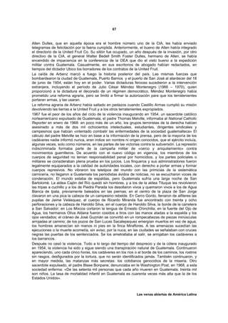 67



Allen Dulles, que en aquella época era el hombre número uno de la CIA, les había enviado
telegramas de felicitación por la faena cumplida. Anteriormente, el bueno de Allen había integrado
el directorio de la United Fruit Co. Su sillón fue ocupado, un año después de la invasión, por otro
directivo de la CIA, el general Walter Bedell Smith Foster Dulles, hermano de Allen, se había
encendido de impaciencia en la conferencia de la OEA que dio el visto bueno a la expedición
militar contra Guatemala. Casualmente, en sus escritorios de abogado habían redactados, en
tiempos del dictador Ubico los borradores de los contratos de la United Fruit.
La caída de Arbenz marcó a fuego la historia posterior del país. Las mismas fuerzas que
bombardearon la ciudad de Guatemala, Puerto Barrios y el puerto de San José al atardecer del 18
de junio de 1954, están hoy en el poder. Varias dictaduras feroces sucedieron a la intervención
extranjera, incluyendo el período de Julio César Méndez Montenegro (1966 – 1970), quien
proporcionó a la dictadura el decorado de un régimen democrático, Méndez Montenegro había
prometido una reforma agraria, pero se limitó a firmar la autorización para que los terratenientes
portaran armas, y las usaran.
La reforma agraria de Arbenz había saltado en pedazos cuando Castillo Armas cumplió su misión
devolviendo las tierras a la United Fruit y a los otros terratenientes expropiados.
1967 fue el peor de los años del ciclo de la violencia inaugurando en 1954. un sacerdote católico
norteamericano expulsado de Guatemala, el padre Thomas Melville, informaba al National Catholic
Reporter en enero de 1968: en poco más de un año, los grupos terroristas de la derecha habían
asesinado a más de dos mil ochocientos intelectuales, estudiantes, dirigentes sindicales y
campesinos que habían «intentado combatir las enfermedades de la sociedad guatemalteca» El
cálculo del padre Melville se hizo en base a la información de la prensa, pero de la mayoría de los
cadáveres nadie informó nunca, eran indios sin nombre ni origen conocidos, que el ejército incluía,
algunas veces, solo como números, en las partes de las victorias contra la subversión. La represión
indiscriminada formaba parte de la campaña militar de «cerco y aniquilamiento» contra
movimientos guerrilleros. De acuerdo con el nuevo código en vigencia, los miembros de los
cuerpos de seguridad no tenían responsabilidad penal por homicidios, y los partes policiales o
militares se consideraban plena prueba en los juicios. Los finqueros y sus administradores fueron
legalmente equiparados a la calidad de autoridades locales, con derecho a portar armas y formar
cuerpos represivos. No vibraron los teletipos del mundo con las primicias de la sistemática
carnicería, no llegaron a Guatemala los periodistas ávidos de noticias, no se escucharon voces de
condenación. El mundo estaba de espaldas, pero Guatemala sufría una larga noche de San
Bartolomé. La aldea Cajón del Río quedó sin hombres, y a los de la aldea Tituque les revolvieron
las tripas a cuchillo y a los de Piedra Parada los desollaron vivos y quemaron vivos a los de Agua
Blanca de Ipala, previamente baleados en las piernas; en el centro de la plaza de San Jorge
clavaron en una pica la cabeza de un campesino rebelde. En Cerro Gordo, llenaron de alfileres las
pupilas de Jaime Velásquez, el cuerpo de Ricardo Miranda fue encontrado con treinta y ocho
perforaciones y la cabeza de Haroldo Silva, sin el cuerpo de Haroldo Silva, la borde de la carretera
a San Salvador; en Los Mixcos cortaron la lengua de Ernesto Chinchilla; en la fuente del Ojo de
Agua, los hermanos Oliva Aldana fueron cosidos a tiros con las manos atadas a la espalda y los
ojos vendados; el cráneo de José Guzmán se convirtió en un rompecabezas de piezas minúsculas
arrojadas al camino; de los pozos de San Lucas Sacatepequez emergían muertos en vez de agua;
los hombres amanecían sin manos ni pies en la finca Miraflores. A las amenazas sucedían las
ejecuciones o la muerte acometía, sin aviso, por la nuca; en las ciudades se señalaban con cruces
negras las puertas de los sentenciados. Se los ametrallaba al salir, se arrojaban los cadáveres a
los barrancos.
Después no cesó la violencia. Todo a lo largo del tiempo del desprecio y de la cólera inaugurado
en 1954, la violencia ha sido y sigue siendo una transpiración natural de Guatemala. Continuaron
apareciendo, uno cada cinco horas, los cadáveres en los ríos o al borde de los caminos, los rostros
sin rasgos, desfigurados por la tortura, que no serán identificados jamás. También continuaron, y
en mayor medida, las matanzas más secretas: los cotidianos genocidios de la miseria. Otro
sacerdote expulsado, el padre Blase Bonpane, denunciaba en le Washington Post, en 1968, a esta
sociedad enferma: «De las setenta mil personas que cada año mueren en Guatemala, treinta mil
son niños. La tasa de mortalidad infantil en Guatemala es cuarenta veces más alta que la de los
Estados Unidos».



                                                               Las venas abiertas de América Latina
 