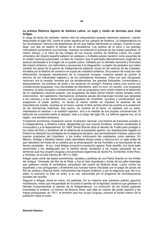 68


La primera Reforma Agraria de América Latina: un siglo y medio de derrotas para José
Artigas.
A carga de lanza de machete, habían sido los desposeídos quienes realmente pelearon, cuando
despuntaba el siglo XIX, contra el poder español en los campos de América. La independencia no
los recompensó: traicionó las esperanzas de los que habían derramado su sangre. Cuando la paz
llegó, con ella se reabrió el tiempo de la decadencia. Los dueños de la tierra y los grandes
mercaderes aumentaron sus fortunas, mientras se extendía la pobreza de las masas populares. Al
mismo tiempo, y la ritmo de las intrigas de los nuevos dueños de América Latina, los cuatro
virreinatos del imperio español saltaron en pedazos y múltiples países nacieron como esquirlas de
la unidad nacional pulverizada. La idea de «nación» que el patriciado latinoamericano engendró se
parecía demasiado a la imagen de un puerto activo, habitado por la clientela mercantil y financiera
del imperio británico, con latifundios y socavones a la retaguardia. La legión de parásitos que había
recibido los pares de la guerra de independencia bailando minué en los salones de las ciudades,
brindaba por la libertad de comercio en copas de cristalería británica. Se pusieron de moda las más
altisonantes consignas republicanas de la burguesía europea: nuestros países se ponían al
servicio de los industriales ingleses y de los pensadores franceses. ¿Pero por qué «burguesía
nacional» era la nuestra, formada por los terratenientes, los grandes traficantes, comerciantes y
especuladores, los políticos de levita y los doctores sin arraigo? América Latina tuvo pronto sus
constituciones burguesas, muy barnizadas de liberalismo, pero no tuvo, en cambio, una burguesía
creadora, al estilo europeo o norteamericano, que se propusiera como misión histórica el desarrollo
de un capitalismo nacional pujante. Las burguesías de estas tierras habían nacido simples como
instrumentos del capitalismo internacional, prósperas piezas del engranaje mundial que sangraba
a las colonias y a las semicolonias. Los burgueses de mostrador, usureros y comerciantes, que
acapararon el poder político, no tenían el menor interés en impulsar el ascenso de las
manufacturas locales, muertas en el huevo cuando el libre cambio abrió las puertas a la avalancha
de las mercancías británicas. Sus socios, los dueños de la tierra, no estaban, por su parte,
interesados en resolver « la cuestión agraria», sino a la medida de sus propias conveniencias. El
latifundio se consolidó sobre el despojo, todo a lo largo del siglo XX. La reforma agraria fue, en la
región, una bandera temprana.
Frustración económica, frustración social, frustración nacional: una historia de traiciones sucedió a
la independencia, y América Latina, desgarrada por sus nuevas fronteras, continuó condenada al
monocultivo y a la dependencia. En 1824, Simón Bolívar dictó el decreto de Trujillo para proteger a
los indios de Perú y reordenar allí el sistema de la propiedad agraria: sus disposiciones legales no
hirieron en absoluto los privilegios de la oligarquía peruana, que permanecieron intactos, pese a los
buenos propósitos del Libertador, y los indios continuaron tan explotados como siempre. En
México, Hidalgo y Morelos habían caído derrotados tiempo antes y transcurriría un siglo antes de
que rebotaran los frutos de su prédica por la emancipación de los humildes y la reconquista de las
tierras usurpadas. Al sur, José Artigas encarnó la revolución agraria. Este caudillo, con tanta saña
calumniado y tan desfigurado por la historia oficial, encabezó a las masas populares de los
territorios que hoy ocupan Uruguay y las provincias argentinas de Santa Fe, Corrientes, Entre Ríos,
y Córdoba, en el ciclo heroico de 1811 a 1820.
Artigas quiso echar las bases económicas, sociales y políticas de una Patria Grande en los límites
del antiguo Virreinato del Río de la Plata, y fue el más importante y lúcido de los jefes federales
que pelearon contra el centralismo aniquilador del puerto de Buenos Aires. Luchó contra los
españoles y los portugueses y finalmente sus fuerzas fueron trituradas por el juego de pinzas de
Río de Janeiro y Buenos Aires, instrumentos del Imperio británico, y por la oligarquía que, fiel a su
estilo, lo traicionó no bien se sintió, a su vez, traicionada por el programa de reivindicaciones
sociales del caudillo.
Seguían a Artigas, lanza en mano, los patriotas. En su mayoría eran paisanos pobres, gauchos
montaraces, indios que recuperaban en la lucha el sentido de la dignidad; esclavos que ganaban la
libertad incorporándose al ejército de la Independencia. La revolución de los jinetes pastores
incendiaba la pradera. La traición de Buenos Aires, que dejó en manos del poder español y las
tropas portuguesas, en 1811, el territorio que hoy ocupa Uruguay, provocó el éxodo masivo de la
población hacia el norte.




Eduardo Galeano
 