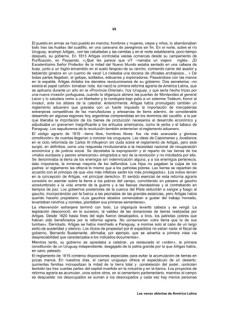 69



El pueblo en armas se hizo pueblo en marcha; hombres y mujeres, viejos y niños, lo abandonaban
todo tras las huellas del cuadillo, en una caravana de peregrinos sin fin. En el norte, sobre el río
Uruguay, acampó Artigas,, con las caballadas y las carretas y en el norte establecería, poco tiempo
después, su gobierno. En 1815 Artigas controlaba vastas comarcas desde su campamento de
Purificación, en Paysandú. «¿Qué les parece que vi? –narraba un viajero                   inglés-. ¡El
Excelentísimo Señor Protector de la mitad del Nuevo Mundo estaba sentado en una cabeza de
buey, junto a un fogón encendido en el suelo fangoso de su rancho, comiendo carne del asador y
bebiendo ginebra en un cuerno de vaca! Lo rodeaba una docena de oficiales andrajosos... » De
todas partes llegaban, al galope, soldados, edecanes y exploradores. Paseándose con las manos
en la espalda, Artigas dictaba los decretos revolucionarios de su gobierno. Dos secretarios –no
existía el papel carbón- tomaban nota. Así nació la primera reforma agraria de América Latina, que
se aplicaría durante un año en la «Provincia Oriental», hoy Uruguay, y que sería hecha trizas por
una nueva invasión portuguesa, cuando la oligarquía abriera las puertas de Montevideo al general
Lecor y lo saludara como a un libertador y lo condujera bajo palio a un solemne Tedéum, honor al
invasor, ante los altares de la catedral. Anteriormente, Artigas había promulgado también un
reglamento aduanero que gravaba con un fuerte impuesto la importación de mercaderías
extranjeras competitivas de las manufacturas y artesanías de tierra adentro, de considerable
desarrollo en algunas regiones hoy argentinas comprendidas en los dominios del caudillo, a la par
que liberaba la importación de los bienes de producción necesarios al desarrollo económico y
adjudicaba un gravamen insignificante a los artículos americanos, como la yerba y el tabaco de
Paraguay. Los sepultureros de la revolución también enterrarían el reglamento aduanero.
El código agrario de 1815 –tierra libre, hombres libres- fue «la más avanzada y gloriosa
constitución» de cuantas llegarían a conocer los uruguayos. Las ideas de Capomanes y Jovellanos
en el ciclo reformista de Carlos III influyeron sin duda sobre el reglamento de Artigas, pero este
surgió, en definitiva, como una respuesta revolucionaria a la necesidad nacional de recuperación
económica y de justicia social. Se decretaba la expropiación y el reparto de las tierras de los
«malos europeos y peores americanos» emigrados a raíz de la revolución y no indultados por ella.
Se denominaba la tierra de los enemigos sin indemnización alguna, y a los enemigos pertenecía,
dato importante, la inmensa mayoría de los latifundios. Los hijos no pagaban la culpa de los
padres: el reglamento les ofrecía lo mismo que a los patriotas pobres. Las tierras se repartían de
acuerdo con el principio de que «los más infelices serán los más privilegiados». Los indios tenían
en la concepción de Artigas, «el principal derecho». El sentido esencial de esta reforma agraria
consistía en asentar sobre la tierra a los pobres del campo, convirtiendo en paisano al gaucho
acostumbrado a la vida errante de la guerra y a las faenas clandestinas y el contrabando en
tiempos de paz. Los gobiernos posteriores de la cuenca del Plata reducirán a sangre y fuego al
gaucho, incorporándolo por la fuerza a las peonadas de las grandes estancias, pero Artigas había
querido hacerlo propietario: «Los gauchos alzados comenzaban a gustar del trabajo honrado,
levantaban ranchos y corrales, plantaban sus primeras sementeras».
La intervención extranjera terminó con todo. La oligarquía levantó cabeza y se vengó. La
legislación desconoció, en lo sucesivo, la validez de las donaciones de tierras realizadas por
Artigas. Desde 1820 hasta fines del siglo fueron desalojados, a tiros, los patriotas pobres que
habían sido beneficiados por la reforma agraria. No conservarían «otra tierra que la de sus
tumbas». Derrotado, Artigas se había marchado a Paraguay, a morirse solo al cabo de un largo
exilio de austeridad y silencio. Los títulos de propiedad por él expedidos no valían nada: el fiscal de
gobierno, Bernardo Bustamante, afirmaba, por ejemplo, que se advertía a primera vista «la
despreciabilidad que caracterizaba a los indicados documentos».
Mientras tanto, su gobierno se aprestaba a celebrar, ya restaurado el «orden», la primera
constitución de un Uruguay independiente, desgajado de la patria grande por la que Artigas había,
en vano, peleado.
El reglamento de 1815 contenía disposiciones especiales para evitar la acumulación de tierras en
pocas manos. En nuestros días, el campo uruguayo ofrece el espectáculo de un desierto:
quinientas familias monopolizan la mitad de la tierra total y, constelación del poder, controlan
también las tres cuartas partes del capital invertido en la industria y en la banca. Los proyectos de
reforma agraria se acumulan, unos sobre otros, en el cementerio parlamentario, mientras el campo
se despuebla: los desocupados se suman a los desocupados y cada vez hay menos personas



                                                                 Las venas abiertas de América Latina
 
