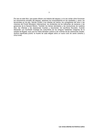 7



Por eso en este libro, que quiere ofrecer una historia del saqueo y a la vez contar cómo funcionan
los mecanismos actuales del despojo, aparecen los conquistadores en las carabelas y, cerca, los
tecnócratas en los jets, Hernán Cortés y los infantes de marina, los corregidores del reino y las
misiones del Fondo Monetario Internacional, los dividendos de los traficantes de esclavos y las
ganancias de la General Motors. También los héroes derrotados y las revoluciones de nuestros
días, las infamias y las esperanzas muertas y resurrectas: los sacrificios fecundos. Cuando
Alexander von Humboldt investigó las costumbres de los antiguos habitantes indígenas de la
meseta de Bogotá, supo que los indios llamaban quihica a las víctimas de las ceremonias rituales.
Quihica significaba puerta: la muerte de cada elegido abría un nuevo ciclo de ciento ochenta y
cinco lunas.




                                                              Las venas abiertas de América Latina
 