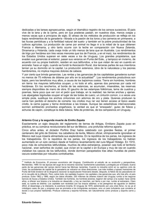 70


dedicadas a las tareas agropecuarias, según el dramático registro de los censos sucesivos. El país
vive de la lana y de la carne, pero en sus praderas pastan, en nuestros días, menos ovejas y
menos vacas que a principios de siglo. El atraso de los métodos de producción se refleja en los
bajos rendimientos de la ganadería –librada a la pasión de los toros y los carneros en primavera, a
las lluvias periódicas y a la fertilidad natural del suelo- y también en la pobre productividad de los
cultivos agrícolas. La producción de carne por animal no llega ni a la mitad de la que obtienen
Francia o Alemania, y otro tanto ocurre con la leche en comparación con Nueva Zelanda,
Dinamarca y Holanda; cada oveja rinde un kilo menos de lana que en Australia. Los rendimientos
de trigo por hectárea son tres veces menores que los de Francia, y en el maíz, los rendimientos de
los Estados Unidos superan en siete veces a los de Uruguay. Los grandes propietarios, que
evaden sus ganancias al exterior, pasan sus veranos en Punta del Este., y tampoco en invierno, de
acuerdo con su propia tradición, residen en sus latifundios, a los que vistan de vez en cuando en
avioneta: hace un siglo, cuando se fundó la Asociación Rural, dos terceras partes de sus miembros
tenían ya su domicilio en la capital. La producción extensiva, obra de la naturaleza y los peones
hambrientos, no implica mayores dolores de cabeza.
Y por cierto que brinda ganancias. Las rentas y las ganancias de los capitalistas ganaderos suman
no menos de 75 millones de dólares por año en la actualidad31. Los rendimientos productivos son
bajos, pero los beneficios muy altos, a causa de los bajísimos costos. Tierra sin hombres, hombres
sin tierra: los mayores latifundios ocupan, y no todo el año, apenas dos personas por cada mil
hectáreas. En los rancheríos, al borde de las estancias, se acumulan, miserables, las reservas
siempre disponibles de mano de obra. El gaucho de las estampas folklóricas, tema de cuadros y
poemas, tiene poco que ver con el peón que trabaja, en la realidad, las tierras anchas y ajenas.
Las alpargatas bigotudas ocupan el lugar de las botas de cuero; un cinturón común, o a veces una
simple piola, sustituye los anchos cinturones con adornos de oro y plata. Quienes producen la
carne han perdido el derecho de comerla: los criollos muy rar vez tienen acceso al típico asado
criollo, la carne jugosa y tierna dorándose a las brasas. Aunque las estadísticas internacionales
sonríen exhibiendo promedios engañosos, la verdad es que el “ensopado”, guiso de fideos y
achuras de capón, constituye la dieta básica, falta de proteínas, de los campesinos en Uruguay.



Artemio Cruz y la segunda muerte de Emilio Zapata
Exactamente un siglo después del reglamento de tierras de Artigas, Emiliano Zapata puso en
práctica, en su comarca revolucionaria del sur de México, una profunda reforma agraria.
Cinco años antes, el dictador Porfirio Díaz había celebrado con grandes fiestas, el primer
centenario del grito de Dolores: los caballeros de levita, México oficial, olímpicamente ignoraban el
México real cuya miseria alimentada sus esplendores. En la república de los parias, los ingresos de
los trabajadores. En la república de los parias, los ingresos de los trabajadores no habían
aumentado en un solo centavo desde el histórico levantamiento del cura Miguel Hidalgo. En 1910,
poco más de ochocientos latifundistas, muchos de ellos extranjeros, poseían casi todo el territorio
nacional.. eran señoritos de ciudad, que vivían en la capital o en Europa y muy de vez en cuando
visitaban los cascos de los latifundios, donde dormían parapetados tras altas murallas de piedra
oscura sostenidas por robustos contrafuertes.

31
    Instituto de Economía, El proceso económico del Uruguay, Contribución al estudio de su evolución y perspectivas,
Montevideo, 1969. En las épocas del auge de la industria nacional, fuertemente subsidiada y protegida por el Estado, buena
parte de las ganancias del campo derivó hacia las fábricas nacientes. Cuando la industria entró en su agónico ciclo de
crisis, los excedentes de capital de la ganadería se volcaron en otras direcciones. Las más inútiles y lujosas mansiones de
Punta del Este brotaron de la desgracia nacional; la especulación financiera desató, después, la fiebre de los pescadores en
el río revuelto de la inflación. Pero, sobre todo, los capitales huyeron: los capitales y las ganancias que, año tras año, el país
produce. Entre 1962 y 1966, según los datos oficiales, 250 millones de dólares volaron del Uruguay rumbo a los seguros
bancos de Suiza y Estados Unidos. También los hombres, los hombres jóvenes, bajaron del campo a la ciudad, hace veinte
años, a ofrecer sus brazos a la industria en desarrollo, y hoy se marchan, por tierra o por mar, rumbo al extranjero. Claro
está, su suerte es distinta. Los capitales son recibidos con los brazos abiertos; a los peregrinos les aguarda un destino
difícil, el desarraigo y la interperie, la aventura incierta. El Uruguay de 1970, estremecido por una crisis feroz, no es ya el
mitológico oasis de paz y progreso que se prometía a los inmigrantes europeos, sino un país turbulento que condena al
éxodo a sus propios habitantes. Produce violencia y exporta hombres, tan naturalmente como produce y exporta carne y
lana.



Eduardo Galeano
 