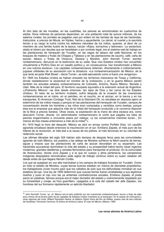 71



Al otro lado de las murallas, en las cuadrillas, los peones se amontonaban en cuartuchos de
adobe. Doce millones de personas dependían, en una población total de quince millones, de los
salarios rurales; los jornales se pagaban casi por entero en las tiendas de raya de las haciendas,
traducidos, a precios de fábula, en frijoles, harina y aguardiente. La cárcel, el cuartel y la sacristía
tenían a su cargo la lucha contra los defectos naturales de los indios, quienes, al decir de un
miembro de una familia ilustre de la época, nacían «flojos, borrachos y ladrones». La esclavitud,
atado el obrero por deudas que se heredaban o por contrato legal, era el sistema real de trabajo en
las plantaciones de henequén de Yucatán, en las vegas de tabaco del valle Nacional, en los
bosques de madera y frutas de Chiapas y Tabasco y en las plantaciones de caucho, café, caña de
azúcar, tabaco y frutas de Veracruz, Oaxaca y Morelos. John Kenneh Turner, escritor
norteamericano, denunció en le testimonio de su visita. Que «los Estados Unidos han convertido
virtualmente a Porfirio Díaz en un vasallo político y, en consecuencia, han transformado a México
en una colonia esclava». Los capitales norteamericanos obtenían, directamente o indirectamente,
jugosas utilidades de su asociación con la dictadura. «La norteamericanización de México, de la
que tanto se jacta Wall Street – decía Turner-, se está ejecutando como si fuera una venganza».
En 1845 los Estados Unidos se habían anexado los territorios mexicanos de Texas y California,
donde restablecieron la esclavitud en nombre de la civilización, y en la guerra México perdió
también los actuales estados norteamericanos de Colorado, Arizona, Nuevo México, Nevada y
Utah. Más de la mitad del país. El territorio usurpado equivalía a la extensión actual de Argentina.
«¡Pobrecito México! –se dice desde entonces- tan lejos de Dios y tan cerca de los Estados
Unidos». El resto de su territorio mutilado, sufrió después de la invasión de las inversiones
norteamericanas en el cobre, en el petróleo, en el caucho, en el azúcar, en la banca y en los
transportes. El American Cordage Trust, filial de la Standard Oil, no resultaba en absoluto ajeno al
exterminio de los indios mayas y yanquis en las plantaciones del henequén de Yucatán, campos de
concentración donde los hombres y los niños eran comprados y vendidos como bestias, porque
esta era la empresa que adquiría más de la mitad del henequén producido y le convenía disponer
de la fibra a precios baratos. Otras veces, la explotación de la mano de obra esclava era, como
descubrió Turner, directa. Un administrador norteamericano le contó que pagaba los lotes de
peones enganchados a cincuenta pesos por cabeza, «y los conservamos mientras duran... En
menos de tres meses enterramos a más de la mitad32».
En 1910 llegó la hora del desquite. México se alzó en armas contra Porfidio Díaz. Un caudillo
agrarista encabezó desde entonces la insurrección en el sur: Emiliano Zapata, el más puro de los
líderes de la revolución, el más leal a la causa de los pobres, el más fervoroso en su voluntad de
redención social.
Las últimas décadas del siglo XIX habían sido tiempos de despojo feroz para las comunidades
agrarias de todo México; los pueblos y las aldeas de Morelos sufrieron la febril cacería de tierras,
aguas y brazos que las plantaciones de caña de azúcar devoraban en su expansión. Las
haciendas azucareras dominaban la vida del estado y su prosperidad había hecho nacer ingenios
modernos, grandes destilerías y ramales ferroviarios para transportar el producto. En la comunidad
de Anenecuilco, donde vivía Zapata y a la que en cuerpo y alma pertenecía, los campesinos
indígenas despojados reivindicaban siete siglos de trabajo continuo sobre su suelo: estaban allí
desde antes de que llegara Hernán Cortés.
Los que se quejaban en voz alta marchaban a los campos de trabajos forzados en Yucatán. Como
en todo el estado de Morelos, cuyas tierras buenas estaban en manos de diecisiete propietarios,
los trabajadores vivían mucho peor que los caballos de polo que los latifundistas mimaban en sus
establos de lujo. Una ley de 1909 determinó que nuevas tierras fueran arrebatadas a sus legítimos
dueños y puso al rojo vivo las ya ardientes contradicciones sociales. Emiliano Zapata, el jinete
parco en palabras, famoso porque era el mejor domador del estado y unánimemente respetado por
su honestidad y coraje, se hizo guerrillero. «pegados a la cola del caballo del Jefe Zapata», los
hombres del sur formaron rápidamente un ejército libertador.


32
   John Kenneth Turner, op. cit. México era el país preferido por las inversiones norteamericanas: reunía a fines de siglo
poco menos de la tercera parte de los capitales de Estados Unidos invertidos en el extranjero. En el estado de Chihuahua y
otras regiones del norte, William Randolph Hearst, el célebre Citizen Kane del film de Welles, poseía más de tres millones
de hectáreas. Fernando Carmona, El drama de América Latina. El caso de México, México, 1964.



                                                                             Las venas abiertas de América Latina
 